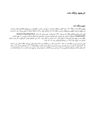 ‫داده‬ ‫پایگاه‬ ‫تاریخچه‬
‫داده‬ ‫پایگاه‬ ‫مفهوم‬
‫ده‬ ‫از‬ ‫داده‬ ‫پایگاه‬ ‫مفهوم‬
‫ٔه‬
۱۹۶۰
.‫‌است‬
‫ه‬‫شد‬ ‫ایجاد‬ ‫اطالعاتی‬ ‫‌های‬
‫م‬‫سیست‬ ‫نگهداشت‬ ‫و‬ ،‫ساخت‬ ،‫طراحی‬ ‫در‬ ‫فزاینده‬ ‫مشکالت‬ ‫کاهش‬ ‫برای‬
.‫‌است‬
‫ه‬‫کرد‬ ‫رشد‬ ‫‌کند‬
‫ی‬‫م‬ ‫ممکن‬ ‫را‬ ‫‌ها‬
‫ه‬‫داد‬ ‫پایگاه‬ ‫به‬ ‫کارا‬ ‫و‬ ‫مؤثر‬ ‫دستکاری‬ ‫که‬ ‫داده‬ ‫پایگاه‬ ‫مدیریت‬ ‫‌های‬
‫م‬‫سیست‬ ‫مفهوم‬ ‫همراه‬ ‫به‬ ‫مفهوم‬ ‫این‬
‫ژوئن‬ ‫به‬ ‫داده‬ ‫پایگاه‬ ‫اصطالح‬ ‫کاربردهای‬ ‫اولین‬
۱۹۶۳
‫شرکت‬ ‫که‬ ‫زمانی‬ ‫یعنی‬ ،‫‌گردد‬
‫ی‬‫بازم‬
System Development
Corporation
.‫گرفت‬ ‫عهده‬ ‫بر‬ ‫را‬ »‫مرکزی‬ ‫‌ای‬
‫ه‬‫داد‬ ‫پایگاه‬ ‫یک‬ ‫محاسباتی‬ ‫مدیریت‬ ‫و‬ ‫«توسعه‬ ‫نام‬ ‫به‬ ‫طرح‬ ‫یک‬ ‫اجرایی‬ ‫مسئولیت‬
‫دهه‬ ‫اوایل‬ ‫در‬ ‫واحد‬ ‫واژه‬ ‫یک‬ ‫عنوان‬ ‫به‬ ‫داده‬ ‫پایگاه‬
۷۰
‫دهه‬ ‫اواخر‬ ‫در‬ ‫و‬ ‫اروپا‬ ‫در‬
۷۰
‫(بانک‬ .‫رفت‬ ‫کار‬ ‫به‬ ‫آمریکایی‬ ‫معتبر‬ ‫‌های‬
‫ه‬‫نام‬ ‫خبر‬ ‫در‬
‫سال‬ ‫اوایل‬ ‫در‬ ‫یا‬ ‫‌ای‬
‫ه‬‫داد‬
۱۹۶۶
)‫رفت‬ ‫کار‬ ‫به‬ ‫پست‬ ‫واشینگتن‬ ‫روزنامه‬ ‫در‬
‫دهه‬ ‫در‬ ‫داده‬ ‫پایگاه‬ ‫مدیریت‬ ‫سیستم‬ ‫اولین‬
۶۰
‫شاخه‬ ‫این‬ ‫پیشگامان‬ ‫از‬ .‫یافت‬ ‫گسترش‬
‫بکمن‬ ‫چارلز‬
‫نشان‬ ‫را‬ ‫این‬ ‫بکمن‬ ‫مقاالت‬ .‫‌باشد‬
‫ی‬‫م‬
‫پایه‬ ‫بر‬ ‫داده‬ ‫پردازش‬ ‫‌ها‬
‫ن‬‫زما‬ ‫آن‬ ‫در‬ .‫‌کند‬
‫ی‬‫م‬ ‫مهیا‬ ‫را‬ ‫‌سازی‬
‫ه‬‫ذخیر‬ ‫وسایل‬ ‫به‬ ‫دسترسی‬ ‫برای‬ ‫مؤثرتری‬ ‫بسیار‬ ‫کاربرد‬ ‫او‬ ‫فرضیات‬ ‫که‬ ‫داد‬
.‫شد‬ ‫ایجاد‬ ‫‌ها‬
‫ن‬‫زما‬ ‫آن‬ ‫در‬ ‫‌ای‬
‫ه‬‫داد‬ ‫مدل‬ ‫نوع‬ ‫دو‬ .‫‌کند‬
‫ی‬‫م‬ ‫مهیا‬ ‫را‬ ‫اطالعات‬ ‫سری‬ ‫پردازش‬ ‫که‬ ‫بود‬ ‫مغناطیسی‬ ‫نوارهای‬ ‫و‬ ‫منگنه‬ ‫‌های‬
‫ت‬‫کار‬
 