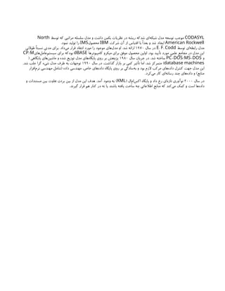 CODASYL
‫توسط‬ ‫که‬ ‫مراتبی‬ ‫سلسله‬ ‫مدل‬ ‫و‬ ‫داشت‬ ‫بکمن‬ ‫نظریات‬ ‫در‬ ‫ریشه‬ ‫شدکه‬ ‫‌ای‬
‫ه‬‫شبک‬ ‫مدل‬ ‫توسعه‬ ‫موجب‬
North
American Rockwell
‫شرکت‬ ‫آن‬ ‫از‬ ‫اقتباس‬ ‫با‬ ‫بعدًا‬ ‫و‬ ‫شد‬ ‫ایجاد‬
IBM
‫محصول‬
IMS
.‫نمود‬ ‫تولید‬ ‫را‬
‫توسط‬ ‫‌ای‬
‫ه‬‫رابط‬ ‫مدل‬
. .
E F Codd
‫سال‬ ‫در‬
۱۹۷۰
‫طوالنی‬ ‫نسبتًا‬ ‫مدتی‬ ‫برای‬ .‫‌داد‬
‫ی‬‫م‬ ‫قرار‬ ‫انتقاد‬ ‫مورد‬ ‫را‬ ‫موجود‬ ‫‌های‬
‫ل‬‫مد‬ ‫او‬ .‫شد‬ ‫ارائه‬
‫کامپیوترها‬ ‫میکرو‬ ‫برای‬ ‫موفق‬ ‫محصول‬ ‫اولین‬ .‫بود‬ ‫تأیید‬ ‫مورد‬ ‫علمی‬ ‫مجامع‬ ‫در‬ ‫مدل‬ ‫این‬
dBASE
‫‌های‬
‫ل‬‫‌عام‬
‫م‬‫سیست‬ ‫برای‬ ‫بودکه‬
/
CP M
‫و‬
- / -
PC DOS MS DOS
‫سال‬ ‫جریان‬ ‫در‬ .‫شد‬ ‫ساخته‬
۱۹۸۰
( ‫پایگاهی‬ ‫‌های‬
‫ن‬‫ماشی‬ ‫و‬ ‫شده‬ ‫توزیع‬ ‫مدل‬ ‫‌های‬
‫ه‬‫پایگا‬ ‫روی‬ ‫بر‬ ‫پژوهش‬
database machines
‫سال‬ ‫در‬ .‫گذاشت‬ ‫بازار‬ ‫بر‬ ‫کمی‬ ‫تأثیر‬ ‫اما‬ ،‫شد‬ ‫متمرکز‬ )
۱۹۹۰
.‫شد‬ ‫جلب‬ ‫گرا‬ ‫شیء‬ ‫مدل‬ ‫طرف‬ ‫به‬ ‫توجهات‬
‫‌افزار‬
‫م‬‫نر‬ ‫مهندسی‬ ‫(شامل‬ ‫داده‬ ‫مهندسی‬ ،‫خاص‬ ‫‌های‬
‫ه‬‫داد‬ ‫پایگاه‬ ‫روی‬ ‫بر‬ ‫‌سادگی‬
‫ه‬‫ب‬ ‫و‬ ‫بود‬ ‫الزم‬ ‫مرکب‬ ‫‌های‬
‫ه‬‫داد‬ ‫کنترل‬ ‫جهت‬ ‫مدل‬ ‫این‬
.‫‌کرد‬
‫ی‬‫م‬ ‫کار‬ ‫‌ای‬
‫ه‬‫رسان‬ ‫چند‬ ‫‌های‬
‫ه‬‫داد‬ ‫و‬ )‫منابع‬
‫سال‬ ‫در‬
۲۰۰۰
( ‫‌ال‬
‫م‬‫‌ا‬
‫س‬‫اک‬ ‫پایگاه‬ ‫و‬ ‫داد‬ ‫رخ‬ ‫‌ای‬
‫ه‬‫تاز‬ ‫نوآوری‬
XML
‫و‬ ‫مستندات‬ ‫بین‬ ‫تفاوت‬ ‫بردن‬ ‫بین‬ ‫از‬ ‫مدل‬ ‫این‬ ‫هدف‬ .‫آمد‬ ‫وجود‬ ‫به‬ )
.‫گیرند‬ ‫قرار‬ ‫هم‬ ‫کنار‬ ‫در‬ ‫نه‬ ‫یا‬ ‫باشند‬ ‫یافته‬ ‫ساخت‬ ‫چه‬ ‫اطالعاتی‬ ‫منابع‬ ‫که‬ ‫‌کند‬
‫ی‬‫م‬ ‫کمک‬ ‫و‬ ‫است‬ ‫‌ها‬
‫ه‬‫داد‬
 