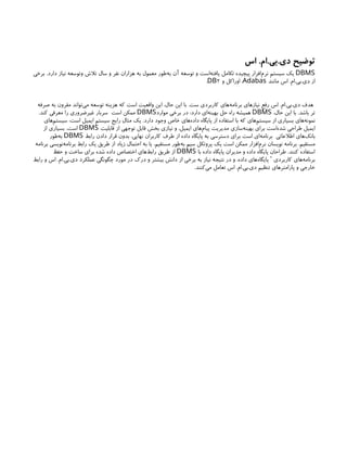 ‫اس‬ .‫ام‬.‫بی‬.‫دی‬ ‫توضیح‬
DBMS
‫برخی‬ .‫دارد‬ ‫نیاز‬ ‫وتوسعه‬ ‫تالش‬ ‫سال‬ ‫و‬ ‫نفر‬ ‫هزاران‬ ‫به‬ ‫معمول‬ ‫‌طور‬
‫ه‬‫ب‬ ‫آن‬ ‫توسعه‬ ‫و‬ ‫‌است‬
‫ه‬‫یافت‬ ‫تکامل‬ ‫پیچیده‬ ‫‌افزار‬
‫م‬‫نر‬ ‫سیستم‬ ‫یک‬
‫مانند‬ ‫اس‬ .‫ام‬.‫بی‬.‫دی‬ ‫از‬
Adabas
‫و‬ ‫اوراکل‬ ،
2
DB
.
‫صرفه‬ ‫به‬ ‫مقرون‬ ‫‌تواند‬
‫ی‬‫م‬ ‫توسعه‬ ‫هزینه‬ ‫که‬ ‫است‬ ‫واقعیت‬ ‫این‬ ،‫حال‬ ‫این‬ ‫با‬ .‫ست‬ ‫کاربردی‬ ‫‌های‬
‫ه‬‫برنام‬ ‫نیازهای‬ ‫رفع‬ ‫اس‬ .‫ام‬.‫بی‬.‫دی‬ ‫هدف‬
،‫حال‬ ‫این‬ ‫با‬ .‫باشد‬ ‫تر‬
DBMS
‫موارد‬ ‫برخی‬ ‫در‬ :‫دارد‬ ‫‌ای‬
‫ه‬‫بهین‬ ‫حل‬ ‫راه‬ ‫همیشه‬
DBMS
.‫کند‬ ‫معرفی‬ ‫را‬ ‫غیرضروری‬ ‫سربار‬ ‫است‬ ‫ممکن‬
‫‌های‬
‫م‬‫سیست‬ :‫است‬ ‫ایمیل‬ ‫سیستم‬ ‫رایج‬ ‫مثال‬ ‫یک‬ .‫دارد‬ ‫وجود‬ ‫خاص‬ ‫‌های‬
‫ه‬‫داد‬ ‫پایگاه‬ ‫از‬ ‫استفاده‬ ‫با‬ ‫که‬ ‫‌های‬
‫م‬‫سیست‬ ‫از‬ ‫بسیاری‬ ‫‌های‬
‫ه‬‫نمون‬
‫قابلیت‬ ‫از‬ ‫توجهی‬ ‫قابل‬ ‫بخش‬ ‫نیازی‬ ‫و‬ ،‫ایمیل‬ ‫‌های‬
‫م‬‫پیا‬ ‫مدیریت‬ ‫‌سازی‬
‫ه‬‫بهین‬ ‫برای‬ ‫‌است‬
‫ه‬‫شد‬ ‫طراحی‬ ‫ایمیل‬
DBMS
‫از‬ ‫بسیاری‬ .‫است‬
‫رابط‬ ‫دادن‬ ‫قرار‬ ‫بدون‬ ،‫نهایی‬ ‫کاربران‬ ‫طرف‬ ‫از‬ ‫داده‬ ‫پایگاه‬ ‫به‬ ‫دسترسی‬ ‫برای‬ ‫است‬ ‫‌ای‬
‫ه‬‫برنام‬ ‫اطالعاتی‬ ‫‌های‬
‫ک‬‫بان‬
DBMS
‫‌طور‬
‫ه‬‫ب‬
‫برنامه‬ ‫‌نویسی‬
‫ه‬‫برنام‬ ‫رابط‬ ‫یک‬ ‫طریق‬ ‫از‬ ‫زیاد‬ ‫احتمال‬ ‫به‬ ‫یا‬ ،‫مستقیم‬ ‫‌طور‬
‫ه‬‫ب‬ ‫سیم‬ ‫پروتکل‬ ‫یک‬ ‫است‬ ‫ممکن‬ ‫‌افزار‬
‫م‬‫نر‬ ‫نویسان‬ ‫برنامه‬ .‫مستقیم‬
‫با‬ ‫داده‬ ‫پایگاه‬ ‫مدیران‬ ‫و‬ ‫داده‬ ‫پایگاه‬ ‫طراحان‬ .‫کنند‬ ‫استفاده‬
DBMS
‫حفظ‬ ‫و‬ ‫ساخت‬ ‫برای‬ ‫شده‬ ‫داده‬ ‫اختصاص‬ ‫‌های‬
‫ط‬‫راب‬ ‫طریق‬ ‫از‬
‫رابط‬ ‫و‬ ‫اس‬ .‫ام‬.‫بی‬.‫دی‬ ‫عملکرد‬ ‫چگونگی‬ ‫مورد‬ ‫در‬ ‫درک‬ ‫و‬ ‫بیشتر‬ ‫دانش‬ ‫از‬ ‫برخی‬ ‫به‬ ‫نیاز‬ ‫نتیجه‬ ‫در‬ ‫و‬ ،‫داده‬ ‫‌های‬
‫ه‬‫پایگا‬ ‫کاربردی‬ ‫‌های‬
‫ه‬‫برنام‬
'
.‫‌کنند‬
‫ی‬‫م‬ ‫تعامل‬ ‫اس‬ .‫ام‬.‫بی‬.‫دی‬ ‫تنظیم‬ ‫پارامترهای‬ ‫و‬ ‫خارجی‬
 