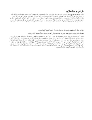 ‫‌سازی‬
‫ل‬‫مد‬ ‫و‬ ‫طراحی‬
‫داده‬ ‫پایگاه‬ ‫در‬ ‫اطالعات‬ ‫ساختار‬ ‫‌کننده‬
‫س‬‫منعک‬ ‫که‬ ‫مفهومی‬ ‫داده‬ ‫مدل‬ ‫یک‬ ‫تولید‬ ‫برای‬ ‫که‬ ‫است‬ ‫این‬ ‫داده‬ ‫پایگاه‬ ‫طراح‬ ‫یک‬ ‫وظیفه‬ ‫اولین‬
‫روش‬ ‫از‬ ‫دیگر‬ ‫یکی‬ .‫طراحی‬ ‫ابزار‬ ‫کمک‬ ‫با‬ ‫اغلب‬ ،‫ارتباط‬-‫موجودیت‬ ‫مدل‬ ‫یک‬ ‫توسعه‬ ‫منظور‬ ‫به‬ .‫کند‬ ‫پیشنهاد‬ ‫طرحی‬ ‫‌شود‬
‫ی‬‫م‬ ‫برگزار‬
‫به‬ :‫شود‬ ‫خارج‬ ‫جهان‬ ‫از‬ ‫ممکن‬ ‫مدل‬ ‫دارد‬ ‫بستگی‬ ‫‌کننده‬
‫س‬‫منعک‬ ‫حالت‬ ‫دقت‬ ‫به‬ ‫موفق‬ ‫داده‬ ‫مدل‬ .‫است‬ ‫یکپارچه‬ ‫‌سازی‬
‫ل‬‫مد‬ ‫زبان‬ ‫محبوب‬
.‫شود‬ ‫ذخیره‬ ‫اطالعات‬ ‫یک‬ ‫از‬ ‫بیش‬ ‫که‬ ‫‌دهد‬
‫ی‬‫نم‬ ‫اجازه‬ ‫حقیقت‬ ‫در‬ ،‫باشد‬ ‫داشته‬ ‫تلفن‬ ‫شماره‬ ‫یک‬ ‫از‬ ‫بیش‬ ‫‌توانند‬
‫ی‬‫م‬ ‫مردم‬ ‫اگر‬ ،‫مثال‬ ‫عنوان‬
.‫دارد‬ ‫کاربران‬ ‫کاربرد‬ ‫دامنه‬ ‫از‬ ‫خوبی‬ ‫درک‬ ‫به‬ ‫نیاز‬ ‫خوب‬ ‫مفهومی‬ ‫داده‬ ‫مدل‬ ‫طراحی‬
،‫‌باشد‬
‫ی‬‫م‬ ‫دارد‬ ‫عالقه‬ ‫آن‬ ‫به‬ ‫سازمان‬ ‫یک‬ ‫که‬ ‫چیزهایی‬ ‫مورد‬ ‫در‬ ‫عمیق‬ ‫‌های‬
‫ل‬‫سوا‬ ‫پرسیدن‬ ‫شامل‬ ‫معموًال‬
،‫‌رسد‬
‫ی‬‫م‬ ‫فروش‬ ‫به‬ ‫‌بندی‬
‫ه‬‫بست‬ ‫از‬ ‫مختلف‬ ‫فرم‬ ‫دو‬ ‫با‬ ‫محصول‬ ‫یک‬ ‫اگر‬ ‫یا‬ ، ‫باشد؟‬ ‫کاال‬ ‫‌کننده‬
‫ه‬‫عرض‬ ‫یک‬ ‫‌تواند‬
‫ی‬‫م‬ ‫مشتری‬ ‫یک‬ ‫مانند‬
" " "
‫و‬ )‫پرواز‬ ‫بخش‬ ،‫پرواز‬ ،‫محصوالت‬ ،‫(مشتریان‬ ‫اشخاص‬ ‫برای‬ ‫اصطالحات‬ ‫تعاریف‬ ‫پرسش‬ ‫؟‬ ‫است‬ ‫آن‬ ‫مختلف‬ ‫محصوالت‬ ‫یا‬ ‫محصول‬ ‫همان‬
"
‫کسب‬ ‫فرایندهای‬ ‫از‬ ‫ورودی‬ ‫شامل‬ ‫اوقات‬ ‫گاهی‬ ‫مفهومی‬ ‫داده‬ ‫مدل‬ ‫تولید‬ .‫‌گیرد‬
‫ی‬‫م‬ ‫قرار‬ ‫استفاده‬ ‫مورد‬ ‫شده‬ ‫ایجاد‬ ‫‌های‬
‫ی‬‫ویژگ‬ ‫و‬ ‫‌ها‬
‫ن‬‫آ‬ ‫روابط‬
‫عنوان‬ ‫به‬ .‫کند‬ ‫کمک‬ ‫نیاز‬ ‫مورد‬ ‫داده‬ ‫پایگاه‬ ‫در‬ ‫اطالعاتی‬ ‫ایجاد‬ ‫به‬ ‫‌تواند‬
‫ی‬‫م‬ ‫این‬ .‫است‬ ‫سازمان‬ ‫در‬ ‫کار‬ ‫گردش‬ ‫تحلیل‬ ‫و‬ ‫تجزیه‬ ‫یا‬ ،‫کار‬ ‫و‬
‫تولید‬ ‫از‬ ‫پس‬ .‫کند‬ ‫کمک‬ ‫فعلی‬ ‫‌های‬
‫ه‬‫داد‬ ‫همچنین‬ ‫و‬ ‫تاریخی‬ ‫‌های‬
‫ه‬‫داد‬ ‫نگهداری‬ ‫برای‬ ‫نیاز‬ ‫مورد‬ ‫داده‬ ‫پایگاه‬ ‫‌گیری‬
‫م‬‫تصمی‬ ‫به‬ ‫‌تواند‬
‫ی‬‫م‬ ،‫مثال‬
.‫هستند‬ ‫خوشحال‬ ‫کاربران‬ ، ‫مفهومی‬ ‫داده‬ ‫مدل‬ ‫یک‬
 