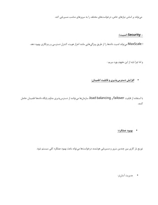 .‫کند‬ ‫مسیریابی‬ ‫مناسب‬ ‫سرورهای‬ ‫به‬ ‫را‬ ‫مختلف‬ ‫‌های‬
‫ت‬‫درخواس‬ ،‫خاص‬ ‫نیازهای‬ ‫اساس‬ ‫بر‬ ‫‌تواند‬
‫ی‬‫م‬
-
Security
:)‫(امنیت‬
‫ا‬
MaxScale
.‫دهد‬ ‫بهبود‬ ‫رمزنگاری‬ ‫و‬ ‫دسترسی‬ ‫کنترل‬ ،‫هویت‬ ‫احراز‬ ‫مانند‬ ‫‌هایی‬
‫ی‬‫ویژگ‬ ‫طریق‬ ‫از‬ ‫را‬ ‫‌ها‬
‫ه‬‫داد‬ ‫امنیت‬ ‫‌تواند‬
‫ی‬‫م‬
: ‫ببریم‬ ‫بهره‬ ‫مفهوم‬ ‫این‬ ‫از‬ ‫باید‬ ‫چرا‬ ‫اما‬ ‫و‬
•
:‫اطمینان‬ ‫قابلیت‬ ‫و‬ ‫‌پذیری‬
‫س‬‫دستر‬ ‫افزایش‬
‫قابلیت‬ ‫از‬ ‫استفاده‬ ‫با‬
failover
‫و‬
load balancing
‫حاصل‬ ‫اطمینان‬ ‫‌ها‬
‫ه‬‫داد‬ ‫پایگاه‬ ‫مداوم‬ ‫‌پذیری‬
‫س‬‫دستر‬ ‫از‬ ‫‌توانند‬
‫ی‬‫م‬ ‫‌ها‬
‫ن‬‫سازما‬ ،
.‫کنند‬
•
:‫عملکرد‬ ‫بهبود‬
.‫شود‬ ‫سیستم‬ ‫کلی‬ ‫عملکرد‬ ‫بهبود‬ ‫باعث‬ ‫‌تواند‬
‫ی‬‫م‬ ‫‌ها‬
‫ت‬‫درخواس‬ ‫هوشمند‬ ‫مسیریابی‬ ‫و‬ ‫سرور‬ ‫چندین‬ ‫بین‬ ‫کاری‬ ‫بار‬ ‫توزیع‬
•
:‫‌تر‬
‫ن‬‫آسا‬ ‫مدیریت‬
 