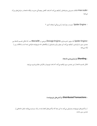 ‫ا‬
max scale
‫بزرگ‬ ‫‌های‬
‫ن‬‫سازما‬ ‫در‬ ‫‌ها‬
‫ه‬‫داد‬ ‫پایگاه‬ ‫مدیریت‬ ‫پیچیدگی‬ ‫کاهش‬ ‫باعث‬ ‫که‬ ‫‌کند‬
‫ی‬‫م‬ ‫فراهم‬ ‫را‬ ‫‌ای‬
‫ه‬‫پیشرفت‬ ‫مدیریتی‬ ‫امکانات‬
.‫‌شود‬
‫ی‬‫م‬
‫ا‬
Spider Engine
‫؟‬ ‫کنیم‬ ‫استفاده‬ ‫ویژگی‬ ‫این‬ ‫از‬ ‫باید‬ ‫چرا‬ ‫و‬ ‫چیست‬
‫ا‬
Spider Engine
( ‫‌سازی‬
‫ه‬‫ذخیر‬ ‫موتور‬ ‫یک‬
Storage Engine
‫در‬ ‫توزیعی‬ )
MariaDB
‫بین‬ ‫‌ها‬
‫ه‬‫داد‬ ‫تقسیم‬ ‫امکان‬ ‫که‬ ‫است‬
‫را‬ ‫زیر‬ ‫امکانات‬ ‫و‬ ‫است‬ ‫شده‬ ‫طراحی‬ ‫‌شده‬
‫ع‬‫توزی‬ ‫داده‬ ‫‌های‬
‫ه‬‫پایگا‬ ‫از‬ ‫پشتیبانی‬ ‫برای‬ ‫موتور‬ ‫این‬ .‫‌کند‬
‫ی‬‫م‬ ‫فراهم‬ ‫را‬ ‫پارتیشن‬ ‫یا‬ ‫سرور‬ ‫چندین‬
:‫‌دهد‬
‫ی‬‫م‬ ‫ارائه‬
-
Sharding
:)‫‌ها‬
‫ه‬‫داد‬ ‫‌بندی‬
‫ن‬‫(پارتیش‬
.‫‌شود‬
‫ی‬‫م‬ ‫‌پذیری‬
‫س‬‫مقیا‬ ‫افزایش‬ ‫و‬ ‫بار‬ ‫توزیع‬ ‫باعث‬ ‫که‬ ،‫‌کند‬
‫ی‬‫م‬ ‫فراهم‬ ‫سرور‬ ‫چندین‬ ‫بین‬ ‫را‬ ‫‌ها‬
‫ه‬‫داد‬ ‫تقسیم‬ ‫امکان‬
-
Distributed Transactions
:)‫‌شده‬
‫ع‬‫توزی‬ ‫‌های‬
‫ش‬‫(تراکن‬
‫از‬ ‫‌هایی‬
‫ه‬‫داد‬ ‫شامل‬ ‫‌توانند‬
‫ی‬‫م‬ ‫سیستم‬ ‫یک‬ ‫در‬ ‫شده‬ ‫انجام‬ ‫‌های‬
‫ش‬‫تراکن‬ ‫که‬ ‫معنا‬ ‫این‬ ‫به‬ ،‫‌کند‬
‫ی‬‫م‬ ‫پشتیبانی‬ ‫‌شده‬
‫ع‬‫توزی‬ ‫‌های‬
‫ش‬‫تراکن‬ ‫از‬
.‫باشند‬ ‫سرور‬ ‫چندین‬
 