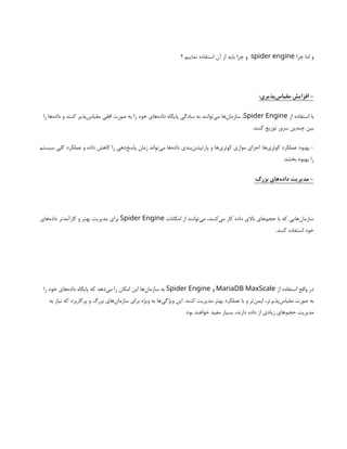 ‫چرا‬ ‫اما‬ ‫و‬
spider engine
‫؟‬ ‫نماییم‬ ‫استفاده‬ ‫آن‬ ‫از‬ ‫باید‬ ‫چرا‬ ‫و‬
:‫‌پذیری‬
‫س‬‫مقیا‬ ‫افزایش‬ -
‫از‬ ‫استفاده‬ ‫با‬
Spider Engine
‫را‬ ‫‌ها‬
‫ه‬‫داد‬ ‫و‬ ‫کنند‬ ‫‌پذیر‬
‫س‬‫مقیا‬ ‫افقی‬ ‫صورت‬ ‫به‬ ‫را‬ ‫خود‬ ‫‌های‬
‫ه‬‫داد‬ ‫پایگاه‬ ‫سادگی‬ ‫به‬ ‫‌توانند‬
‫ی‬‫م‬ ‫‌ها‬
‫ن‬‫سازما‬ ،
.‫کنند‬ ‫توزیع‬ ‫سرور‬ ‫چندین‬ ‫بین‬
‫سیستم‬ ‫کلی‬ ‫عملکرد‬ ‫و‬ ‫داده‬ ‫کاهش‬ ‫را‬ ‫‌دهی‬
‫خ‬‫پاس‬ ‫زمان‬ ‫‌تواند‬
‫ی‬‫م‬ ‫‌ها‬
‫ه‬‫داد‬ ‫‌بندی‬
‫ن‬‫پارتیش‬ ‫و‬ ‫‌ها‬
‫ی‬‫کوئر‬ ‫موازی‬ ‫اجرای‬ :‫‌ها‬
‫ی‬‫کوئر‬ ‫عملکرد‬ ‫بهبود‬ -
.‫بخشد‬ ‫بهبود‬ ‫را‬
:‫بزرگ‬ ‫‌های‬
‫ه‬‫داد‬ ‫مدیریت‬ -
‫امکانات‬ ‫از‬ ‫‌توانند‬
‫ی‬‫م‬ ،‫‌کنند‬
‫ی‬‫م‬ ‫کار‬ ‫داده‬ ‫باالی‬ ‫‌های‬
‫م‬‫حج‬ ‫با‬ ‫که‬ ‫‌هایی‬
‫ن‬‫سازما‬
Spider Engine
‫‌های‬
‫ه‬‫داد‬ ‫کارآمدتر‬ ‫و‬ ‫بهتر‬ ‫مدیریت‬ ‫برای‬
.‫کنند‬ ‫استفاده‬ ‫خود‬
‫از‬ ‫استفاده‬ ‫واقع‬ ‫در‬
MariaDB MaxScale
‫و‬
Spider Engine
‫را‬ ‫خود‬ ‫‌های‬
‫ه‬‫داد‬ ‫پایگاه‬ ‫که‬ ‫‌دهد‬
‫ی‬‫م‬ ‫را‬ ‫امکان‬ ‫این‬ ‫‌ها‬
‫ن‬‫سازما‬ ‫به‬
‫به‬ ‫نیاز‬ ‫که‬ ‫پرکاربرد‬ ‫و‬ ‫بزرگ‬ ‫‌های‬
‫ن‬‫سازما‬ ‫برای‬ ‫ویژه‬ ‫به‬ ‫‌ها‬
‫ی‬‫ویژگ‬ ‫این‬ .‫کنند‬ ‫مدیریت‬ ‫بهتر‬ ‫عملکرد‬ ‫با‬ ‫و‬ ‫‌تر‬
‫ن‬‫ایم‬ ،‫‌پذیرتر‬
‫س‬‫مقیا‬ ‫صورت‬ ‫به‬
.‫بود‬ ‫خواهند‬ ‫مفید‬ ‫بسیار‬ ،‫دارند‬ ‫داده‬ ‫از‬ ‫زیادی‬ ‫‌های‬
‫م‬‫حج‬ ‫مدیریت‬
 