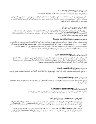 ‫؟‬ ‫معناست‬ ‫چه‬ ‫به‬ ‫داده‬ ‫پایگاه‬ ‫در‬ ‫بندی‬ ‫پارتیشن‬
‫ورژن‬ ‫از‬ ‫که‬ ‫است‬ ‫کاربردی‬ ‫ویژگی‬ ‫یک‬ ‫ویژگی‬ ‫این‬
5.5
‫بعد‬ ‫به‬
Mysql
. ‫شد‬ ‫گنجانده‬
،‫دارید‬ ‫می‬ ‫نگه‬ ‫را‬ ‫اشخاص‬ ‫فهرست‬ ‫جدولی‬ ‫در‬ ‫اگر‬ ‫مثال‬ ‫عنوان‬ ‫به‬ .‫است‬ ‫‌تر‬
‫ل‬‫مستق‬ ‫‌های‬
‫ت‬‫قسم‬ ‫به‬ ‫‌ها‬
‫ه‬‫داد‬ ‫تقسیم‬ ،‫‌بندی‬
‫ن‬‫پارتیش‬ ‫از‬ ‫منظور‬
‫در‬ ‫و‬ ‫کارایی‬ ‫افزایش‬ ‫سبب‬ ‫کار‬ ‫این‬ .‫نمایید‬ ‫‌بندی‬
‫ه‬‫دست‬ ‫جدول‬ ‫همان‬ ‫در‬ ...‫و‬ ‫تولد‬ ‫سال‬ ،‫جنسیت‬ ‫همچون‬ ‫معیارهایی‬ ‫با‬ ‫را‬ ‫‌ها‬
‫ن‬‫آ‬ ‫توانید‬ ‫می‬
.‫شود‬ ‫می‬ ‫‌ها‬
‫ه‬‫داد‬ ‫بیشتر‬ ‫پذیری‬ ‫دسترس‬ ‫نتیجه‬
: ‫آن‬ ‫های‬ ‫معیار‬ ‫و‬ ‫بندی‬ ‫پارتیشن‬ ‫انواع‬
‫کلید‬ ‫یک‬ ‫ابتدا‬ ،‫منظور‬ ‫این‬ ‫برای‬ .‫دارد‬ ‫وجود‬ ‫داده‬ ‫پایگاه‬ ‫تقسیم‬ ‫جهت‬ ‫گوناگونی‬ ‫ضوابط‬ ‫و‬ ‫معیارها‬ ‫‌ای‬
‫ه‬‫رابط‬ ‫داده‬ ‫‌های‬
‫ه‬‫پایگا‬ ‫نوع‬ ‫در‬
( ‫‌بندی‬
‫ن‬‫پارتیش‬
Partitioning Key
‫مختلف‬ ‫‌های‬
‫ن‬‫پارتیش‬ ‫را‬ ‫‌ها‬
‫ه‬‫داد‬ ‫مشخص‬ ‫معیارهای‬ ‫و‬ ‫آن‬ ‫اساس‬ ‫بر‬ ‫سپس‬ ‫و‬ ‫کرده‬ ‫تعریف‬ ‫را‬ )
:‫از‬ ‫عبارتند‬ ‫معیارها‬ ‫‌ترین‬
‫ی‬‫عموم‬ .‫‌کنند‬
‫ی‬‫م‬ ‫تقسیم‬
( ‫‌ای‬
‫ه‬‫محدود‬ ‫‌بندی‬
‫ن‬‫پارتیش‬
Range partitioning
)
‫در‬ ‫داده‬ ‫پایگاه‬ ‫در‬ ‫رقمی‬ ‫ده‬ ‫کدپستی‬ ‫اطالعات‬ ‫که‬ ‫کنید‬ ‫فرض‬ .‫‌پذیرد‬
‫ی‬‫م‬ ‫صورت‬ ‫شده‬ ‫داده‬ ‫کلید‬ ‫و‬ ‫آن‬ ‫محدوده‬ ‫براساس‬ ‫پارتیشن‬ ‫انتخاب‬
۹
‫دسته‬
۱۰۰۰۰۰۰۰۰۰
‫این‬ ‫از‬ ‫یکی‬ ‫در‬ ‫شده‬ ‫داده‬ ‫کلید‬ ‫که‬ ‫صورتی‬ ‫در‬ .‫اند‬ ‫شده‬ ‫تقسیم‬
۹
‫آن‬ ‫در‬ ‫موجود‬ ‫اطالعات‬ ‫فقط‬ ،‫باشد‬ ‫محدوده‬
)‫(کدپستی‬ ‫کلید‬ ‫مثال‬ ‫عنوان‬ ‫به‬ .‫گرفت‬ ‫خواهند‬ ‫قرار‬ ‫بررسی‬ ‫مورد‬ ‫محدوده‬
۶۸۹۵۶۳۲۶۵۳
‫محدوده‬ ‫فقط‬ ‫که‬ ‫کند‬ ‫می‬ ‫مشخص‬
۶۰۰۰۰۰۰۰۰۰
‫تا‬
۶۹۹۹۹۹۹۹۹۹
‫تقریبا‬ ‫یعنی‬ .‫شود‬ ‫بررسی‬
۱/۹
.‫نظر‬ ‫مورد‬ ‫جدول‬ ‫اطالعات‬ ‫کل‬
( ‫‌وار‬
‫ت‬‫فهرس‬ ‫‌بندی‬
‫ن‬‫پارتیش‬
List partitioning
)
‫‌های‬
‫ن‬‫استا‬ ‫مثال‬ . ...‫و‬ ‫مرکزی‬ ،‫شرقی‬ ،‫غربی‬ ‫‌های‬
‫ن‬‫استا‬ ‫فهرست‬ ‫مثال‬ ‫عنوان‬ ‫به‬ .‫‌شوند‬
‫ی‬‫م‬ ‫مشخص‬ ‫فهرست‬ ‫یک‬ ‫اساس‬ ‫بر‬ ‫‌ها‬
‫ن‬‫پارتیش‬
‫صورتیکه‬ ‫در‬ .‫دهند‬ ‫تشکیل‬ ‫‌غریی‬
‫ل‬‫شما‬ ‫‌های‬
‫ن‬‫استا‬ ‫عنوان‬ ‫با‬ ‫پارتیشنی‬ ‫‌توانند‬
‫ی‬‫م‬ ‫زنجان‬ ‫و‬ ‫اردبیل‬ ،‫شرقی‬ ‫آذربایجان‬ ،‫غربی‬ ‫آذربایجان‬
.‫‌شوند‬
‫ی‬‫م‬ ‫بررسی‬ ‫‌غربی‬
‫ل‬‫شما‬ ‫‌های‬
‫ن‬‫استا‬ ‫‌های‬
‫ه‬‫داد‬ ‫فقط‬ ،‫باشد‬ ‫اردبیل‬ ‫آدرس‬ ‫یک‬ ‫استان‬
( ‫درهم‬ ‫‌بندی‬
‫ن‬‫پارتیش‬
Hash partitioning
)
( ‫‌سازی‬
‫م‬‫دره‬ ‫تابع‬ ‫و‬ ‫کلید‬ ‫یک‬ ‫اساس‬ ‫بر‬ ‫‌ها‬
‫ه‬‫داد‬ ،‫‌بندی‬
‫ن‬‫پارتیش‬ ‫نوع‬ ‫این‬ ‫در‬
hash function
.‫‌شوند‬
‫ی‬‫م‬ ‫تقسیم‬ ‫مختلف‬ ‫‌های‬
‫ن‬‫پارتیش‬ ‫به‬ )
( ‫کلیدی‬ ‫‌بندی‬
‫ن‬‫پارتیش‬
Key partitioning
)
‫داده‬ ‫پایگاه‬ ‫توسط‬ ‫خودکار‬ ‫صورت‬ ‫به‬ ‫اطالعات‬ ‫قرارگیری‬ ‫نحوه‬ ‫که‬ ‫تفاوت‬ ‫این‬ ‫با‬ ‫است‬ ‫درهم‬ ‫‌بندی‬
‫ن‬‫پارتیش‬ ‫مانند‬ ‫‌بندی‬
‫ن‬‫پارتیش‬ ‫نوع‬ ‫این‬
.‫‌گیرد‬
‫ی‬‫م‬ ‫صورت‬
( ‫ترکیبی‬ ‫‌بندی‬
‫ن‬‫پارتیش‬
Composite partitioning
)
.‫است‬ ‫‌ها‬
‫ی‬‫‌بند‬
‫ن‬‫پارتیش‬ ‫انواع‬ ‫از‬ ‫‌ای‬
‫ه‬‫مجموع‬ ،‫ترکیبی‬ ‫‌بندی‬
‫ن‬‫پارتیش‬ ،‫است‬ ‫مشخص‬ ‫وی‬ ‫نام‬ ‫از‬ ‫که‬ ‫همانگونه‬
•
‫شده‬ ‫‌بندی‬
‫ن‬‫پارتیش‬ ‫اطالعات‬ ‫ذخیره‬ ‫‌های‬
‫ش‬‫رو‬
•
.‫‌کند‬
‫ی‬‫م‬ ‫ذخیره‬ ‫‌تر‬
‫ک‬‫کوچ‬ ‫قطعات‬ ‫در‬ ‫و‬ ‫کرده‬ ‫تقسیم‬ ‫را‬ ...‫و‬ ‫‌ها‬
‫ف‬‫ردی‬ ،‫جداول‬ ‫یا‬ ‫و‬ ‫داده‬ ‫پایگاه‬ ‫کل‬ ‫مانند‬ ‫اطالعاتی‬ ،‫‌بندی‬
‫ن‬‫پارتیش‬
( ‫افقی‬ ‫صورت‬ ‫به‬ ‫‌توان‬
‫ي‬‫م‬ ‫جدول‬ ‫یک‬ ‫در‬ ‫موجود‬ ‫‌های‬
‫ف‬‫ردی‬ ‫کردن‬ ‫تقسیم‬ ‫برای‬
Horizontal
( ‫عمودی‬ ‫و‬ )
Vertical
‫عمل‬ )
.‫کرد‬
•
‫حالت‬ ‫در‬
( ‫افقی‬
Horizontal
)
‫جدول‬ ‫در‬ ‫مثال‬ ‫عنوان‬ ‫به‬ .‫‌شوند‬
‫ی‬‫م‬ ‫ذخیره‬ ‫جداگانه‬ ‫‌های‬
‫ل‬‫جدو‬ ‫در‬ ‫مختلف‬ ‫‌های‬
‫ف‬‫ردی‬
‫از‬ ‫کمتر‬ ‫آنان‬ ‫کدپستی‬ ‫که‬ ‫افرادی‬ ،‫مشتریان‬
50000
( ‫شرقی‬ ‫مشتریان‬ ‫جدول‬ ‫در‬ ‫باشد‬
CustomerEast
‫افرادی‬ ‫باقی‬ ‫و‬ )
 