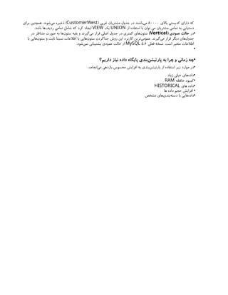 ‫باالی‬ ‫کدپستی‬ ‫دارای‬ ‫که‬
50000
( ‫غربی‬ ‫مشتریان‬ ‫جدول‬ ‫در‬ ‫‌باشند‬
‫ی‬‫م‬
CustomerWest
‫برای‬ ‫همچنین‬ .‫‌شوند‬
‫ی‬‫م‬ ‫ذخیره‬ )
‫از‬ ‫استفاده‬ ‫با‬ ‫توان‬ ‫می‬ ‫مشتریان‬ ‫تمامی‬ ‫به‬ ‫دستیابی‬
UNION
‫یک‬
VIEW
.‫باشد‬ ‫‌ها‬
‫ف‬‫ردی‬ ‫تمامی‬ ‫شامل‬ ‫که‬ ‫کرد‬ ‫ایجاد‬
•
‫در‬
( ‫عمودی‬ ‫حالت‬
Vertical
)
‫در‬ ‫متناظر‬ ‫صورت‬ ‫به‬ ‫‌ها‬
‫ن‬‫ستو‬ ‫بقیه‬ ‫و‬ ‫‌گیرند‬
‫ی‬‫م‬ ‫قرار‬ ‫اصلی‬ ‫جدول‬ ‫در‬ ‫کمتری‬ ‫‌های‬
‫ن‬‫ستو‬
‫با‬ ‫‌هایی‬
‫ن‬‫ستو‬ ‫و‬ ‫ثابت‬ ‫نسبتا‬ ‫اطالعات‬ ‫با‬ ‫‌هایی‬
‫ن‬‫ستو‬ ‫جداکردن‬ ‫روش‬ ‫این‬ ‫کاربرد‬ ‫‌ترین‬
‫ی‬‫عموم‬ .‫‌گیرند‬
‫ی‬‫م‬ ‫قرار‬ ‫دیگر‬ ‫‌های‬
‫ل‬‫جدو‬
‫فعلی‬ ‫نسخه‬ .‫است‬ ‫متغیر‬ ‫اطالعات‬
5.6
MySQL
.‫‌شود‬
‫ی‬‫نم‬ ‫پشتیبانی‬ ‫عمودی‬ ‫حالت‬ ‫از‬
•
•
‫داریم؟‬ ‫نیاز‬ ‫داده‬ ‫پایگاه‬ ‫‌بندی‬
‫ن‬‫پارتیش‬ ‫به‬ ‫چرا‬ ‫و‬ ‫زمانی‬ ‫چه‬
•
:‫‌انجامد‬
‫ی‬‫م‬ ‫بازدهی‬ ‫محسوس‬ ‫افزایش‬ ‫به‬ ‫‌بندی‬
‫ن‬‫پارتیش‬ ‫از‬ ‫استفاده‬ ‫زیر‬ ‫موارد‬ ‫در‬
•
‫زیاد‬ ‫خیلی‬ ‫‌های‬
‫ه‬‫داد‬
•
‫حافظه‬ ‫کمبود‬
RAM
•
‫های‬ ‫داده‬
HISTORICAL
•
‫ها‬ ‫داده‬ ‫حجم‬ ‫افزایش‬
•
‫مشخص‬ ‫‌های‬
‫ی‬‫‌بند‬
‫ه‬‫دست‬ ‫با‬ ‫‌هایی‬
‫ه‬‫داد‬
 