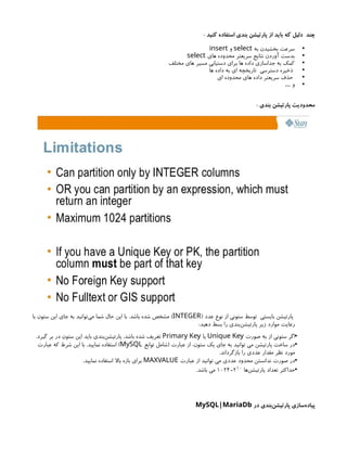 : ‫کنید‬ ‫استفاده‬ ‫بندی‬ ‫پارتیشن‬ ‫از‬ ‫باید‬ ‫که‬ ‫دلیل‬ ‫چند‬
•
‫به‬ ‫بخشیدن‬ ‫سرعت‬
select
‫و‬
insert
•
‫های‬ ‫محدوده‬ ‫سریعتر‬ ‫نتایج‬ ‫آوردن‬ ‫بدست‬
select
•
‫مختلف‬ ‫های‬ ‫مسیر‬ ‫دستیابی‬ ‫برای‬ ‫ها‬ ‫داده‬ ‫جداسازی‬ ‫به‬ ‫کمک‬
•
‫ها‬ ‫داده‬ ‫به‬ ‫ای‬ ‫تاریخچه‬ ‫دسترسی‬ ‫ذخیره‬
•
‫ای‬ ‫محدوده‬ ‫های‬ ‫داده‬ ‫سریعتر‬ ‫حذف‬
•
‫و‬
…
: ‫بندی‬ ‫پارتیشن‬ ‫محدودیت‬
( ‫عدد‬ ‫نوع‬ ‫از‬ ‫ستونی‬ ‫توسط‬ ‫بایستی‬ ‫پارتیشن‬
INTEGER
‫با‬ ‫ستون‬ ‫این‬ ‫جای‬ ‫به‬ ‫‌توانید‬
‫ی‬‫م‬ ‫شما‬ ‫حال‬ ‫این‬ ‫با‬ .‫باشد‬ ‫شده‬ ‫مشخص‬ )
:‫دهید‬ ‫بسط‬ ‫را‬ ‫‌بندی‬
‫ن‬‫پارتیش‬ ‫زیر‬ ‫موارد‬ ‫رعایت‬
•
‫صورت‬ ‫به‬ ‫از‬ ‫ستونی‬ ‫اگر‬
Unique Key
‫یا‬
Primary Key
.‫گیرد‬ ‫بر‬ ‫در‬ ‫ستون‬ ‫این‬ ‫باید‬ ‫‌بندی‬
‫ن‬‫پارتیش‬ ،‫باشد‬ ‫شده‬ ‫تعریف‬
•
‫توابع‬ ‫(شامل‬ ‫عبارت‬ ‫از‬ ،‫ستون‬ ‫یک‬ ‫جای‬ ‫به‬ ‫توانید‬ ‫می‬ ‫پارتیشن‬ ‫ساخت‬ ‫در‬
MySQL
‫عبارت‬ ‫که‬ ‫شرط‬ ‫این‬ ‫با‬ .‫نمایید‬ ‫استفاده‬ )
.‫بازگرداند‬ ‫را‬ ‫عددی‬ ‫مقدار‬ ‫نظر‬ ‫مورد‬
•
‫عبارت‬ ‫از‬ ‫توانید‬ ‫می‬ ‫عددی‬ ‫محدود‬ ‫ندانستن‬ ‫صورت‬ ‫در‬
MAXVALUE
.‫نمایید‬ ‫استفاده‬ ‫باال‬ ‫بازه‬ ‫برای‬
•
‫‌ها‬
‫ن‬‫پارتیش‬ ‫تعداد‬ ‫حداکثر‬
210
=
1024
.‫باشد‬ ‫می‬
‫در‬ ‫‌بندی‬
‫ن‬‫پارتیش‬ ‫‌سازی‬
‫ه‬‫پیاد‬
MySQL|MariaDb
 