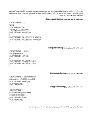‫بوده‬ ‫گسترده‬ ‫بسیار‬ ‫داده‬ ‫پایگاه‬ ‫در‬ ‫اطالعات‬ ‫‌بندی‬
‫ش‬‫پارتی‬ ‫مبحث‬ .‫است‬ ‫منبع‬ ‫خود‬ ‫راهنمای‬ ‫مطالعه‬ ،‫مهارتی‬ ‫هر‬ ‫فراگیری‬ ‫برای‬ ‫راه‬ ‫بهترین‬
‫خالصه‬ ‫صورت‬ ‫به‬ ‫حال‬ ‫این‬ ‫با‬ .‫است‬ ‫خارج‬ ‫مقاله‬ ‫این‬ ‫حوصله‬ ‫از‬ ‫‌ها‬
‫ن‬‫آ‬ ‫‌ی‬
‫ه‬‫هم‬ ‫به‬ ‫پرداختن‬ ‫که‬ ‫‌باشد‬
‫ی‬‫م‬ ‫زیادی‬ ‫درشت‬ ‫و‬ ‫ریز‬ ‫نکات‬ ‫دارای‬ ‫و‬
.‫‌اند‬
‫ه‬‫شد‬ ‫ارائه‬ ‫زیر‬ ‫در‬ ‫‌ها‬
‫ن‬‫پارتیش‬ ‫ایجاد‬ ‫نحوه‬
( ‫‌ای‬
‫ه‬‫محدود‬ ‫پارتیشن‬ ‫ساخت‬ ‫نحوه‬
Range partitioning
)
1
2
3
4
5
6
7
8
9
CREATE TABLE t1 (
id int
) ENGINE=InnoDB
# or MyISAM, ARCHIVE
PARTITION BY RANGE (id)
(
PARTITION P1 VALUES LESS THAN (10),
PARTITION P2 VALUES LESS THAN (20)
)
( ‫‌وار‬
‫ت‬‫فهرس‬ ‫پارتیشن‬ ‫ساخت‬ ‫نحوه‬
List partitioning
)
1
2
3
4
5
6
7
8
CREATE TABLE t1 (id int)
ENGINE=InnoDB
PARTITION BY LIST (id)
(
PARTITION P1 VALUES IN (1,2,4),
PARTITION P2 VALUES IN (3,5,9)
)
( ‫درهم‬ ‫پارتیشن‬ ‫ساخت‬ ‫نحوه‬
Hash partitioning
)
1
2
3
4
5
CREATE TABLE t1 (id int not null
primary key ) ENGINE=InnoDB
PARTITION BY HASH (id)
PARTITIONS 10;
( ‫کلیدی‬ ‫پارتیشن‬ ‫ساخت‬ ‫نحوه‬
Key partitioning
)
1
2
3
4
5
CREATE TABLE t1 (
id int not null primary key
) ENGINE=InnoDB
PARTITION BY KEY ()
PARTITIONS 10;
‫های‬ ‫جدول‬ ‫در‬ ‫پارتیشن‬ ‫ساخت‬ ‫نحوه‬ ‫با‬ ‫باال‬ ‫موارد‬ ‫بیشتر‬ ‫درک‬ ‫برای‬
1
t
‫و‬
2
t
:‫فرمایید‬ ‫توجه‬ ‫زیر‬ ‫در‬
 