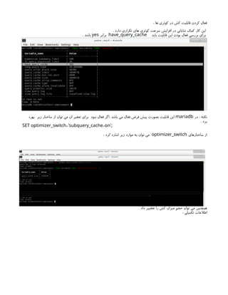 : ‫ها‬ ‫کوئری‬ ‫در‬ ‫کش‬ ‫قابلیت‬ ‫کردن‬ ‫فعال‬
. ‫دارد‬ ‫تکراری‬ ‫های‬ ‫کوئری‬ ‫سرعت‬ ‫افزایش‬ ‫در‬ ‫شایانی‬ ‫کمک‬ ‫کار‬ ‫این‬
‫باید‬ ‫قابلیت‬ ‫این‬ ‫بودن‬ ‫فعال‬ ‫بررسی‬ ‫برای‬
have_query_cache
‫برابر‬
yes
. ‫باشد‬
‫در‬ : ‫نکته‬
mariadb
‫بهره‬ ‫زیر‬ ‫ساختار‬ ‫از‬ ‫توان‬ ‫می‬ ‫ان‬ ‫تعغیر‬ ‫برای‬ ‫نبود‬ ‫فعال‬ ‫اگر‬. ‫باشد‬ ‫می‬ ‫فعال‬ ‫فرض‬ ‫پیش‬ ‫بصورت‬ ‫قابلیت‬ ‫این‬
. ‫برد‬
= =
SET optimizer_switch 'subquery_cache on';
‫ساختارهای‬ ‫از‬
optimizer_switch
: ‫کرد‬ ‫اشاره‬ ‫زیر‬ ‫موارد‬ ‫به‬ ‫توان‬ ‫می‬
. ‫داد‬ ‫تعغییر‬ ‫را‬ ‫کش‬ ‫میزان‬ ‫حجم‬ ‫توان‬ ‫می‬ ‫همچنین‬
: ‫تکمیلی‬ ‫اطالعات‬
 