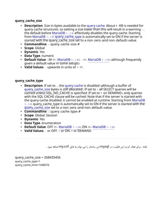 query_cache_size
• :
Description Size in bytes available to the query cache. 40
About KB is needed for
, .
query cache structures so setting a size lower than this will result in a warning 0,
the default before 10.1.7
MariaDB , .
effectively disables the query cache Starting
from 10.1.7
MariaDB , query_cache_type is automatically set to ON if the server is
- ( - ) .
started with the query_cache_size set to a non zero and non default value
• :
Commandline -- - - =
query cache size #
• :
Scope Global
• :
Dynamic Yes
• :
Data Type numeric
• :
Default Value 1M ( =
> 10.1.7
MariaDB ), 0 ( =
< 10.1.6
MariaDB ) (although frequently
)
given a default value in some setups
• :
Valid Values 0 1024.
upwards in units of
query_cache_type
• :
Description If set to 0, the query cache (
is disabled although a buffer of
query_cache_size ).
bytes is still allocated If set to 1 all SELECT queries will be
.
cached unless SQL_NO_CACHE is specified If set to 2 (or DEMAND), only queries
.
with the SQL CACHE clause will be cached Note that if the server is started with
, .
the query cache disabled it cannot be enabled at runtime Starting from MariaDB
10.1.7, query_cache_type is automatically set to ON if the server is started with the
query_cache_size - ( - ) .
set to a non zero and non default value
• :
Commandline -- - - =
query cache type #
• :
Scope ,
Global Session
• :
Dynamic Yes
• :
Data Type enumeration
• :
Default Value OFF ( =
> 10.1.7
MariaDB ), ON ( =
< 10.1.6
MariaDB )
• :
Valid Values 0 or OFF, 1 or ON, 2 or DEMAND
‫در‬ ‫قابلیت‬ ‫این‬ ‫کردن‬ ‫فعال‬ ‫برای‬ : ‫نکته‬
mysql
‫فایل‬ ‫به‬ ‫توان‬ ‫می‬ ‫را‬ ‫ساختار‬ ‫این‬
.
my cnf
. ‫نمود‬ ‫اضافه‬
query_cache_size = 268435456
query_cache_type=1
query_cache_limit=1048576
 