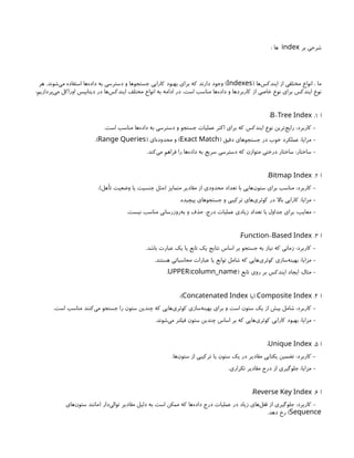 ‫بر‬ ‫شرحی‬
index
: ‫ها‬
( ‫‌ها‬
‫س‬‫ایندک‬ ‫از‬ ‫مختلفی‬ ‫انواع‬ ، ‫ما‬
Indexes
‫هر‬ .‫‌شوند‬
‫ی‬‫م‬ ‫استفاده‬ ‫‌ها‬
‫ه‬‫داد‬ ‫به‬ ‫دسترسی‬ ‫و‬ ‫جستجوها‬ ‫کارایی‬ ‫بهبود‬ ‫برای‬ ‫که‬ ‫دارند‬ ‫وجود‬ )
:‫‌پردازیم‬
‫ی‬‫م‬ ‫اوراکل‬ ‫دیتابیس‬ ‫در‬ ‫‌ها‬
‫س‬‫ایندک‬ ‫مختلف‬ ‫انواع‬ ‫به‬ ‫ادامه‬ ‫در‬ .‫است‬ ‫مناسب‬ ‫‌ها‬
‫ه‬‫داد‬ ‫و‬ ‫کاربردها‬ ‫از‬ ‫خاصی‬ ‫نوع‬ ‫برای‬ ‫ایندکس‬ ‫نوع‬
‫ا‬
1
.
-
B Tree Index
:
.‫است‬ ‫مناسب‬ ‫‌ها‬
‫ه‬‫داد‬ ‫به‬ ‫دسترسی‬ ‫و‬ ‫جستجو‬ ‫عملیات‬ ‫اکثر‬ ‫برای‬ ‫که‬ ‫ایندکس‬ ‫نوع‬ ‫‌ترین‬
‫ج‬‫رای‬ :‫کاربرد‬ -
( ‫دقیق‬ ‫جستجوهای‬ ‫در‬ ‫خوب‬ ‫عملکرد‬ :‫مزایا‬ -
Exact Match
( ‫‌ای‬
‫ه‬‫محدود‬ ‫و‬ )
Range Queries
.)
.‫‌کند‬
‫ی‬‫م‬ ‫فراهم‬ ‫را‬ ‫‌ها‬
‫ه‬‫داد‬ ‫به‬ ‫سریع‬ ‫دسترسی‬ ‫که‬ ‫متوازن‬ ‫درختی‬ ‫ساختار‬ :‫ساختار‬ -
‫ا‬
2
.
Bitmap Index
:
.)‫تأهل‬ ‫وضعیت‬ ‫یا‬ ‫جنسیت‬ ‫(مثل‬ ‫متمایز‬ ‫مقادیر‬ ‫از‬ ‫محدودی‬ ‫تعداد‬ ‫با‬ ‫‌هایی‬
‫ن‬‫ستو‬ ‫برای‬ ‫مناسب‬ :‫کاربرد‬ -
.‫پیچیده‬ ‫جستجوهای‬ ‫و‬ ‫ترکیبی‬ ‫‌های‬
‫ی‬‫کوئر‬ ‫در‬ ‫باال‬ ‫کارایی‬ :‫مزایا‬ -
.‫نیست‬ ‫مناسب‬ ‫‌روزرسانی‬
‫ه‬‫ب‬ ‫و‬ ‫حذف‬ ،‫درج‬ ‫عملیات‬ ‫زیادی‬ ‫تعداد‬ ‫با‬ ‫جداول‬ ‫برای‬ :‫معایب‬ -
‫ا‬
3
.
-
Function Based Index
:
.‫باشد‬ ‫عبارت‬ ‫یک‬ ‫یا‬ ‫تابع‬ ‫یک‬ ‫نتایج‬ ‫اساس‬ ‫بر‬ ‫جستجو‬ ‫به‬ ‫نیاز‬ ‫که‬ ‫زمانی‬ :‫کاربرد‬ -
.‫هستند‬ ‫محاسباتی‬ ‫عبارات‬ ‫یا‬ ‫توابع‬ ‫شامل‬ ‫که‬ ‫‌هایی‬
‫ی‬‫کوئر‬ ‫‌سازی‬
‫ه‬‫بهین‬ :‫مزایا‬ -
‫تابع‬ ‫روی‬ ‫بر‬ ‫ایندکس‬ ‫ایجاد‬ :‫مثال‬ -
( )
UPPER column_name
.
‫ا‬
4
.
Composite Index
‫(یا‬
Concatenated Index
:)
.‫است‬ ‫مناسب‬ ‫‌کنند‬
‫ی‬‫م‬ ‫جستجو‬ ‫را‬ ‫ستون‬ ‫چندین‬ ‫که‬ ‫‌هایی‬
‫ی‬‫کوئر‬ ‫‌سازی‬
‫ه‬‫بهین‬ ‫برای‬ ‫و‬ ‫است‬ ‫ستون‬ ‫یک‬ ‫از‬ ‫بیش‬ ‫شامل‬ :‫کاربرد‬ -
.‫‌شوند‬
‫ی‬‫م‬ ‫فیلتر‬ ‫ستون‬ ‫چندین‬ ‫اساس‬ ‫بر‬ ‫که‬ ‫‌هایی‬
‫ی‬‫کوئر‬ ‫کارایی‬ ‫بهبود‬ :‫مزایا‬ -
‫ا‬
5
.
Unique Index
:
.‫‌ها‬
‫ن‬‫ستو‬ ‫از‬ ‫ترکیبی‬ ‫یا‬ ‫ستون‬ ‫یک‬ ‫در‬ ‫مقادیر‬ ‫یکتایی‬ ‫تضمین‬ :‫کاربرد‬ -
.‫تکراری‬ ‫مقادیر‬ ‫درج‬ ‫از‬ ‫جلوگیری‬ :‫مزایا‬ -
‫ا‬
6
.
Reverse Key Index
:
‫‌های‬
‫ن‬‫ستو‬ ‫(مانند‬ ‫‌دار‬
‫ی‬‫توال‬ ‫مقادیر‬ ‫دلیل‬ ‫به‬ ‫است‬ ‫ممکن‬ ‫که‬ ‫‌ها‬
‫ه‬‫داد‬ ‫درج‬ ‫عملیات‬ ‫در‬ ‫زیاد‬ ‫‌های‬
‫ل‬‫قف‬ ‫از‬ ‫جلوگیری‬ :‫کاربرد‬ -
Sequence
.‫دهد‬ ‫رخ‬ )
 