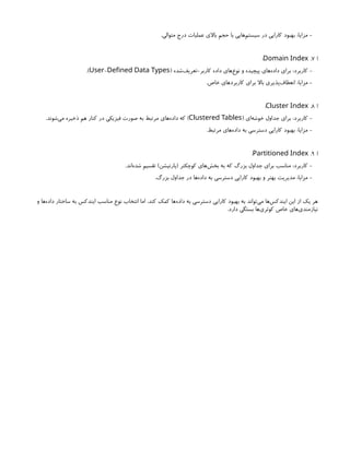 .‫متوالی‬ ‫درج‬ ‫عملیات‬ ‫باالی‬ ‫حجم‬ ‫با‬ ‫‌هایی‬
‫م‬‫سیست‬ ‫در‬ ‫کارایی‬ ‫بهبود‬ :‫مزایا‬ -
‫ا‬
7
.
Domain Index
:
( ‫‌شده‬
‫ف‬‫تعری‬-‫کاربر‬ ‫داده‬ ‫‌های‬
‫ع‬‫نو‬ ‫و‬ ‫پیچیده‬ ‫‌های‬
‫ه‬‫داد‬ ‫برای‬ :‫کاربرد‬ -
-
User Defined Data Types
.)
.‫خاص‬ ‫کاربردهای‬ ‫برای‬ ‫باال‬ ‫‌پذیری‬
‫ف‬‫انعطا‬ :‫مزایا‬ -
‫ا‬
8
.
Cluster Index
:
( ‫‌ای‬
‫ه‬‫خوش‬ ‫جداول‬ ‫برای‬ :‫کاربرد‬ -
Clustered Tables
.‫‌شوند‬
‫ی‬‫م‬ ‫ذخیره‬ ‫هم‬ ‫کنار‬ ‫در‬ ‫فیزیکی‬ ‫صورت‬ ‫به‬ ‫مرتبط‬ ‫‌های‬
‫ه‬‫داد‬ ‫که‬ )
.‫مرتبط‬ ‫‌های‬
‫ه‬‫داد‬ ‫به‬ ‫دسترسی‬ ‫کارایی‬ ‫بهبود‬ :‫مزایا‬ -
‫ا‬
9
.
Partitioned Index
:
.‫‌اند‬
‫ه‬‫شد‬ ‫تقسیم‬ )‫(پارتیشن‬ ‫کوچکتر‬ ‫‌های‬
‫ش‬‫بخ‬ ‫به‬ ‫که‬ ‫بزرگ‬ ‫جداول‬ ‫برای‬ ‫مناسب‬ :‫کاربرد‬ -
.‫بزرگ‬ ‫جداول‬ ‫در‬ ‫‌ها‬
‫ه‬‫داد‬ ‫به‬ ‫دسترسی‬ ‫کارایی‬ ‫بهبود‬ ‫و‬ ‫بهتر‬ ‫مدیریت‬ :‫مزایا‬ -
‫و‬ ‫‌ها‬
‫ه‬‫داد‬ ‫ساختار‬ ‫به‬ ‫ایندکس‬ ‫مناسب‬ ‫نوع‬ ‫انتخاب‬ ‫اما‬ ،‫کند‬ ‫کمک‬ ‫‌ها‬
‫ه‬‫داد‬ ‫به‬ ‫دسترسی‬ ‫کارایی‬ ‫بهبود‬ ‫به‬ ‫‌تواند‬
‫ی‬‫م‬ ‫‌ها‬
‫س‬‫ایندک‬ ‫این‬ ‫از‬ ‫یک‬ ‫هر‬
.‫دارد‬ ‫بستگی‬ ‫‌ها‬
‫ی‬‫کوئر‬ ‫خاص‬ ‫‌های‬
‫ی‬‫نیازمند‬
 