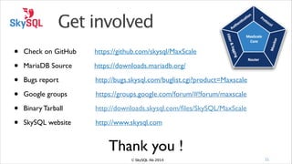 Get involved
•
•
•
•
•
•

Check on GitHub

https://github.com/skysql/MaxScale!

MariaDB Source

https://downloads.mariadb.org/!

Bugs report!!

!

!

http://bugs.skysql.com/buglist.cgi?product=Maxscale !

Google groups

https://groups.google.com/forum/#!forum/maxscale!

Binary Tarball

http://downloads.skysql.com/ﬁles/SkySQL/MaxScale!

SkySQL website

http://www.skysql.com

Thank you !
© SkySQL Ab 2014

11

 