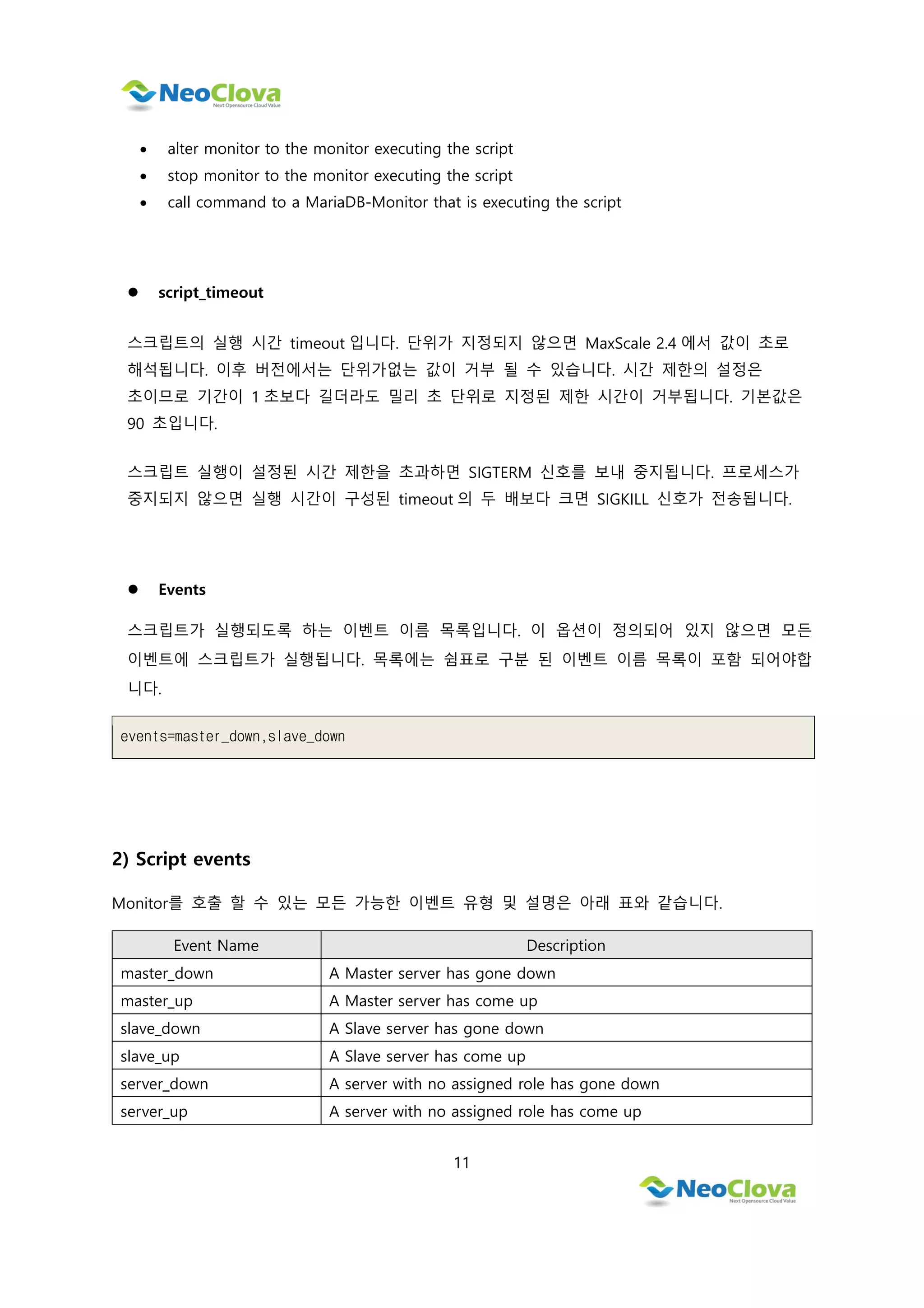 11
 alter monitor to the monitor executing the script
 stop monitor to the monitor executing the script
 call command to a MariaDB-Monitor that is executing the script
 script_timeout
스크립트의 실행 시간 timeout 입니다. 단위가 지정되지 않으면 MaxScale 2.4 에서 값이 초로
해석됩니다. 이후 버전에서는 단위가없는 값이 거부 될 수 있습니다. 시간 제한의 설정은
초이므로 기간이 1 초보다 길더라도 밀리 초 단위로 지정된 제한 시간이 거부됩니다. 기본값은
90 초입니다.
스크립트 실행이 설정된 시간 제한을 초과하면 SIGTERM 신호를 보내 중지됩니다. 프로세스가
중지되지 않으면 실행 시간이 구성된 timeout 의 두 배보다 크면 SIGKILL 신호가 전송됩니다.
 Events
스크립트가 실행되도록 하는 이벤트 이름 목록입니다. 이 옵션이 정의되어 있지 않으면 모든
이벤트에 스크립트가 실행됩니다. 목록에는 쉼표로 구분 된 이벤트 이름 목록이 포함 되어야합
니다.
events=master_down,slave_down
2) Script events
Monitor를 호출 할 수 있는 모든 가능한 이벤트 유형 및 설명은 아래 표와 같습니다.
Event Name Description
master_down A Master server has gone down
master_up A Master server has come up
slave_down A Slave server has gone down
slave_up A Slave server has come up
server_down A server with no assigned role has gone down
server_up A server with no assigned role has come up
 