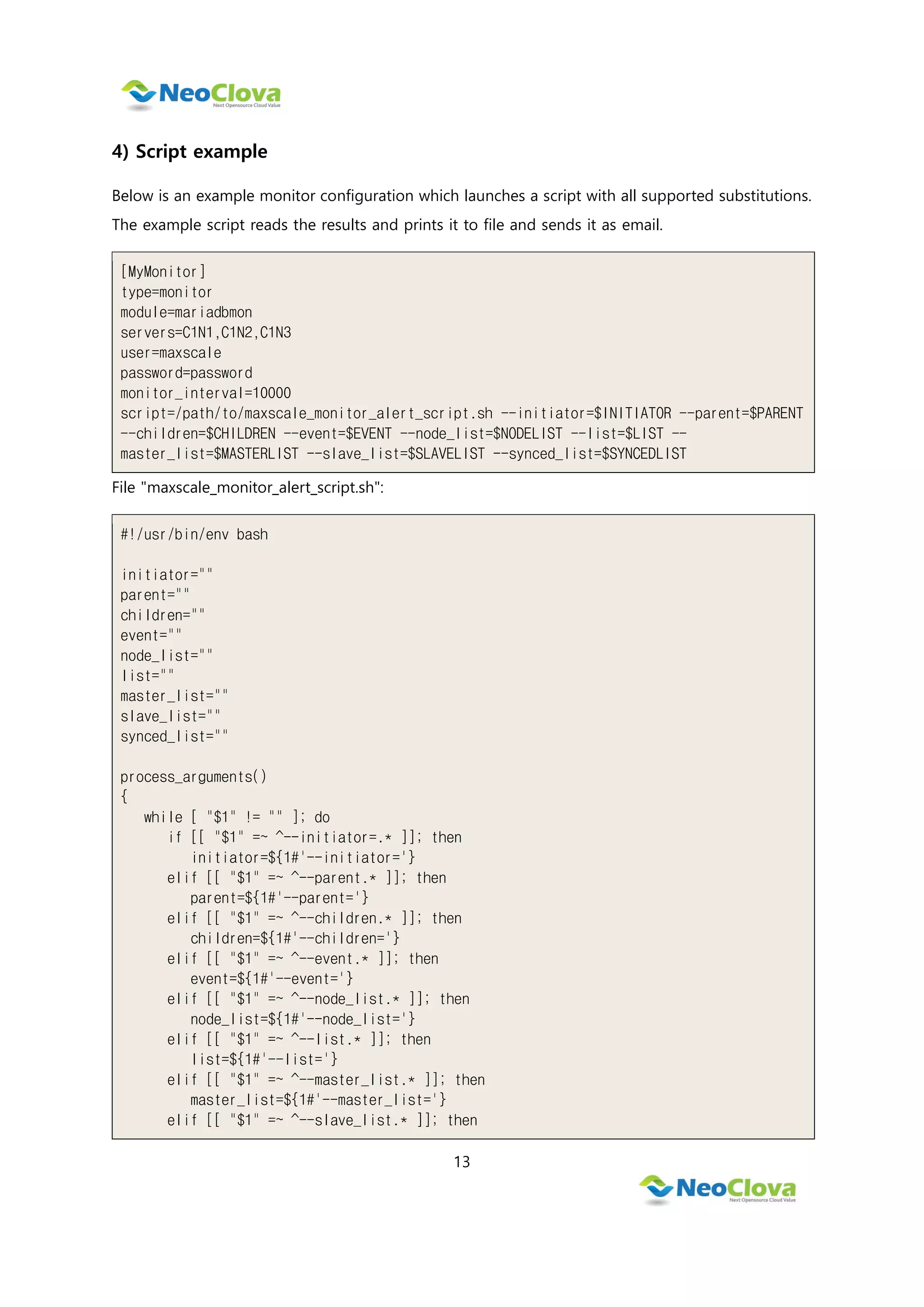13
4) Script example
Below is an example monitor configuration which launches a script with all supported substitutions.
The example script reads the results and prints it to file and sends it as email.
[MyMonitor]
type=monitor
module=mariadbmon
servers=C1N1,C1N2,C1N3
user=maxscale
password=password
monitor_interval=10000
script=/path/to/maxscale_monitor_alert_script.sh --initiator=$INITIATOR --parent=$PARENT
--children=$CHILDREN --event=$EVENT --node_list=$NODELIST --list=$LIST --
master_list=$MASTERLIST --slave_list=$SLAVELIST --synced_list=$SYNCEDLIST
File "maxscale_monitor_alert_script.sh":
#!/usr/bin/env bash
initiator=""
parent=""
children=""
event=""
node_list=""
list=""
master_list=""
slave_list=""
synced_list=""
process_arguments()
{
while [ "$1" != "" ]; do
if [[ "$1" =~ ^--initiator=.* ]]; then
initiator=${1#'--initiator='}
elif [[ "$1" =~ ^--parent.* ]]; then
parent=${1#'--parent='}
elif [[ "$1" =~ ^--children.* ]]; then
children=${1#'--children='}
elif [[ "$1" =~ ^--event.* ]]; then
event=${1#'--event='}
elif [[ "$1" =~ ^--node_list.* ]]; then
node_list=${1#'--node_list='}
elif [[ "$1" =~ ^--list.* ]]; then
list=${1#'--list='}
elif [[ "$1" =~ ^--master_list.* ]]; then
master_list=${1#'--master_list='}
elif [[ "$1" =~ ^--slave_list.* ]]; then
 