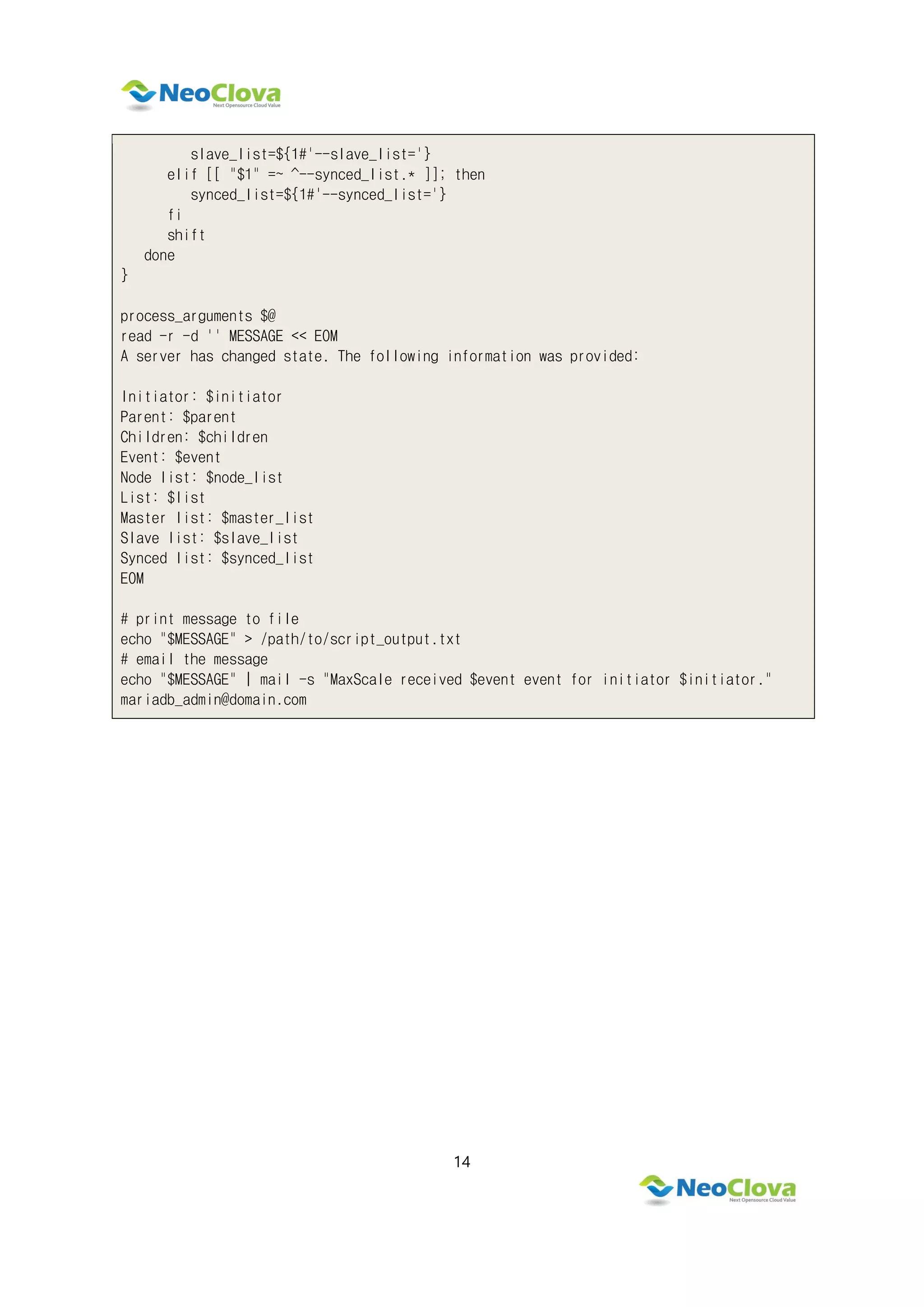 14
slave_list=${1#'--slave_list='}
elif [[ "$1" =~ ^--synced_list.* ]]; then
synced_list=${1#'--synced_list='}
fi
shift
done
}
process_arguments $@
read -r -d '' MESSAGE << EOM
A server has changed state. The following information was provided:
Initiator: $initiator
Parent: $parent
Children: $children
Event: $event
Node list: $node_list
List: $list
Master list: $master_list
Slave list: $slave_list
Synced list: $synced_list
EOM
# print message to file
echo "$MESSAGE" > /path/to/script_output.txt
# email the message
echo "$MESSAGE" | mail -s "MaxScale received $event event for initiator $initiator."
mariadb_admin@domain.com
 