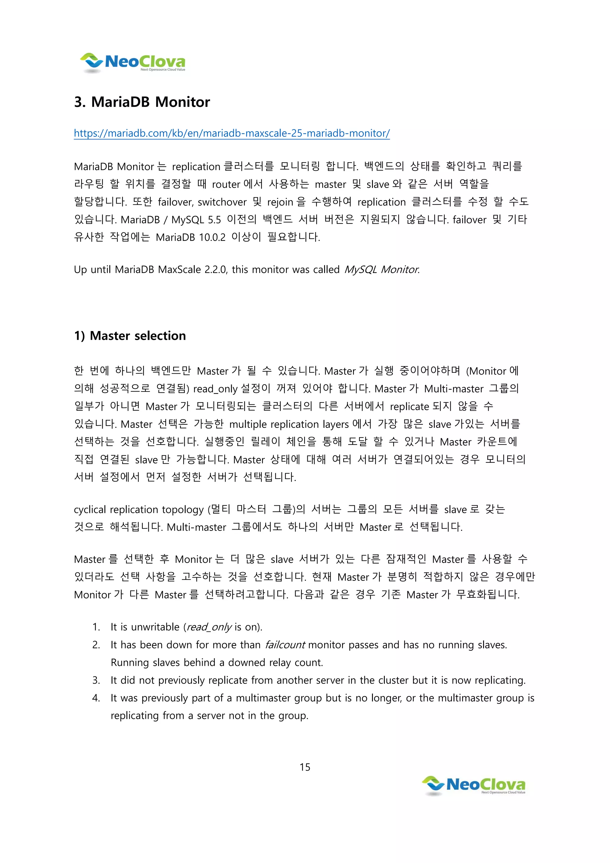 15
3. MariaDB Monitor
https://mariadb.com/kb/en/mariadb-maxscale-25-mariadb-monitor/
MariaDB Monitor 는 replication 클러스터를 모니터링 합니다. 백엔드의 상태를 확인하고 쿼리를
라우팅 할 위치를 결정할 때 router 에서 사용하는 master 및 slave 와 같은 서버 역할을
할당합니다. 또한 failover, switchover 및 rejoin 을 수행하여 replication 클러스터를 수정 할 수도
있습니다. MariaDB / MySQL 5.5 이전의 백엔드 서버 버전은 지원되지 않습니다. failover 및 기타
유사한 작업에는 MariaDB 10.0.2 이상이 필요합니다.
Up until MariaDB MaxScale 2.2.0, this monitor was called MySQL Monitor.
1) Master selection
한 번에 하나의 백엔드만 Master 가 될 수 있습니다. Master 가 실행 중이어야하며 (Monitor 에
의해 성공적으로 연결됨) read_only 설정이 꺼져 있어야 합니다. Master 가 Multi-master 그룹의
일부가 아니면 Master 가 모니터링되는 클러스터의 다른 서버에서 replicate 되지 않을 수
있습니다. Master 선택은 가능한 multiple replication layers 에서 가장 많은 slave 가있는 서버를
선택하는 것을 선호합니다. 실행중인 릴레이 체인을 통해 도달 할 수 있거나 Master 카운트에
직접 연결된 slave 만 가능합니다. Master 상태에 대해 여러 서버가 연결되어있는 경우 모니터의
서버 설정에서 먼저 설정한 서버가 선택됩니다.
cyclical replication topology (멀티 마스터 그룹)의 서버는 그룹의 모든 서버를 slave 로 갖는
것으로 해석됩니다. Multi-master 그룹에서도 하나의 서버만 Master 로 선택됩니다.
Master 를 선택한 후 Monitor 는 더 많은 slave 서버가 있는 다른 잠재적인 Master 를 사용할 수
있더라도 선택 사항을 고수하는 것을 선호합니다. 현재 Master 가 분명히 적합하지 않은 경우에만
Monitor 가 다른 Master 를 선택하려고합니다. 다음과 같은 경우 기존 Master 가 무효화됩니다.
1. It is unwritable (read_only is on).
2. It has been down for more than failcount monitor passes and has no running slaves.
Running slaves behind a downed relay count.
3. It did not previously replicate from another server in the cluster but it is now replicating.
4. It was previously part of a multimaster group but is no longer, or the multimaster group is
replicating from a server not in the group.
 