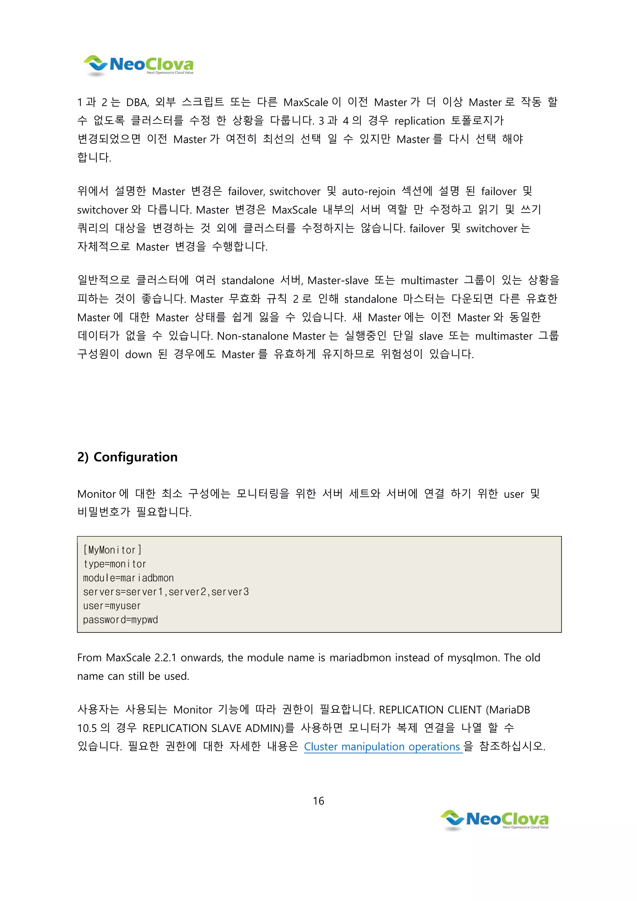 16
1 과 2 는 DBA, 외부 스크립트 또는 다른 MaxScale 이 이전 Master 가 더 이상 Master 로 작동 할
수 없도록 클러스터를 수정 한 상황을 다룹니다. 3 과 4 의 경우 replication 토폴로지가
변경되었으면 이전 Master 가 여전히 최선의 선택 일 수 있지만 Master 를 다시 선택 해야
합니다.
위에서 설명한 Master 변경은 failover, switchover 및 auto-rejoin 섹션에 설명 된 failover 및
switchover 와 다릅니다. Master 변경은 MaxScale 내부의 서버 역할 만 수정하고 읽기 및 쓰기
쿼리의 대상을 변경하는 것 외에 클러스터를 수정하지는 않습니다. failover 및 switchover 는
자체적으로 Master 변경을 수행합니다.
일반적으로 클러스터에 여러 standalone 서버, Master-slave 또는 multimaster 그룹이 있는 상황을
피하는 것이 좋습니다. Master 무효화 규칙 2 로 인해 standalone 마스터는 다운되면 다른 유효한
Master 에 대한 Master 상태를 쉽게 잃을 수 있습니다. 새 Master 에는 이전 Master 와 동일한
데이터가 없을 수 있습니다. Non-stanalone Master 는 실행중인 단일 slave 또는 multimaster 그룹
구성원이 down 된 경우에도 Master 를 유효하게 유지하므로 위험성이 있습니다.
2) Configuration
Monitor 에 대한 최소 구성에는 모니터링을 위한 서버 세트와 서버에 연결 하기 위한 user 및
비밀번호가 필요합니다.
[MyMonitor]
type=monitor
module=mariadbmon
servers=server1,server2,server3
user=myuser
password=mypwd
From MaxScale 2.2.1 onwards, the module name is mariadbmon instead of mysqlmon. The old
name can still be used.
사용자는 사용되는 Monitor 기능에 따라 권한이 필요합니다. REPLICATION CLIENT (MariaDB
10.5 의 경우 REPLICATION SLAVE ADMIN)를 사용하면 모니터가 복제 연결을 나열 할 수
있습니다. 필요한 권한에 대한 자세한 내용은 Cluster manipulation operations 을 참조하십시오.
 