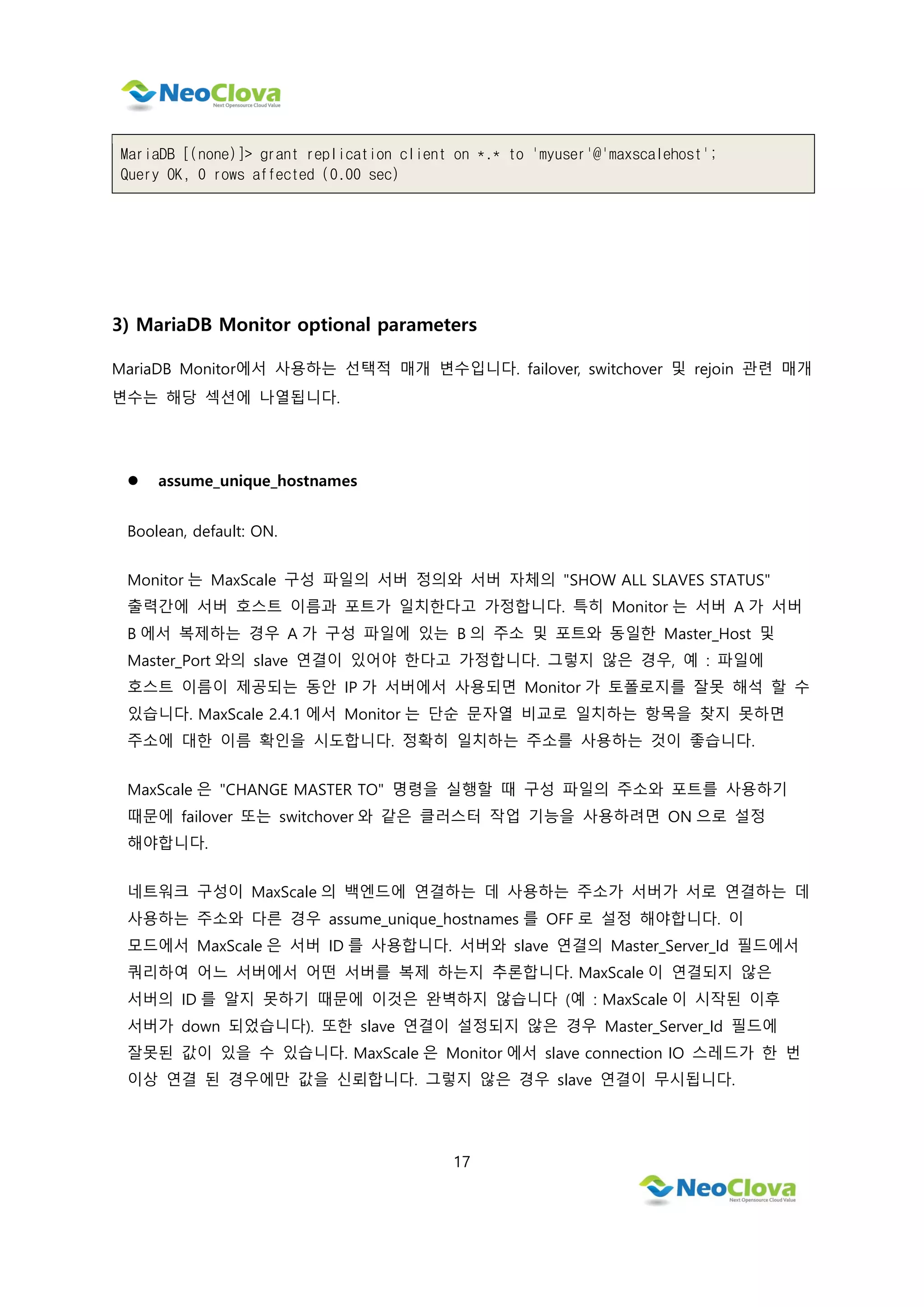 17
MariaDB [(none)]> grant replication client on *.* to 'myuser'@'maxscalehost';
Query OK, 0 rows affected (0.00 sec)
3) MariaDB Monitor optional parameters
MariaDB Monitor에서 사용하는 선택적 매개 변수입니다. failover, switchover 및 rejoin 관련 매개
변수는 해당 섹션에 나열됩니다.
 assume_unique_hostnames
Boolean, default: ON.
Monitor 는 MaxScale 구성 파일의 서버 정의와 서버 자체의 "SHOW ALL SLAVES STATUS"
출력간에 서버 호스트 이름과 포트가 일치한다고 가정합니다. 특히 Monitor 는 서버 A 가 서버
B 에서 복제하는 경우 A 가 구성 파일에 있는 B 의 주소 및 포트와 동일한 Master_Host 및
Master_Port 와의 slave 연결이 있어야 한다고 가정합니다. 그렇지 않은 경우, 예 : 파일에
호스트 이름이 제공되는 동안 IP 가 서버에서 사용되면 Monitor 가 토폴로지를 잘못 해석 할 수
있습니다. MaxScale 2.4.1 에서 Monitor 는 단순 문자열 비교로 일치하는 항목을 찾지 못하면
주소에 대한 이름 확인을 시도합니다. 정확히 일치하는 주소를 사용하는 것이 좋습니다.
MaxScale 은 "CHANGE MASTER TO" 명령을 실행할 때 구성 파일의 주소와 포트를 사용하기
때문에 failover 또는 switchover 와 같은 클러스터 작업 기능을 사용하려면 ON 으로 설정
해야합니다.
네트워크 구성이 MaxScale 의 백엔드에 연결하는 데 사용하는 주소가 서버가 서로 연결하는 데
사용하는 주소와 다른 경우 assume_unique_hostnames 를 OFF 로 설정 해야합니다. 이
모드에서 MaxScale 은 서버 ID 를 사용합니다. 서버와 slave 연결의 Master_Server_Id 필드에서
쿼리하여 어느 서버에서 어떤 서버를 복제 하는지 추론합니다. MaxScale 이 연결되지 않은
서버의 ID 를 알지 못하기 때문에 이것은 완벽하지 않습니다 (예 : MaxScale 이 시작된 이후
서버가 down 되었습니다). 또한 slave 연결이 설정되지 않은 경우 Master_Server_Id 필드에
잘못된 값이 있을 수 있습니다. MaxScale 은 Monitor 에서 slave connection IO 스레드가 한 번
이상 연결 된 경우에만 값을 신뢰합니다. 그렇지 않은 경우 slave 연결이 무시됩니다.
 