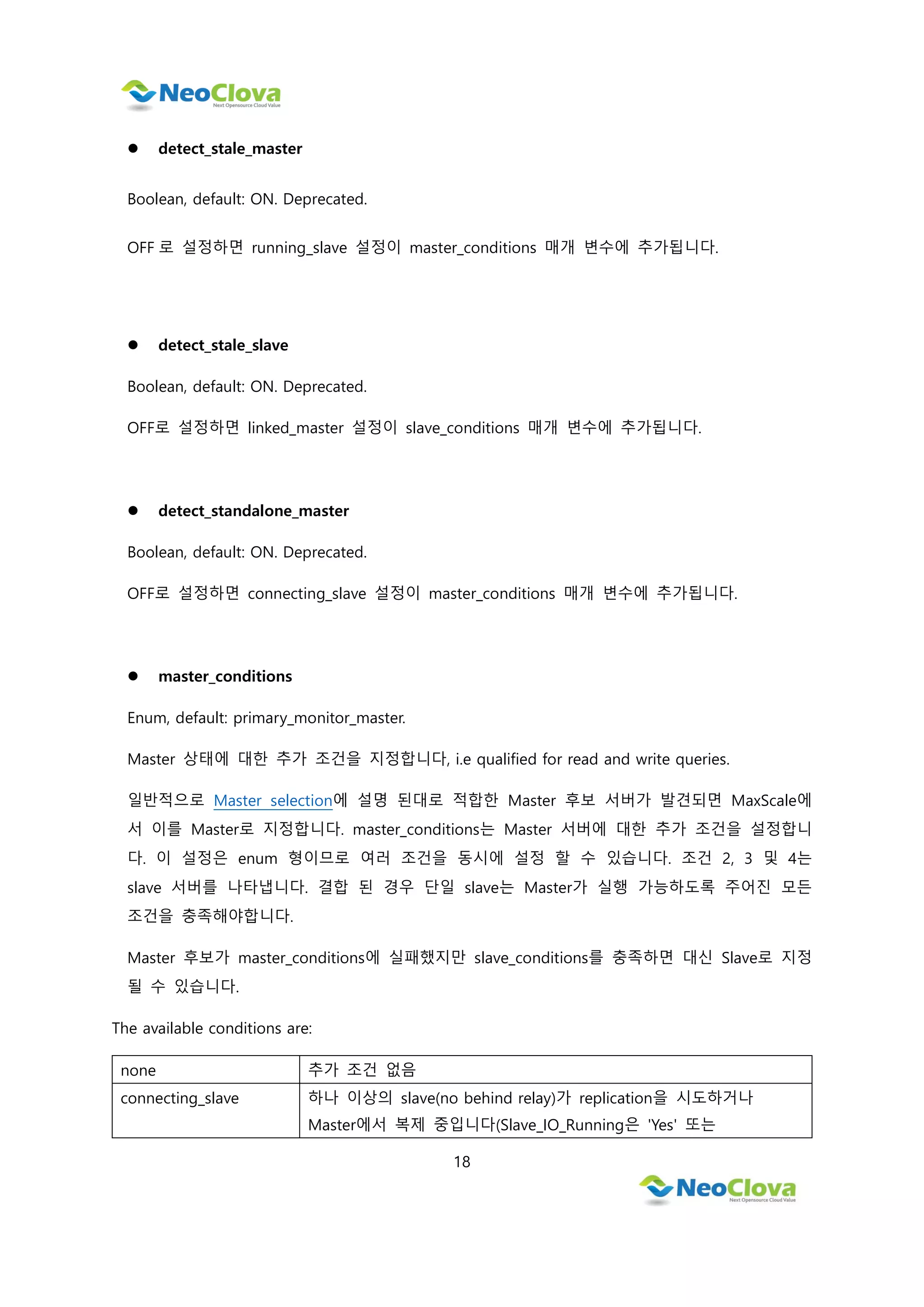 18
 detect_stale_master
Boolean, default: ON. Deprecated.
OFF 로 설정하면 running_slave 설정이 master_conditions 매개 변수에 추가됩니다.
 detect_stale_slave
Boolean, default: ON. Deprecated.
OFF로 설정하면 linked_master 설정이 slave_conditions 매개 변수에 추가됩니다.
 detect_standalone_master
Boolean, default: ON. Deprecated.
OFF로 설정하면 connecting_slave 설정이 master_conditions 매개 변수에 추가됩니다.
 master_conditions
Enum, default: primary_monitor_master.
Master 상태에 대한 추가 조건을 지정합니다, i.e qualified for read and write queries.
일반적으로 Master selection에 설명 된대로 적합한 Master 후보 서버가 발견되면 MaxScale에
서 이를 Master로 지정합니다. master_conditions는 Master 서버에 대한 추가 조건을 설정합니
다. 이 설정은 enum 형이므로 여러 조건을 동시에 설정 할 수 있습니다. 조건 2, 3 및 4는
slave 서버를 나타냅니다. 결합 된 경우 단일 slave는 Master가 실행 가능하도록 주어진 모든
조건을 충족해야합니다.
Master 후보가 master_conditions에 실패했지만 slave_conditions를 충족하면 대신 Slave로 지정
될 수 있습니다.
The available conditions are:
none 추가 조건 없음
connecting_slave 하나 이상의 slave(no behind relay)가 replication을 시도하거나
Master에서 복제 중입니다(Slave_IO_Running은 'Yes' 또는
 
