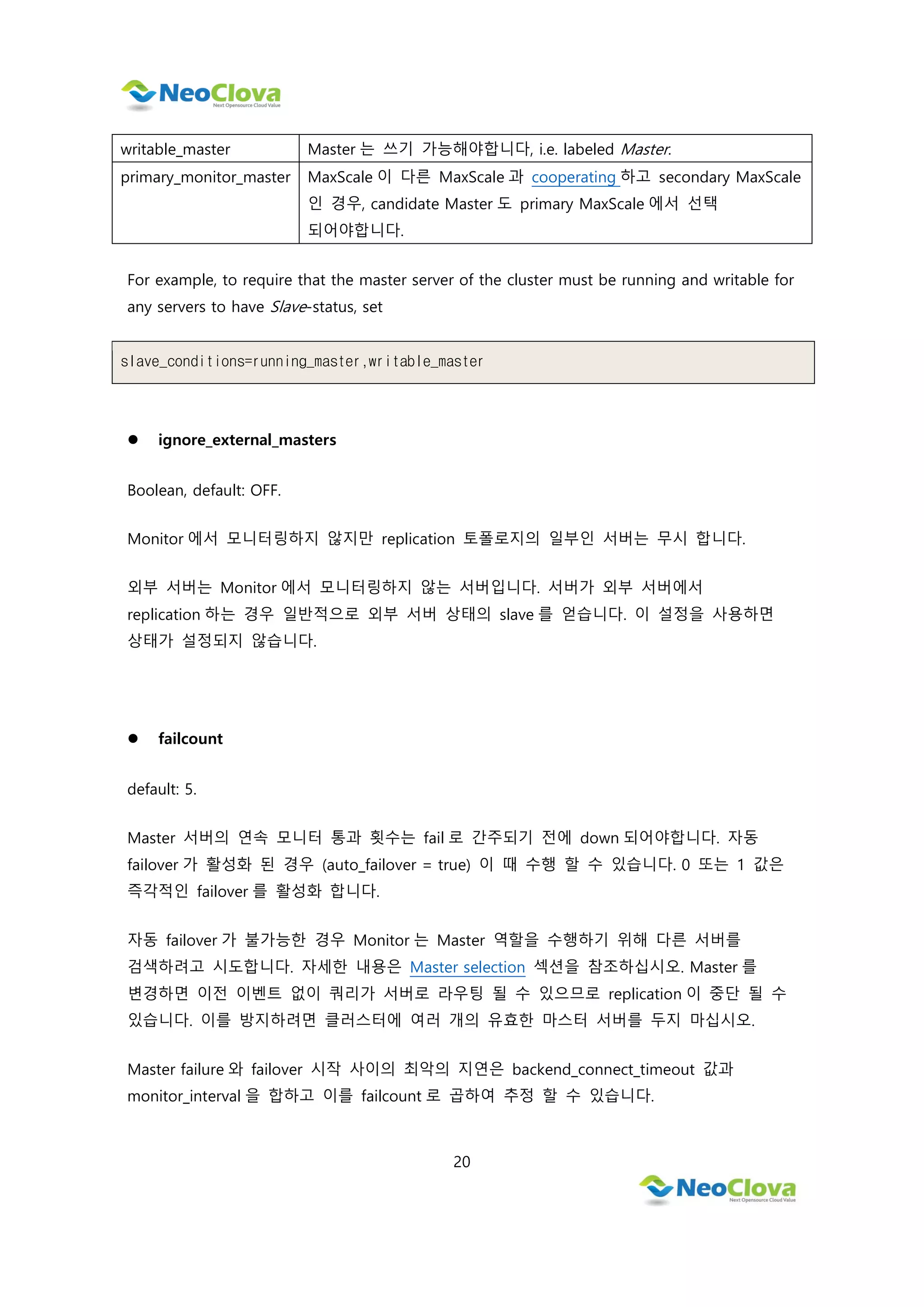 20
writable_master Master 는 쓰기 가능해야합니다, i.e. labeled Master.
primary_monitor_master MaxScale 이 다른 MaxScale 과 cooperating 하고 secondary MaxScale
인 경우, candidate Master 도 primary MaxScale 에서 선택
되어야합니다.
For example, to require that the master server of the cluster must be running and writable for
any servers to have Slave-status, set
slave_conditions=running_master,writable_master
 ignore_external_masters
Boolean, default: OFF.
Monitor 에서 모니터링하지 않지만 replication 토폴로지의 일부인 서버는 무시 합니다.
외부 서버는 Monitor 에서 모니터링하지 않는 서버입니다. 서버가 외부 서버에서
replication 하는 경우 일반적으로 외부 서버 상태의 slave 를 얻습니다. 이 설정을 사용하면
상태가 설정되지 않습니다.
 failcount
default: 5.
Master 서버의 연속 모니터 통과 횟수는 fail 로 간주되기 전에 down 되어야합니다. 자동
failover 가 활성화 된 경우 (auto_failover = true) 이 때 수행 할 수 있습니다. 0 또는 1 값은
즉각적인 failover 를 활성화 합니다.
자동 failover 가 불가능한 경우 Monitor 는 Master 역할을 수행하기 위해 다른 서버를
검색하려고 시도합니다. 자세한 내용은 Master selection 섹션을 참조하십시오. Master 를
변경하면 이전 이벤트 없이 쿼리가 서버로 라우팅 될 수 있으므로 replication 이 중단 될 수
있습니다. 이를 방지하려면 클러스터에 여러 개의 유효한 마스터 서버를 두지 마십시오.
Master failure 와 failover 시작 사이의 최악의 지연은 backend_connect_timeout 값과
monitor_interval 을 합하고 이를 failcount 로 곱하여 추정 할 수 있습니다.
 