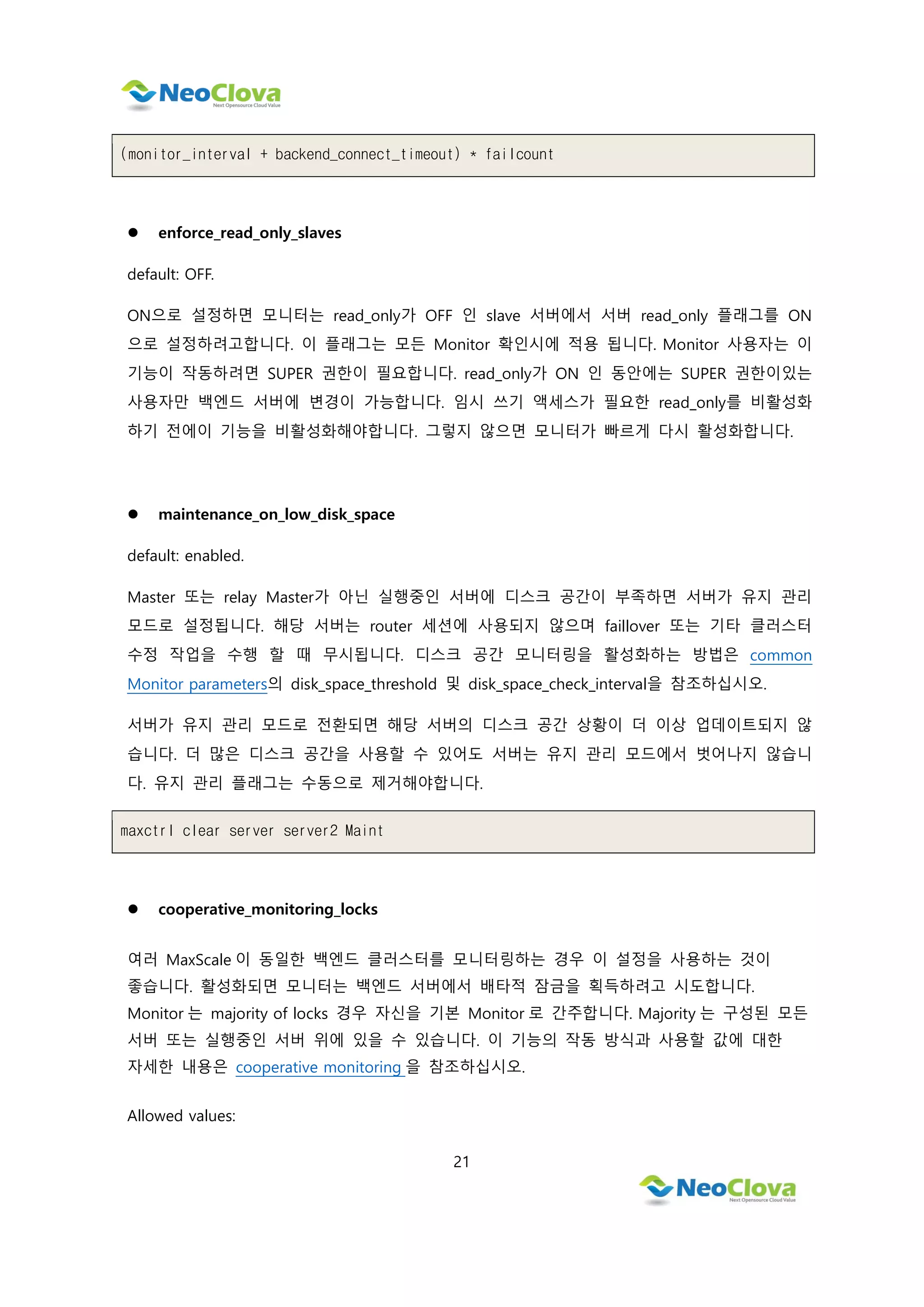 21
(monitor_interval + backend_connect_timeout) * failcount
 enforce_read_only_slaves
default: OFF.
ON으로 설정하면 모니터는 read_only가 OFF 인 slave 서버에서 서버 read_only 플래그를 ON
으로 설정하려고합니다. 이 플래그는 모든 Monitor 확인시에 적용 됩니다. Monitor 사용자는 이
기능이 작동하려면 SUPER 권한이 필요합니다. read_only가 ON 인 동안에는 SUPER 권한이있는
사용자만 백엔드 서버에 변경이 가능합니다. 임시 쓰기 액세스가 필요한 read_only를 비활성화
하기 전에이 기능을 비활성화해야합니다. 그렇지 않으면 모니터가 빠르게 다시 활성화합니다.
 maintenance_on_low_disk_space
default: enabled.
Master 또는 relay Master가 아닌 실행중인 서버에 디스크 공간이 부족하면 서버가 유지 관리
모드로 설정됩니다. 해당 서버는 router 세션에 사용되지 않으며 faillover 또는 기타 클러스터
수정 작업을 수행 할 때 무시됩니다. 디스크 공간 모니터링을 활성화하는 방법은 common
Monitor parameters의 disk_space_threshold 및 disk_space_check_interval을 참조하십시오.
서버가 유지 관리 모드로 전환되면 해당 서버의 디스크 공간 상황이 더 이상 업데이트되지 않
습니다. 더 많은 디스크 공간을 사용할 수 있어도 서버는 유지 관리 모드에서 벗어나지 않습니
다. 유지 관리 플래그는 수동으로 제거해야합니다.
maxctrl clear server server2 Maint
 cooperative_monitoring_locks
여러 MaxScale 이 동일한 백엔드 클러스터를 모니터링하는 경우 이 설정을 사용하는 것이
좋습니다. 활성화되면 모니터는 백엔드 서버에서 배타적 잠금을 획득하려고 시도합니다.
Monitor 는 majority of locks 경우 자신을 기본 Monitor 로 간주합니다. Majority 는 구성된 모든
서버 또는 실행중인 서버 위에 있을 수 있습니다. 이 기능의 작동 방식과 사용할 값에 대한
자세한 내용은 cooperative monitoring 을 참조하십시오.
Allowed values:
 