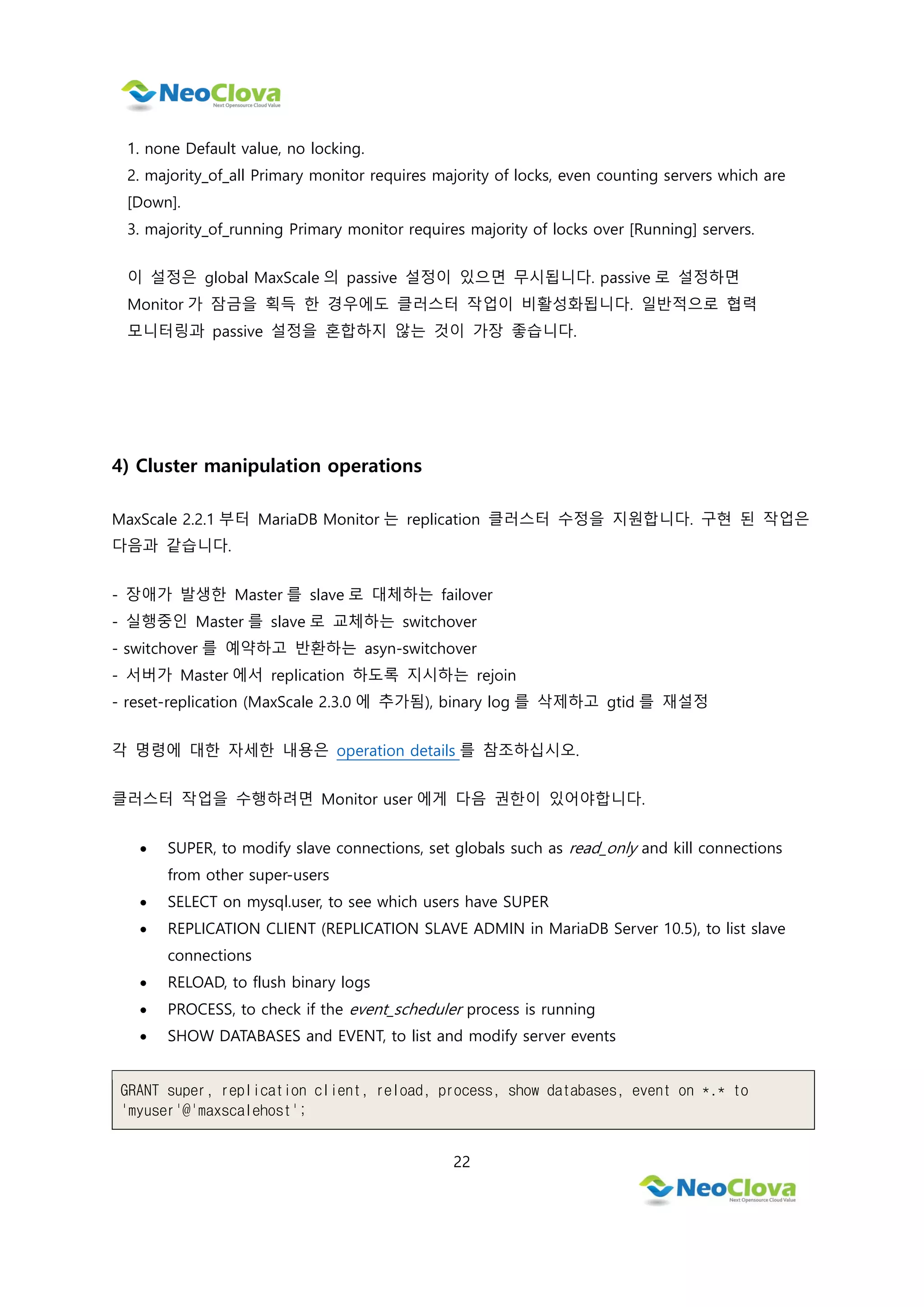22
1. none Default value, no locking.
2. majority_of_all Primary monitor requires majority of locks, even counting servers which are
[Down].
3. majority_of_running Primary monitor requires majority of locks over [Running] servers.
이 설정은 global MaxScale 의 passive 설정이 있으면 무시됩니다. passive 로 설정하면
Monitor 가 잠금을 획득 한 경우에도 클러스터 작업이 비활성화됩니다. 일반적으로 협력
모니터링과 passive 설정을 혼합하지 않는 것이 가장 좋습니다.
4) Cluster manipulation operations
MaxScale 2.2.1 부터 MariaDB Monitor 는 replication 클러스터 수정을 지원합니다. 구현 된 작업은
다음과 같습니다.
- 장애가 발생한 Master 를 slave 로 대체하는 failover
- 실행중인 Master 를 slave 로 교체하는 switchover
- switchover 를 예약하고 반환하는 asyn-switchover
- 서버가 Master 에서 replication 하도록 지시하는 rejoin
- reset-replication (MaxScale 2.3.0 에 추가됨), binary log 를 삭제하고 gtid 를 재설정
각 명령에 대한 자세한 내용은 operation details 를 참조하십시오.
클러스터 작업을 수행하려면 Monitor user 에게 다음 권한이 있어야합니다.
 SUPER, to modify slave connections, set globals such as read_only and kill connections
from other super-users
 SELECT on mysql.user, to see which users have SUPER
 REPLICATION CLIENT (REPLICATION SLAVE ADMIN in MariaDB Server 10.5), to list slave
connections
 RELOAD, to flush binary logs
 PROCESS, to check if the event_scheduler process is running
 SHOW DATABASES and EVENT, to list and modify server events
GRANT super, replication client, reload, process, show databases, event on *.* to
'myuser'@'maxscalehost';
 