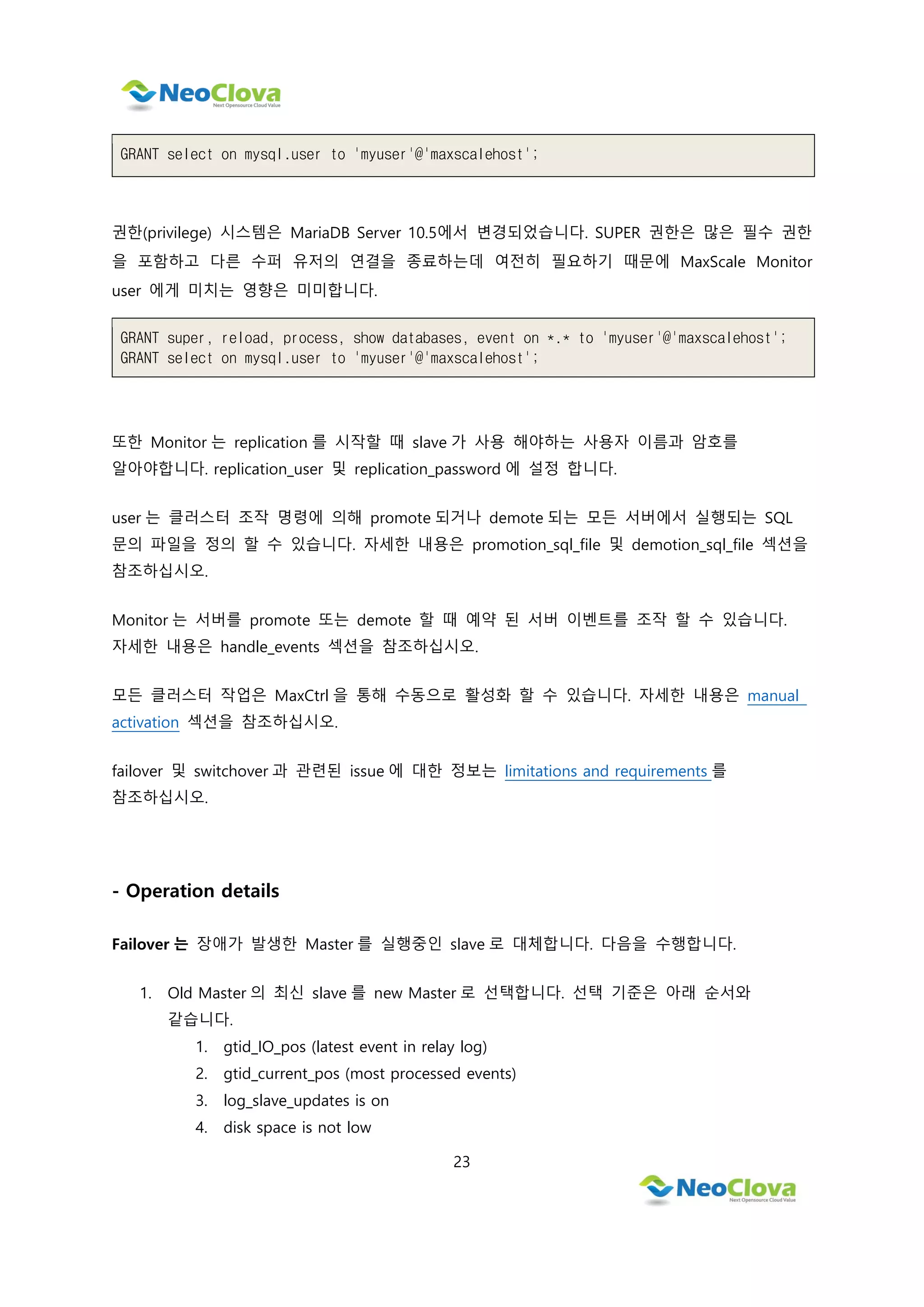 23
GRANT select on mysql.user to 'myuser'@'maxscalehost';
권한(privilege) 시스템은 MariaDB Server 10.5에서 변경되었습니다. SUPER 권한은 많은 필수 권한
을 포함하고 다른 수퍼 유저의 연결을 종료하는데 여전히 필요하기 때문에 MaxScale Monitor
user 에게 미치는 영향은 미미합니다.
GRANT super, reload, process, show databases, event on *.* to 'myuser'@'maxscalehost';
GRANT select on mysql.user to 'myuser'@'maxscalehost';
또한 Monitor 는 replication 를 시작할 때 slave 가 사용 해야하는 사용자 이름과 암호를
알아야합니다. replication_user 및 replication_password 에 설정 합니다.
user 는 클러스터 조작 명령에 의해 promote 되거나 demote 되는 모든 서버에서 실행되는 SQL
문의 파일을 정의 할 수 있습니다. 자세한 내용은 promotion_sql_file 및 demotion_sql_file 섹션을
참조하십시오.
Monitor 는 서버를 promote 또는 demote 할 때 예약 된 서버 이벤트를 조작 할 수 있습니다.
자세한 내용은 handle_events 섹션을 참조하십시오.
모든 클러스터 작업은 MaxCtrl 을 통해 수동으로 활성화 할 수 있습니다. 자세한 내용은 manual
activation 섹션을 참조하십시오.
failover 및 switchover 과 관련된 issue 에 대한 정보는 limitations and requirements 를
참조하십시오.
- Operation details
Failover 는 장애가 발생한 Master 를 실행중인 slave 로 대체합니다. 다음을 수행합니다.
1. Old Master 의 최신 slave 를 new Master 로 선택합니다. 선택 기준은 아래 순서와
같습니다.
1. gtid_IO_pos (latest event in relay log)
2. gtid_current_pos (most processed events)
3. log_slave_updates is on
4. disk space is not low
 