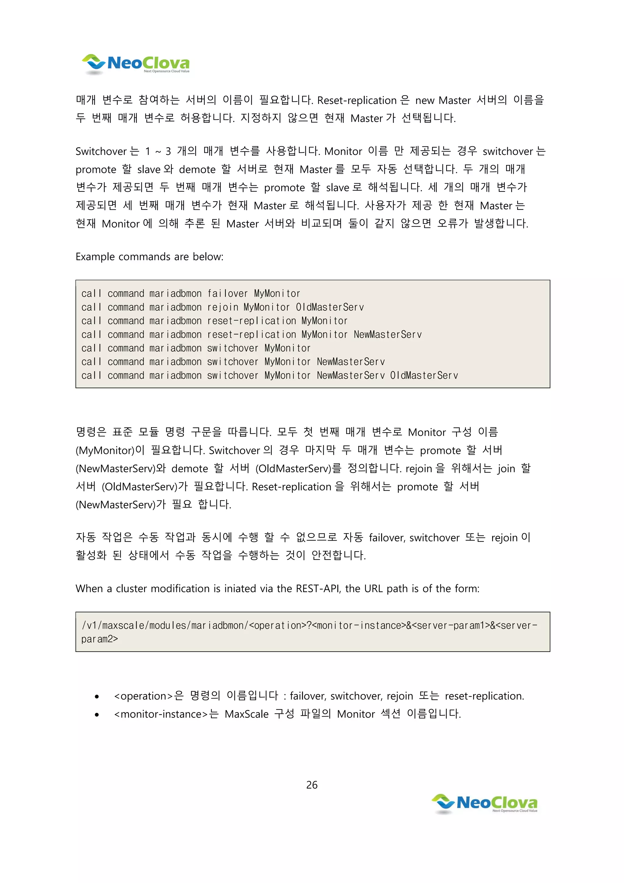 26
매개 변수로 참여하는 서버의 이름이 필요합니다. Reset-replication 은 new Master 서버의 이름을
두 번째 매개 변수로 허용합니다. 지정하지 않으면 현재 Master 가 선택됩니다.
Switchover 는 1 ~ 3 개의 매개 변수를 사용합니다. Monitor 이름 만 제공되는 경우 switchover 는
promote 할 slave 와 demote 할 서버로 현재 Master 를 모두 자동 선택합니다. 두 개의 매개
변수가 제공되면 두 번째 매개 변수는 promote 할 slave 로 해석됩니다. 세 개의 매개 변수가
제공되면 세 번째 매개 변수가 현재 Master 로 해석됩니다. 사용자가 제공 한 현재 Master 는
현재 Monitor 에 의해 추론 된 Master 서버와 비교되며 둘이 같지 않으면 오류가 발생합니다.
Example commands are below:
call command mariadbmon failover MyMonitor
call command mariadbmon rejoin MyMonitor OldMasterServ
call command mariadbmon reset-replication MyMonitor
call command mariadbmon reset-replication MyMonitor NewMasterServ
call command mariadbmon switchover MyMonitor
call command mariadbmon switchover MyMonitor NewMasterServ
call command mariadbmon switchover MyMonitor NewMasterServ OldMasterServ
명령은 표준 모듈 명령 구문을 따릅니다. 모두 첫 번째 매개 변수로 Monitor 구성 이름
(MyMonitor)이 필요합니다. Switchover 의 경우 마지막 두 매개 변수는 promote 할 서버
(NewMasterServ)와 demote 할 서버 (OldMasterServ)를 정의합니다. rejoin 을 위해서는 join 할
서버 (OldMasterServ)가 필요합니다. Reset-replication 을 위해서는 promote 할 서버
(NewMasterServ)가 필요 합니다.
자동 작업은 수동 작업과 동시에 수행 할 수 없으므로 자동 failover, switchover 또는 rejoin 이
활성화 된 상태에서 수동 작업을 수행하는 것이 안전합니다.
When a cluster modification is iniated via the REST-API, the URL path is of the form:
/v1/maxscale/modules/mariadbmon/<operation>?<monitor-instance>&<server-param1>&<server-
param2>
 <operation>은 명령의 이름입니다 : failover, switchover, rejoin 또는 reset-replication.
 <monitor-instance>는 MaxScale 구성 파일의 Monitor 섹션 이름입니다.
 