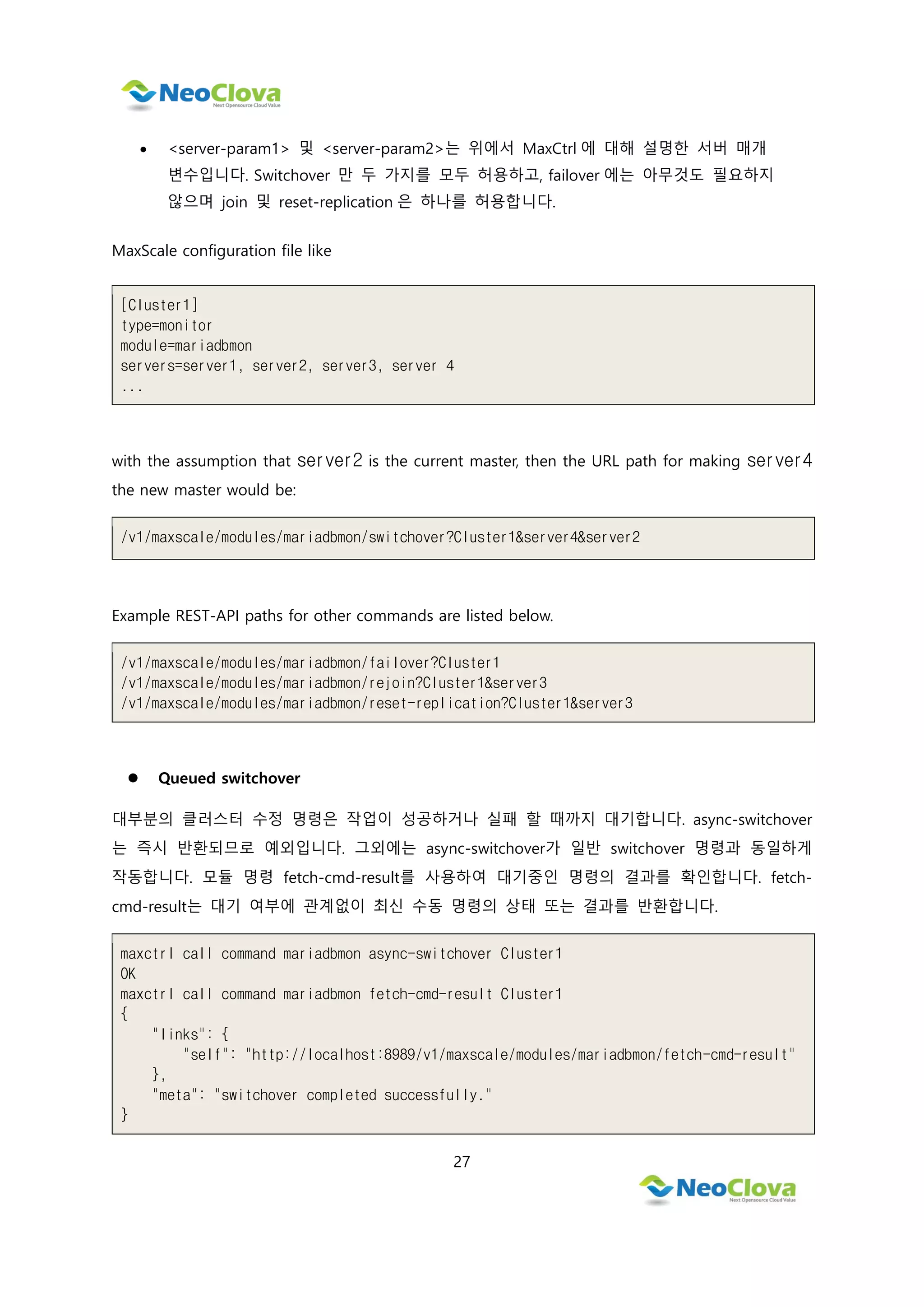 27
 <server-param1> 및 <server-param2>는 위에서 MaxCtrl 에 대해 설명한 서버 매개
변수입니다. Switchover 만 두 가지를 모두 허용하고, failover 에는 아무것도 필요하지
않으며 join 및 reset-replication 은 하나를 허용합니다.
MaxScale configuration file like
[Cluster1]
type=monitor
module=mariadbmon
servers=server1, server2, server3, server 4
...
with the assumption that server2 is the current master, then the URL path for making server4
the new master would be:
/v1/maxscale/modules/mariadbmon/switchover?Cluster1&server4&server2
Example REST-API paths for other commands are listed below.
/v1/maxscale/modules/mariadbmon/failover?Cluster1
/v1/maxscale/modules/mariadbmon/rejoin?Cluster1&server3
/v1/maxscale/modules/mariadbmon/reset-replication?Cluster1&server3
 Queued switchover
대부분의 클러스터 수정 명령은 작업이 성공하거나 실패 할 때까지 대기합니다. async-switchover
는 즉시 반환되므로 예외입니다. 그외에는 async-switchover가 일반 switchover 명령과 동일하게
작동합니다. 모듈 명령 fetch-cmd-result를 사용하여 대기중인 명령의 결과를 확인합니다. fetch-
cmd-result는 대기 여부에 관계없이 최신 수동 명령의 상태 또는 결과를 반환합니다.
maxctrl call command mariadbmon async-switchover Cluster1
OK
maxctrl call command mariadbmon fetch-cmd-result Cluster1
{
"links": {
"self": "http://localhost:8989/v1/maxscale/modules/mariadbmon/fetch-cmd-result"
},
"meta": "switchover completed successfully."
}
 