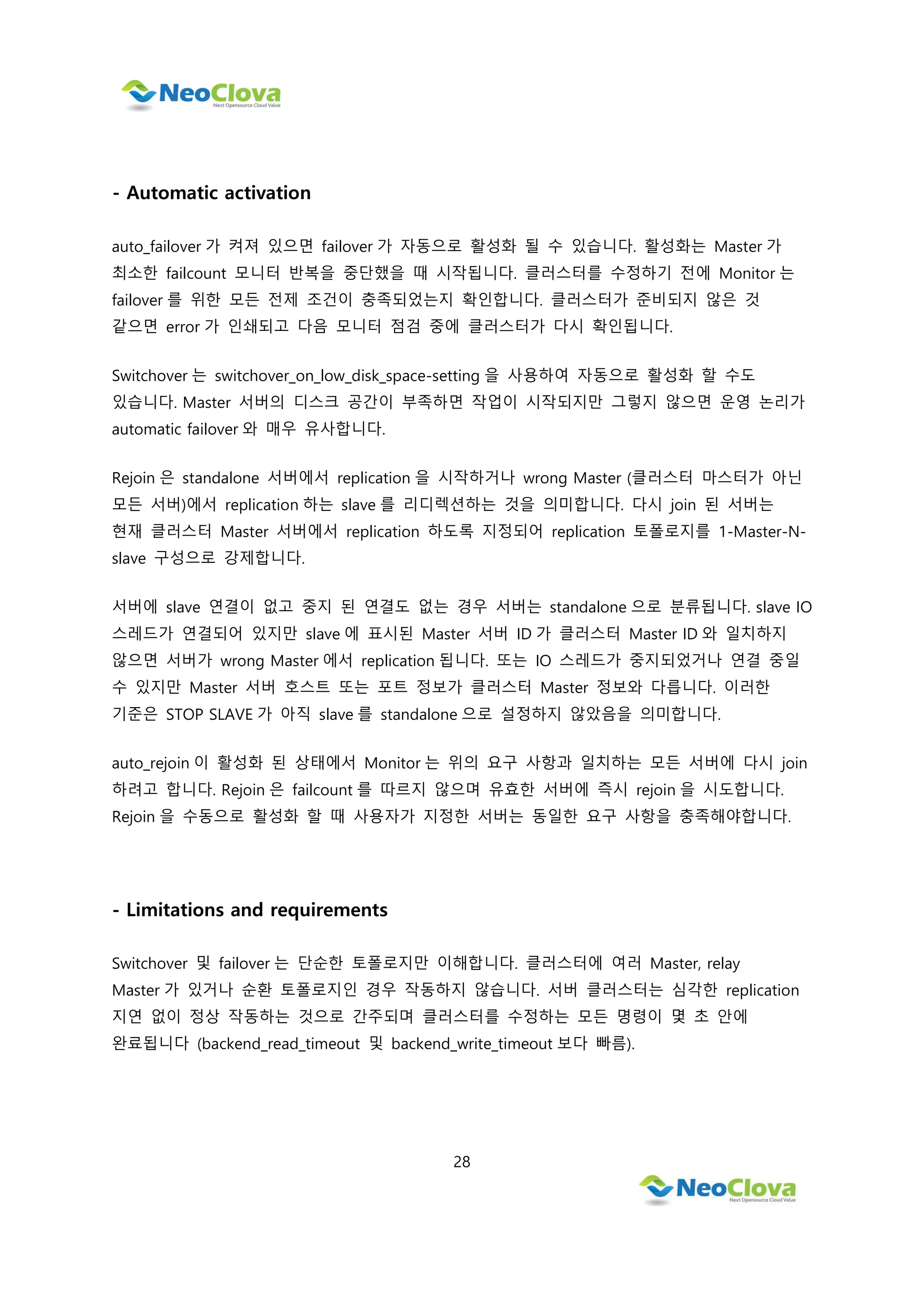 28
- Automatic activation
auto_failover 가 켜져 있으면 failover 가 자동으로 활성화 될 수 있습니다. 활성화는 Master 가
최소한 failcount 모니터 반복을 중단했을 때 시작됩니다. 클러스터를 수정하기 전에 Monitor 는
failover 를 위한 모든 전제 조건이 충족되었는지 확인합니다. 클러스터가 준비되지 않은 것
같으면 error 가 인쇄되고 다음 모니터 점검 중에 클러스터가 다시 확인됩니다.
Switchover 는 switchover_on_low_disk_space-setting 을 사용하여 자동으로 활성화 할 수도
있습니다. Master 서버의 디스크 공간이 부족하면 작업이 시작되지만 그렇지 않으면 운영 논리가
automatic failover 와 매우 유사합니다.
Rejoin 은 standalone 서버에서 replication 을 시작하거나 wrong Master (클러스터 마스터가 아닌
모든 서버)에서 replication 하는 slave 를 리디렉션하는 것을 의미합니다. 다시 join 된 서버는
현재 클러스터 Master 서버에서 replication 하도록 지정되어 replication 토폴로지를 1-Master-N-
slave 구성으로 강제합니다.
서버에 slave 연결이 없고 중지 된 연결도 없는 경우 서버는 standalone 으로 분류됩니다. slave IO
스레드가 연결되어 있지만 slave 에 표시된 Master 서버 ID 가 클러스터 Master ID 와 일치하지
않으면 서버가 wrong Master 에서 replication 됩니다. 또는 IO 스레드가 중지되었거나 연결 중일
수 있지만 Master 서버 호스트 또는 포트 정보가 클러스터 Master 정보와 다릅니다. 이러한
기준은 STOP SLAVE 가 아직 slave 를 standalone 으로 설정하지 않았음을 의미합니다.
auto_rejoin 이 활성화 된 상태에서 Monitor 는 위의 요구 사항과 일치하는 모든 서버에 다시 join
하려고 합니다. Rejoin 은 failcount 를 따르지 않으며 유효한 서버에 즉시 rejoin 을 시도합니다.
Rejoin 을 수동으로 활성화 할 때 사용자가 지정한 서버는 동일한 요구 사항을 충족해야합니다.
- Limitations and requirements
Switchover 및 failover 는 단순한 토폴로지만 이해합니다. 클러스터에 여러 Master, relay
Master 가 있거나 순환 토폴로지인 경우 작동하지 않습니다. 서버 클러스터는 심각한 replication
지연 없이 정상 작동하는 것으로 간주되며 클러스터를 수정하는 모든 명령이 몇 초 안에
완료됩니다 (backend_read_timeout 및 backend_write_timeout 보다 빠름).
 