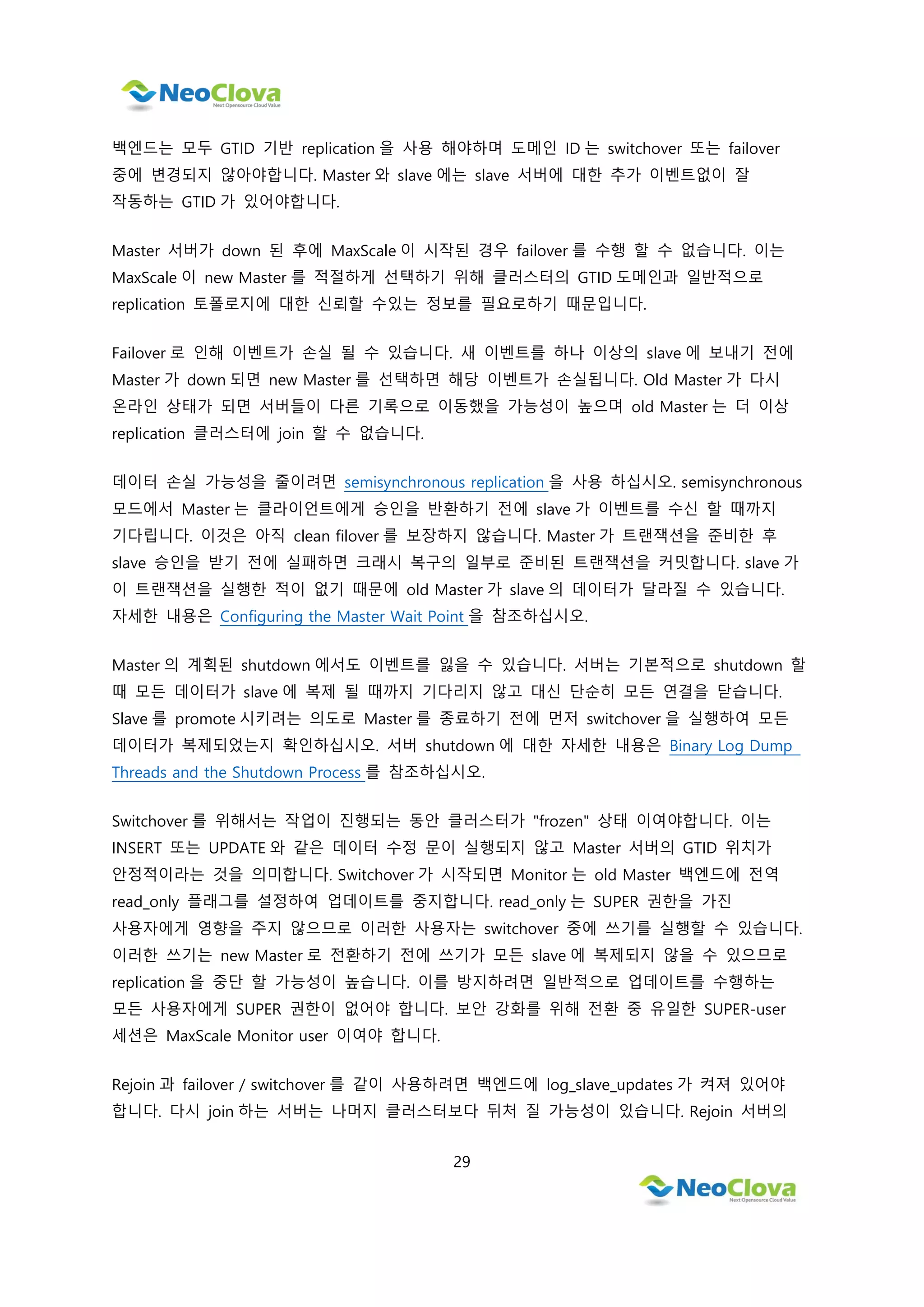 29
백엔드는 모두 GTID 기반 replication 을 사용 해야하며 도메인 ID 는 switchover 또는 failover
중에 변경되지 않아야합니다. Master 와 slave 에는 slave 서버에 대한 추가 이벤트없이 잘
작동하는 GTID 가 있어야합니다.
Master 서버가 down 된 후에 MaxScale 이 시작된 경우 failover 를 수행 할 수 없습니다. 이는
MaxScale 이 new Master 를 적절하게 선택하기 위해 클러스터의 GTID 도메인과 일반적으로
replication 토폴로지에 대한 신뢰할 수있는 정보를 필요로하기 때문입니다.
Failover 로 인해 이벤트가 손실 될 수 있습니다. 새 이벤트를 하나 이상의 slave 에 보내기 전에
Master 가 down 되면 new Master 를 선택하면 해당 이벤트가 손실됩니다. Old Master 가 다시
온라인 상태가 되면 서버들이 다른 기록으로 이동했을 가능성이 높으며 old Master 는 더 이상
replication 클러스터에 join 할 수 없습니다.
데이터 손실 가능성을 줄이려면 semisynchronous replication 을 사용 하십시오. semisynchronous
모드에서 Master 는 클라이언트에게 승인을 반환하기 전에 slave 가 이벤트를 수신 할 때까지
기다립니다. 이것은 아직 clean filover 를 보장하지 않습니다. Master 가 트랜잭션을 준비한 후
slave 승인을 받기 전에 실패하면 크래시 복구의 일부로 준비된 트랜잭션을 커밋합니다. slave 가
이 트랜잭션을 실행한 적이 없기 때문에 old Master 가 slave 의 데이터가 달라질 수 있습니다.
자세한 내용은 Configuring the Master Wait Point 을 참조하십시오.
Master 의 계획된 shutdown 에서도 이벤트를 잃을 수 있습니다. 서버는 기본적으로 shutdown 할
때 모든 데이터가 slave 에 복제 될 때까지 기다리지 않고 대신 단순히 모든 연결을 닫습니다.
Slave 를 promote 시키려는 의도로 Master 를 종료하기 전에 먼저 switchover 을 실행하여 모든
데이터가 복제되었는지 확인하십시오. 서버 shutdown 에 대한 자세한 내용은 Binary Log Dump
Threads and the Shutdown Process 를 참조하십시오.
Switchover 를 위해서는 작업이 진행되는 동안 클러스터가 "frozen" 상태 이여야합니다. 이는
INSERT 또는 UPDATE 와 같은 데이터 수정 문이 실행되지 않고 Master 서버의 GTID 위치가
안정적이라는 것을 의미합니다. Switchover 가 시작되면 Monitor 는 old Master 백엔드에 전역
read_only 플래그를 설정하여 업데이트를 중지합니다. read_only 는 SUPER 권한을 가진
사용자에게 영향을 주지 않으므로 이러한 사용자는 switchover 중에 쓰기를 실행할 수 있습니다.
이러한 쓰기는 new Master 로 전환하기 전에 쓰기가 모든 slave 에 복제되지 않을 수 있으므로
replication 을 중단 할 가능성이 높습니다. 이를 방지하려면 일반적으로 업데이트를 수행하는
모든 사용자에게 SUPER 권한이 없어야 합니다. 보안 강화를 위해 전환 중 유일한 SUPER-user
세션은 MaxScale Monitor user 이여야 합니다.
Rejoin 과 failover / switchover 를 같이 사용하려면 백엔드에 log_slave_updates 가 켜져 있어야
합니다. 다시 join 하는 서버는 나머지 클러스터보다 뒤처 질 가능성이 있습니다. Rejoin 서버의
 