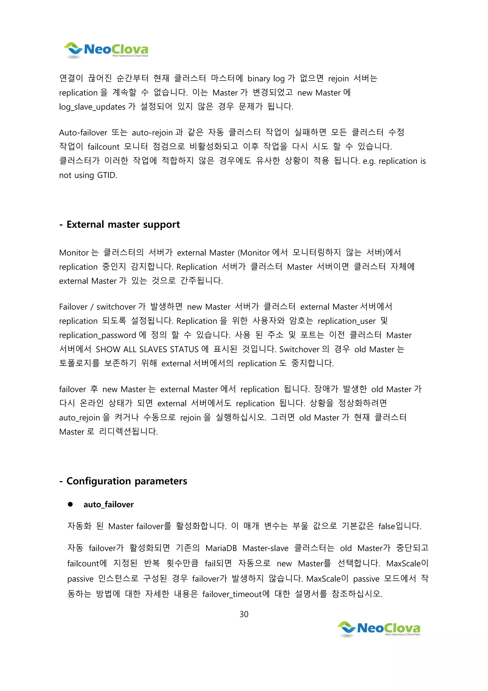 30
연결이 끊어진 순간부터 현재 클러스터 마스터에 binary log 가 없으면 rejoin 서버는
replication 을 계속할 수 없습니다. 이는 Master 가 변경되었고 new Master 에
log_slave_updates 가 설정되어 있지 않은 경우 문제가 됩니다.
Auto-failover 또는 auto-rejoin 과 같은 자동 클러스터 작업이 실패하면 모든 클러스터 수정
작업이 failcount 모니터 점검으로 비활성화되고 이후 작업을 다시 시도 할 수 있습니다.
클러스터가 이러한 작업에 적합하지 않은 경우에도 유사한 상황이 적용 됩니다. e.g. replication is
not using GTID.
- External master support
Monitor 는 클러스터의 서버가 external Master (Monitor 에서 모니터링하지 않는 서버)에서
replication 중인지 감지합니다. Replication 서버가 클러스터 Master 서버이면 클러스터 자체에
external Master 가 있는 것으로 간주됩니다.
Failover / switchover 가 발생하면 new Master 서버가 클러스터 external Master 서버에서
replication 되도록 설정됩니다. Replication 을 위한 사용자와 암호는 replication_user 및
replication_password 에 정의 할 수 있습니다. 사용 된 주소 및 포트는 이전 클러스터 Master
서버에서 SHOW ALL SLAVES STATUS 에 표시된 것입니다. Switchover 의 경우 old Master 는
토폴로지를 보존하기 위해 external 서버에서의 replication 도 중지합니다.
failover 후 new Master 는 external Master 에서 replication 됩니다. 장애가 발생한 old Master 가
다시 온라인 상태가 되면 external 서버에서도 replication 됩니다. 상황을 정상화하려면
auto_rejoin 을 켜거나 수동으로 rejoin 을 실행하십시오. 그러면 old Master 가 현재 클러스터
Master 로 리디렉션됩니다.
- Configuration parameters
 auto_failover
자동화 된 Master failover를 활성화합니다. 이 매개 변수는 부울 값으로 기본값은 false입니다.
자동 failover가 활성화되면 기존의 MariaDB Master-slave 클러스터는 old Master가 중단되고
failcount에 지정된 반복 횟수만큼 fail되면 자동으로 new Master를 선택합니다. MaxScale이
passive 인스턴스로 구성된 경우 failover가 발생하지 않습니다. MaxScale이 passive 모드에서 작
동하는 방법에 대한 자세한 내용은 failover_timeout에 대한 설명서를 참조하십시오.
 
