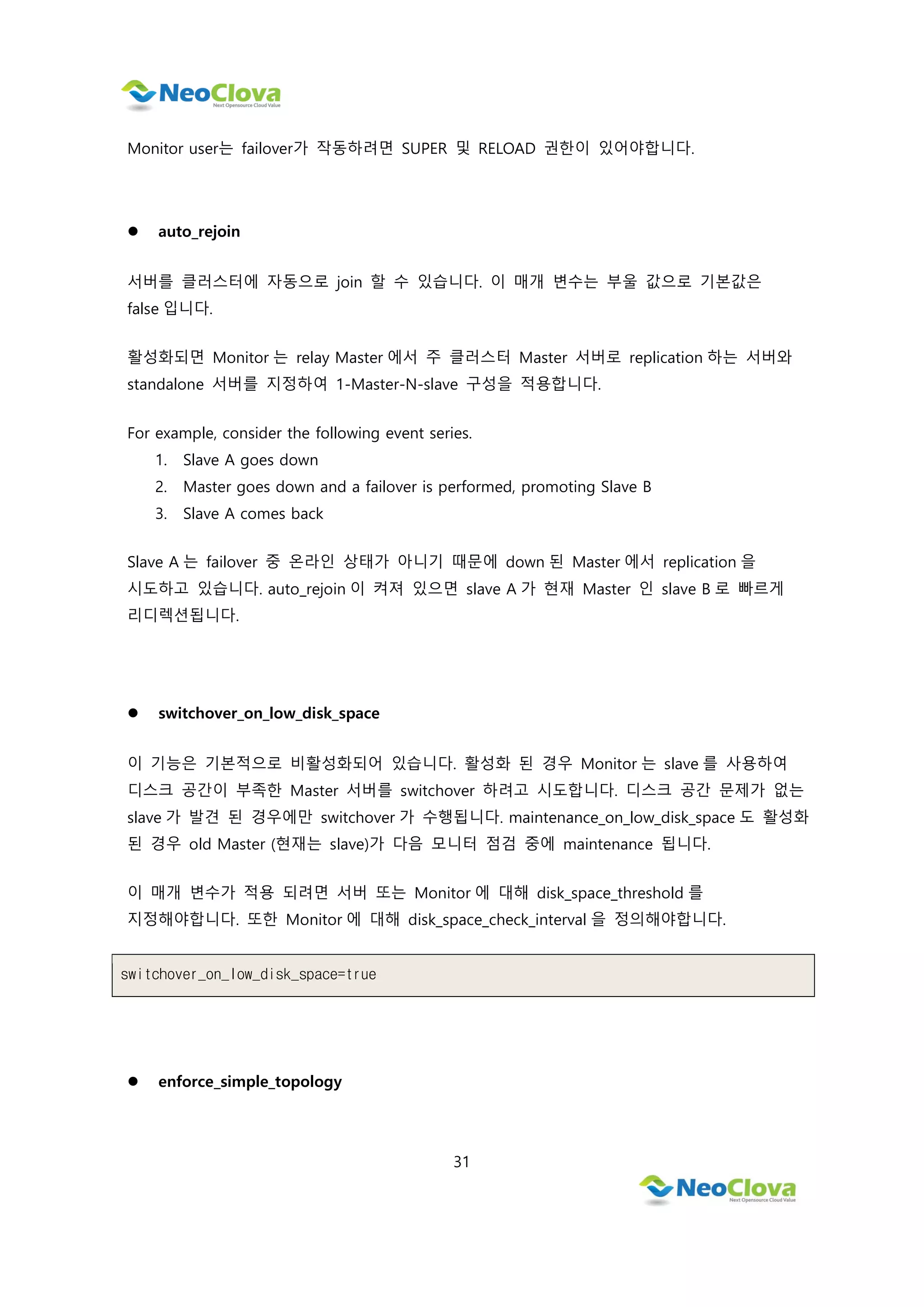 31
Monitor user는 failover가 작동하려면 SUPER 및 RELOAD 권한이 있어야합니다.
 auto_rejoin
서버를 클러스터에 자동으로 join 할 수 있습니다. 이 매개 변수는 부울 값으로 기본값은
false 입니다.
활성화되면 Monitor 는 relay Master 에서 주 클러스터 Master 서버로 replication 하는 서버와
standalone 서버를 지정하여 1-Master-N-slave 구성을 적용합니다.
For example, consider the following event series.
1. Slave A goes down
2. Master goes down and a failover is performed, promoting Slave B
3. Slave A comes back
Slave A 는 failover 중 온라인 상태가 아니기 때문에 down 된 Master 에서 replication 을
시도하고 있습니다. auto_rejoin 이 켜져 있으면 slave A 가 현재 Master 인 slave B 로 빠르게
리디렉션됩니다.
 switchover_on_low_disk_space
이 기능은 기본적으로 비활성화되어 있습니다. 활성화 된 경우 Monitor 는 slave 를 사용하여
디스크 공간이 부족한 Master 서버를 switchover 하려고 시도합니다. 디스크 공간 문제가 없는
slave 가 발견 된 경우에만 switchover 가 수행됩니다. maintenance_on_low_disk_space 도 활성화
된 경우 old Master (현재는 slave)가 다음 모니터 점검 중에 maintenance 됩니다.
이 매개 변수가 적용 되려면 서버 또는 Monitor 에 대해 disk_space_threshold 를
지정해야합니다. 또한 Monitor 에 대해 disk_space_check_interval 을 정의해야합니다.
switchover_on_low_disk_space=true
 enforce_simple_topology
 