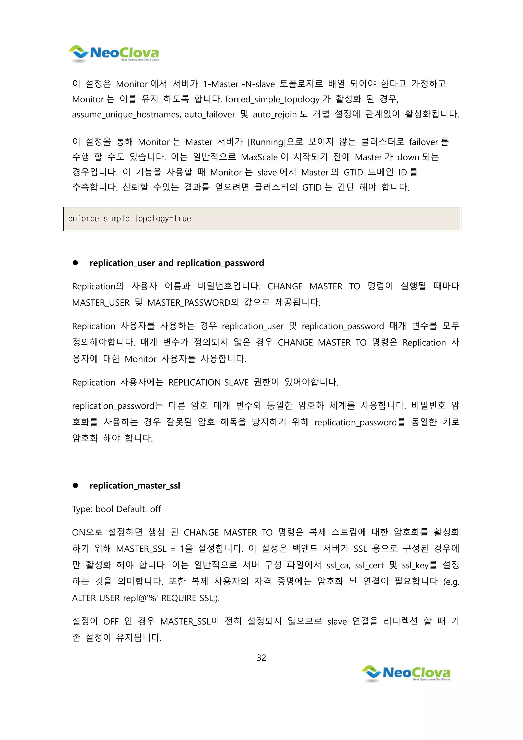 32
이 설정은 Monitor 에서 서버가 1-Master -N-slave 토폴로지로 배열 되어야 한다고 가정하고
Monitor 는 이를 유지 하도록 합니다. forced_simple_topology 가 활성화 된 경우,
assume_unique_hostnames, auto_failover 및 auto_rejoin 도 개별 설정에 관계없이 활성화됩니다.
이 설정을 통해 Monitor 는 Master 서버가 [Running]으로 보이지 않는 클러스터로 failover 를
수행 할 수도 있습니다. 이는 일반적으로 MaxScale 이 시작되기 전에 Master 가 down 되는
경우입니다. 이 기능을 사용할 때 Monitor 는 slave 에서 Master 의 GTID 도메인 ID 를
추측합니다. 신뢰할 수있는 결과를 얻으려면 클러스터의 GTID 는 간단 해야 합니다.
enforce_simple_topology=true
 replication_user and replication_password
Replication의 사용자 이름과 비밀번호입니다. CHANGE MASTER TO 명령이 실행될 때마다
MASTER_USER 및 MASTER_PASSWORD의 값으로 제공됩니다.
Replication 사용자를 사용하는 경우 replication_user 및 replication_password 매개 변수를 모두
정의해야합니다. 매개 변수가 정의되지 않은 경우 CHANGE MASTER TO 명령은 Replication 사
용자에 대한 Monitor 사용자를 사용합니다.
Replication 사용자에는 REPLICATION SLAVE 권한이 있어야합니다.
replication_password는 다른 암호 매개 변수와 동일한 암호화 체계를 사용합니다. 비밀번호 암
호화를 사용하는 경우 잘못된 암호 해독을 방지하기 위해 replication_password를 동일한 키로
암호화 해야 합니다.
 replication_master_ssl
Type: bool Default: off
ON으로 설정하면 생성 된 CHANGE MASTER TO 명령은 복제 스트림에 대한 암호화를 활성화
하기 위해 MASTER_SSL = 1을 설정합니다. 이 설정은 백엔드 서버가 SSL 용으로 구성된 경우에
만 활성화 해야 합니다. 이는 일반적으로 서버 구성 파일에서 ssl_ca, ssl_cert 및 ssl_key를 설정
하는 것을 의미합니다. 또한 복제 사용자의 자격 증명에는 암호화 된 연결이 필요합니다 (e.g.
ALTER USER repl@'%' REQUIRE SSL;).
설정이 OFF 인 경우 MASTER_SSL이 전혀 설정되지 않으므로 slave 연결을 리디렉션 할 때 기
존 설정이 유지됩니다.
 