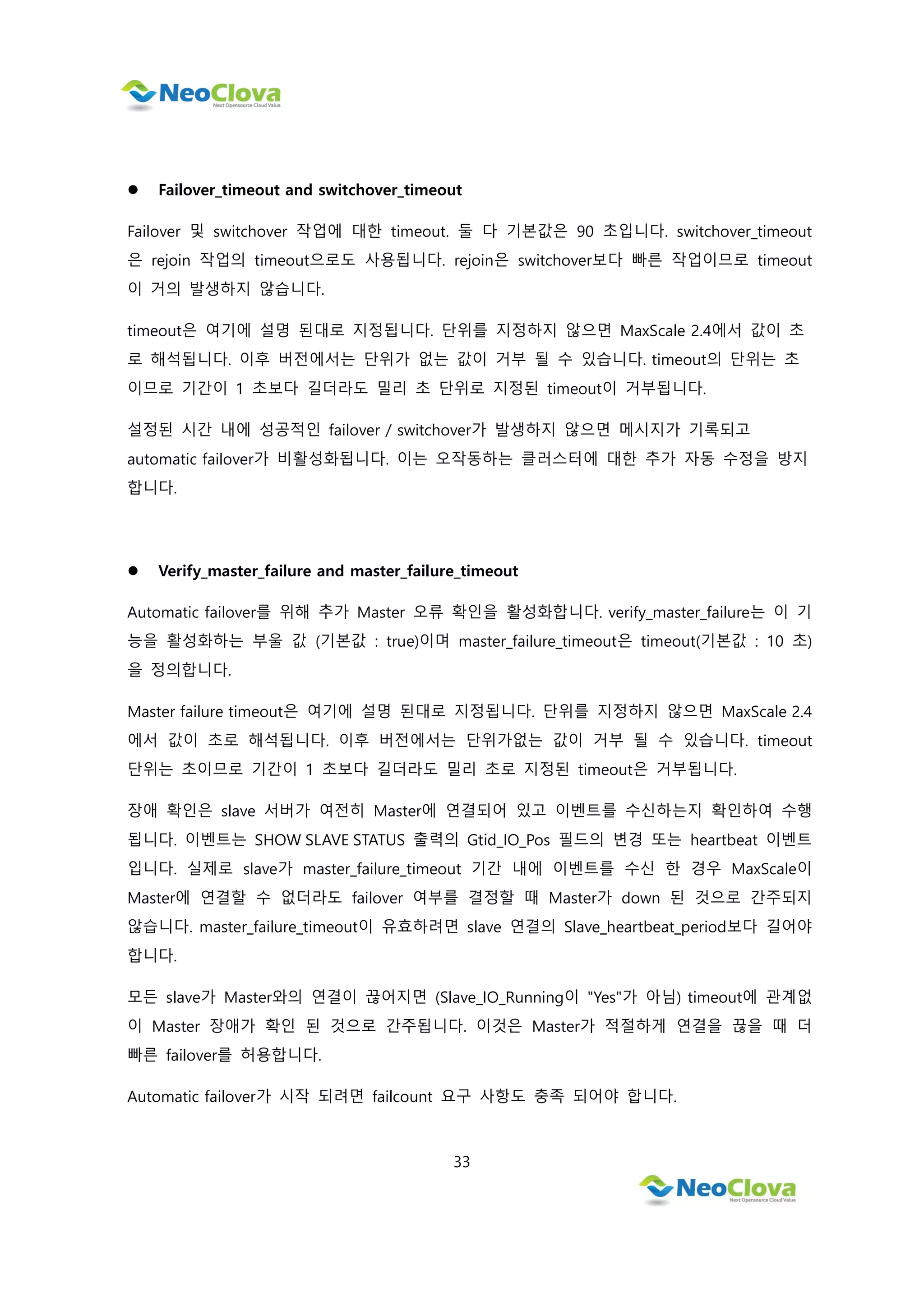 33
 Failover_timeout and switchover_timeout
Failover 및 switchover 작업에 대한 timeout. 둘 다 기본값은 90 초입니다. switchover_timeout
은 rejoin 작업의 timeout으로도 사용됩니다. rejoin은 switchover보다 빠른 작업이므로 timeout
이 거의 발생하지 않습니다.
timeout은 여기에 설명 된대로 지정됩니다. 단위를 지정하지 않으면 MaxScale 2.4에서 값이 초
로 해석됩니다. 이후 버전에서는 단위가 없는 값이 거부 될 수 있습니다. timeout의 단위는 초
이므로 기간이 1 초보다 길더라도 밀리 초 단위로 지정된 timeout이 거부됩니다.
설정된 시간 내에 성공적인 failover / switchover가 발생하지 않으면 메시지가 기록되고
automatic failover가 비활성화됩니다. 이는 오작동하는 클러스터에 대한 추가 자동 수정을 방지
합니다.
 Verify_master_failure and master_failure_timeout
Automatic failover를 위해 추가 Master 오류 확인을 활성화합니다. verify_master_failure는 이 기
능을 활성화하는 부울 값 (기본값 : true)이며 master_failure_timeout은 timeout(기본값 : 10 초)
을 정의합니다.
Master failure timeout은 여기에 설명 된대로 지정됩니다. 단위를 지정하지 않으면 MaxScale 2.4
에서 값이 초로 해석됩니다. 이후 버전에서는 단위가없는 값이 거부 될 수 있습니다. timeout
단위는 초이므로 기간이 1 초보다 길더라도 밀리 초로 지정된 timeout은 거부됩니다.
장애 확인은 slave 서버가 여전히 Master에 연결되어 있고 이벤트를 수신하는지 확인하여 수행
됩니다. 이벤트는 SHOW SLAVE STATUS 출력의 Gtid_IO_Pos 필드의 변경 또는 heartbeat 이벤트
입니다. 실제로 slave가 master_failure_timeout 기간 내에 이벤트를 수신 한 경우 MaxScale이
Master에 연결할 수 없더라도 failover 여부를 결정할 때 Master가 down 된 것으로 간주되지
않습니다. master_failure_timeout이 유효하려면 slave 연결의 Slave_heartbeat_period보다 길어야
합니다.
모든 slave가 Master와의 연결이 끊어지면 (Slave_IO_Running이 "Yes"가 아님) timeout에 관계없
이 Master 장애가 확인 된 것으로 간주됩니다. 이것은 Master가 적절하게 연결을 끊을 때 더
빠른 failover를 허용합니다.
Automatic failover가 시작 되려면 failcount 요구 사항도 충족 되어야 합니다.
 