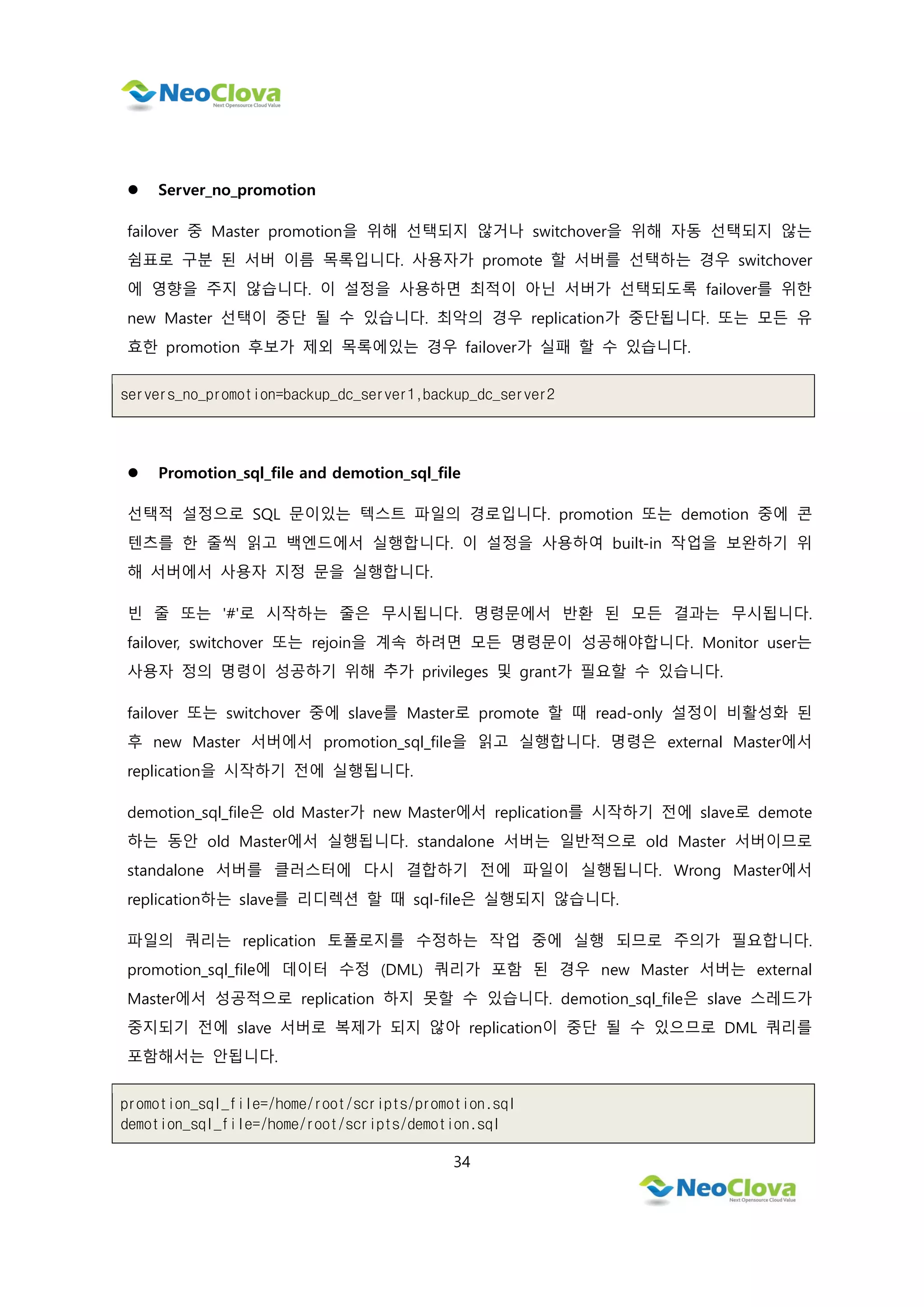 34
 Server_no_promotion
failover 중 Master promotion을 위해 선택되지 않거나 switchover을 위해 자동 선택되지 않는
쉼표로 구분 된 서버 이름 목록입니다. 사용자가 promote 할 서버를 선택하는 경우 switchover
에 영향을 주지 않습니다. 이 설정을 사용하면 최적이 아닌 서버가 선택되도록 failover를 위한
new Master 선택이 중단 될 수 있습니다. 최악의 경우 replication가 중단됩니다. 또는 모든 유
효한 promotion 후보가 제외 목록에있는 경우 failover가 실패 할 수 있습니다.
servers_no_promotion=backup_dc_server1,backup_dc_server2
 Promotion_sql_file and demotion_sql_file
선택적 설정으로 SQL 문이있는 텍스트 파일의 경로입니다. promotion 또는 demotion 중에 콘
텐츠를 한 줄씩 읽고 백엔드에서 실행합니다. 이 설정을 사용하여 built-in 작업을 보완하기 위
해 서버에서 사용자 지정 문을 실행합니다.
빈 줄 또는 '#'로 시작하는 줄은 무시됩니다. 명령문에서 반환 된 모든 결과는 무시됩니다.
failover, switchover 또는 rejoin을 계속 하려면 모든 명령문이 성공해야합니다. Monitor user는
사용자 정의 명령이 성공하기 위해 추가 privileges 및 grant가 필요할 수 있습니다.
failover 또는 switchover 중에 slave를 Master로 promote 할 때 read-only 설정이 비활성화 된
후 new Master 서버에서 promotion_sql_file을 읽고 실행합니다. 명령은 external Master에서
replication을 시작하기 전에 실행됩니다.
demotion_sql_file은 old Master가 new Master에서 replication를 시작하기 전에 slave로 demote
하는 동안 old Master에서 실행됩니다. standalone 서버는 일반적으로 old Master 서버이므로
standalone 서버를 클러스터에 다시 결합하기 전에 파일이 실행됩니다. Wrong Master에서
replication하는 slave를 리디렉션 할 때 sql-file은 실행되지 않습니다.
파일의 쿼리는 replication 토폴로지를 수정하는 작업 중에 실행 되므로 주의가 필요합니다.
promotion_sql_file에 데이터 수정 (DML) 쿼리가 포함 된 경우 new Master 서버는 external
Master에서 성공적으로 replication 하지 못할 수 있습니다. demotion_sql_file은 slave 스레드가
중지되기 전에 slave 서버로 복제가 되지 않아 replication이 중단 될 수 있으므로 DML 쿼리를
포함해서는 안됩니다.
promotion_sql_file=/home/root/scripts/promotion.sql
demotion_sql_file=/home/root/scripts/demotion.sql
 