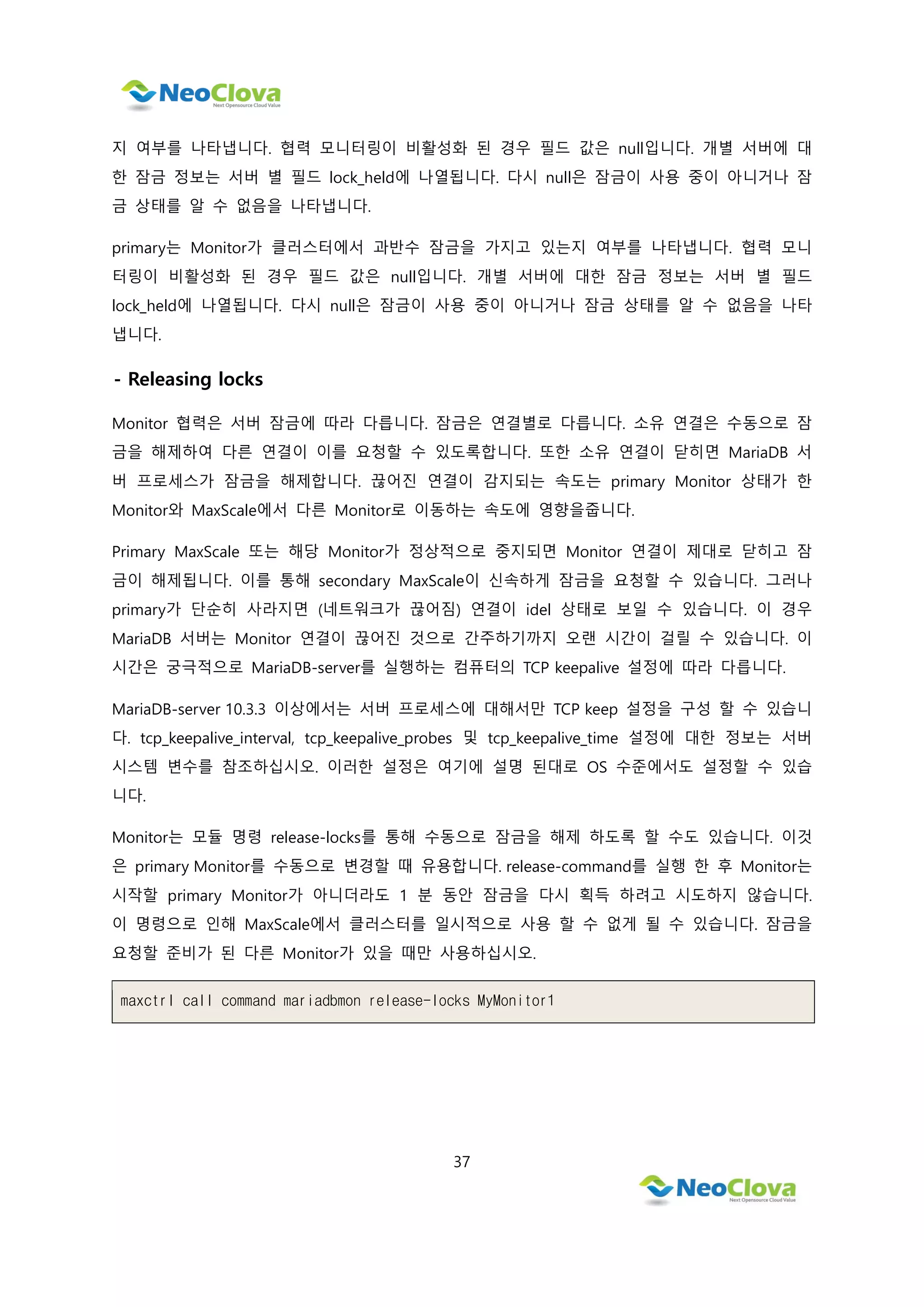 37
지 여부를 나타냅니다. 협력 모니터링이 비활성화 된 경우 필드 값은 null입니다. 개별 서버에 대
한 잠금 정보는 서버 별 필드 lock_held에 나열됩니다. 다시 null은 잠금이 사용 중이 아니거나 잠
금 상태를 알 수 없음을 나타냅니다.
primary는 Monitor가 클러스터에서 과반수 잠금을 가지고 있는지 여부를 나타냅니다. 협력 모니
터링이 비활성화 된 경우 필드 값은 null입니다. 개별 서버에 대한 잠금 정보는 서버 별 필드
lock_held에 나열됩니다. 다시 null은 잠금이 사용 중이 아니거나 잠금 상태를 알 수 없음을 나타
냅니다.
- Releasing locks
Monitor 협력은 서버 잠금에 따라 다릅니다. 잠금은 연결별로 다릅니다. 소유 연결은 수동으로 잠
금을 해제하여 다른 연결이 이를 요청할 수 있도록합니다. 또한 소유 연결이 닫히면 MariaDB 서
버 프로세스가 잠금을 해제합니다. 끊어진 연결이 감지되는 속도는 primary Monitor 상태가 한
Monitor와 MaxScale에서 다른 Monitor로 이동하는 속도에 영향을줍니다.
Primary MaxScale 또는 해당 Monitor가 정상적으로 중지되면 Monitor 연결이 제대로 닫히고 잠
금이 해제됩니다. 이를 통해 secondary MaxScale이 신속하게 잠금을 요청할 수 있습니다. 그러나
primary가 단순히 사라지면 (네트워크가 끊어짐) 연결이 idel 상태로 보일 수 있습니다. 이 경우
MariaDB 서버는 Monitor 연결이 끊어진 것으로 간주하기까지 오랜 시간이 걸릴 수 있습니다. 이
시간은 궁극적으로 MariaDB-server를 실행하는 컴퓨터의 TCP keepalive 설정에 따라 다릅니다.
MariaDB-server 10.3.3 이상에서는 서버 프로세스에 대해서만 TCP keep 설정을 구성 할 수 있습니
다. tcp_keepalive_interval, tcp_keepalive_probes 및 tcp_keepalive_time 설정에 대한 정보는 서버
시스템 변수를 참조하십시오. 이러한 설정은 여기에 설명 된대로 OS 수준에서도 설정할 수 있습
니다.
Monitor는 모듈 명령 release-locks를 통해 수동으로 잠금을 해제 하도록 할 수도 있습니다. 이것
은 primary Monitor를 수동으로 변경할 때 유용합니다. release-command를 실행 한 후 Monitor는
시작할 primary Monitor가 아니더라도 1 분 동안 잠금을 다시 획득 하려고 시도하지 않습니다.
이 명령으로 인해 MaxScale에서 클러스터를 일시적으로 사용 할 수 없게 될 수 있습니다. 잠금을
요청할 준비가 된 다른 Monitor가 있을 때만 사용하십시오.
maxctrl call command mariadbmon release-locks MyMonitor1
 
