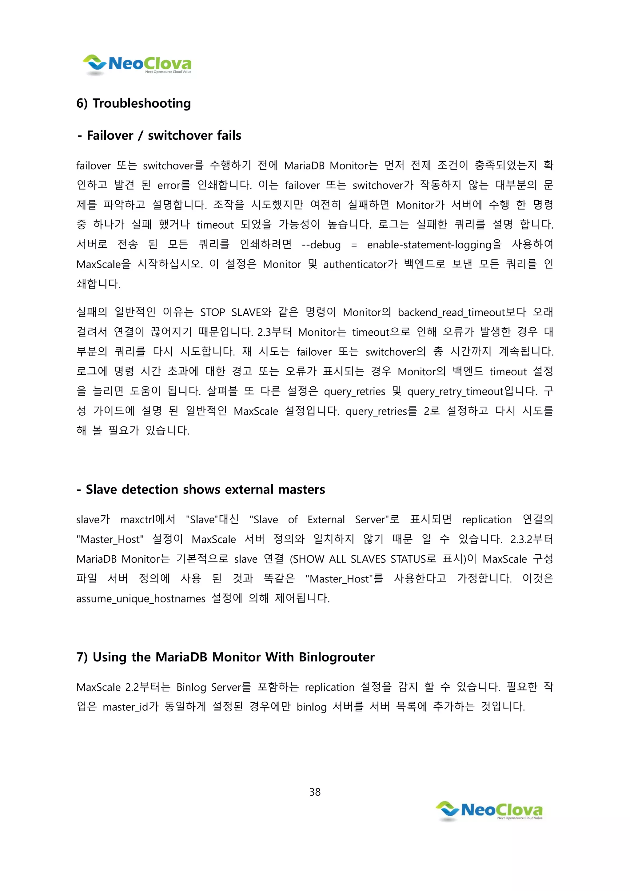 38
6) Troubleshooting
- Failover / switchover fails
failover 또는 switchover를 수행하기 전에 MariaDB Monitor는 먼저 전제 조건이 충족되었는지 확
인하고 발견 된 error를 인쇄합니다. 이는 failover 또는 switchover가 작동하지 않는 대부분의 문
제를 파악하고 설명합니다. 조작을 시도했지만 여전히 실패하면 Monitor가 서버에 수행 한 명령
중 하나가 실패 했거나 timeout 되었을 가능성이 높습니다. 로그는 실패한 쿼리를 설명 합니다.
서버로 전송 된 모든 쿼리를 인쇄하려면 --debug = enable-statement-logging을 사용하여
MaxScale을 시작하십시오. 이 설정은 Monitor 및 authenticator가 백엔드로 보낸 모든 쿼리를 인
쇄합니다.
실패의 일반적인 이유는 STOP SLAVE와 같은 명령이 Monitor의 backend_read_timeout보다 오래
걸려서 연결이 끊어지기 때문입니다. 2.3부터 Monitor는 timeout으로 인해 오류가 발생한 경우 대
부분의 쿼리를 다시 시도합니다. 재 시도는 failover 또는 switchover의 총 시간까지 계속됩니다.
로그에 명령 시간 초과에 대한 경고 또는 오류가 표시되는 경우 Monitor의 백엔드 timeout 설정
을 늘리면 도움이 됩니다. 살펴볼 또 다른 설정은 query_retries 및 query_retry_timeout입니다. 구
성 가이드에 설명 된 일반적인 MaxScale 설정입니다. query_retries를 2로 설정하고 다시 시도를
해 볼 필요가 있습니다.
- Slave detection shows external masters
slave가 maxctrl에서 "Slave"대신 "Slave of External Server"로 표시되면 replication 연결의
"Master_Host" 설정이 MaxScale 서버 정의와 일치하지 않기 때문 일 수 있습니다. 2.3.2부터
MariaDB Monitor는 기본적으로 slave 연결 (SHOW ALL SLAVES STATUS로 표시)이 MaxScale 구성
파일 서버 정의에 사용 된 것과 똑같은 "Master_Host"를 사용한다고 가정합니다. 이것은
assume_unique_hostnames 설정에 의해 제어됩니다.
7) Using the MariaDB Monitor With Binlogrouter
MaxScale 2.2부터는 Binlog Server를 포함하는 replication 설정을 감지 할 수 있습니다. 필요한 작
업은 master_id가 동일하게 설정된 경우에만 binlog 서버를 서버 목록에 추가하는 것입니다.
 