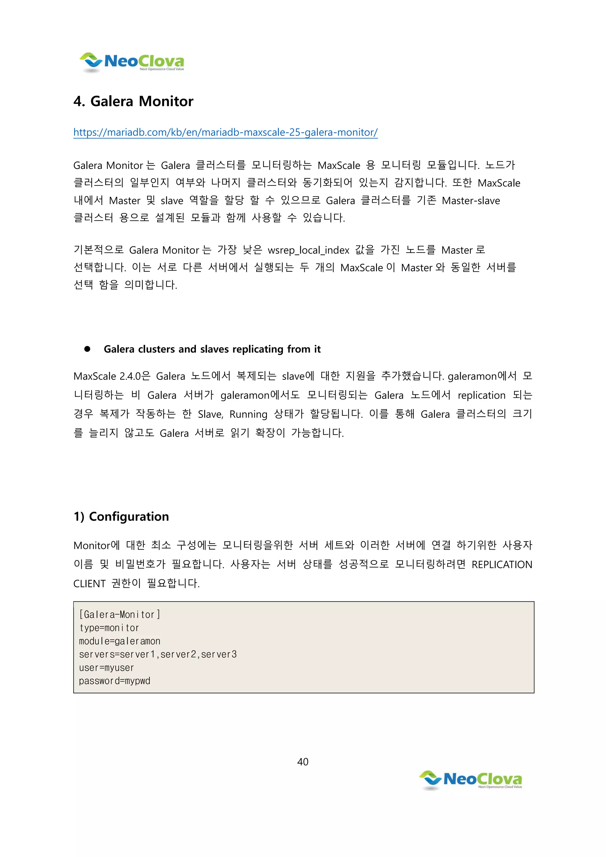 40
4. Galera Monitor
https://mariadb.com/kb/en/mariadb-maxscale-25-galera-monitor/
Galera Monitor 는 Galera 클러스터를 모니터링하는 MaxScale 용 모니터링 모듈입니다. 노드가
클러스터의 일부인지 여부와 나머지 클러스터와 동기화되어 있는지 감지합니다. 또한 MaxScale
내에서 Master 및 slave 역할을 할당 할 수 있으므로 Galera 클러스터를 기존 Master-slave
클러스터 용으로 설계된 모듈과 함께 사용할 수 있습니다.
기본적으로 Galera Monitor 는 가장 낮은 wsrep_local_index 값을 가진 노드를 Master 로
선택합니다. 이는 서로 다른 서버에서 실행되는 두 개의 MaxScale 이 Master 와 동일한 서버를
선택 함을 의미합니다.
 Galera clusters and slaves replicating from it
MaxScale 2.4.0은 Galera 노드에서 복제되는 slave에 대한 지원을 추가했습니다. galeramon에서 모
니터링하는 비 Galera 서버가 galeramon에서도 모니터링되는 Galera 노드에서 replication 되는
경우 복제가 작동하는 한 Slave, Running 상태가 할당됩니다. 이를 통해 Galera 클러스터의 크기
를 늘리지 않고도 Galera 서버로 읽기 확장이 가능합니다.
1) Configuration
Monitor에 대한 최소 구성에는 모니터링을위한 서버 세트와 이러한 서버에 연결 하기위한 사용자
이름 및 비밀번호가 필요합니다. 사용자는 서버 상태를 성공적으로 모니터링하려면 REPLICATION
CLIENT 권한이 필요합니다.
[Galera-Monitor]
type=monitor
module=galeramon
servers=server1,server2,server3
user=myuser
password=mypwd
 