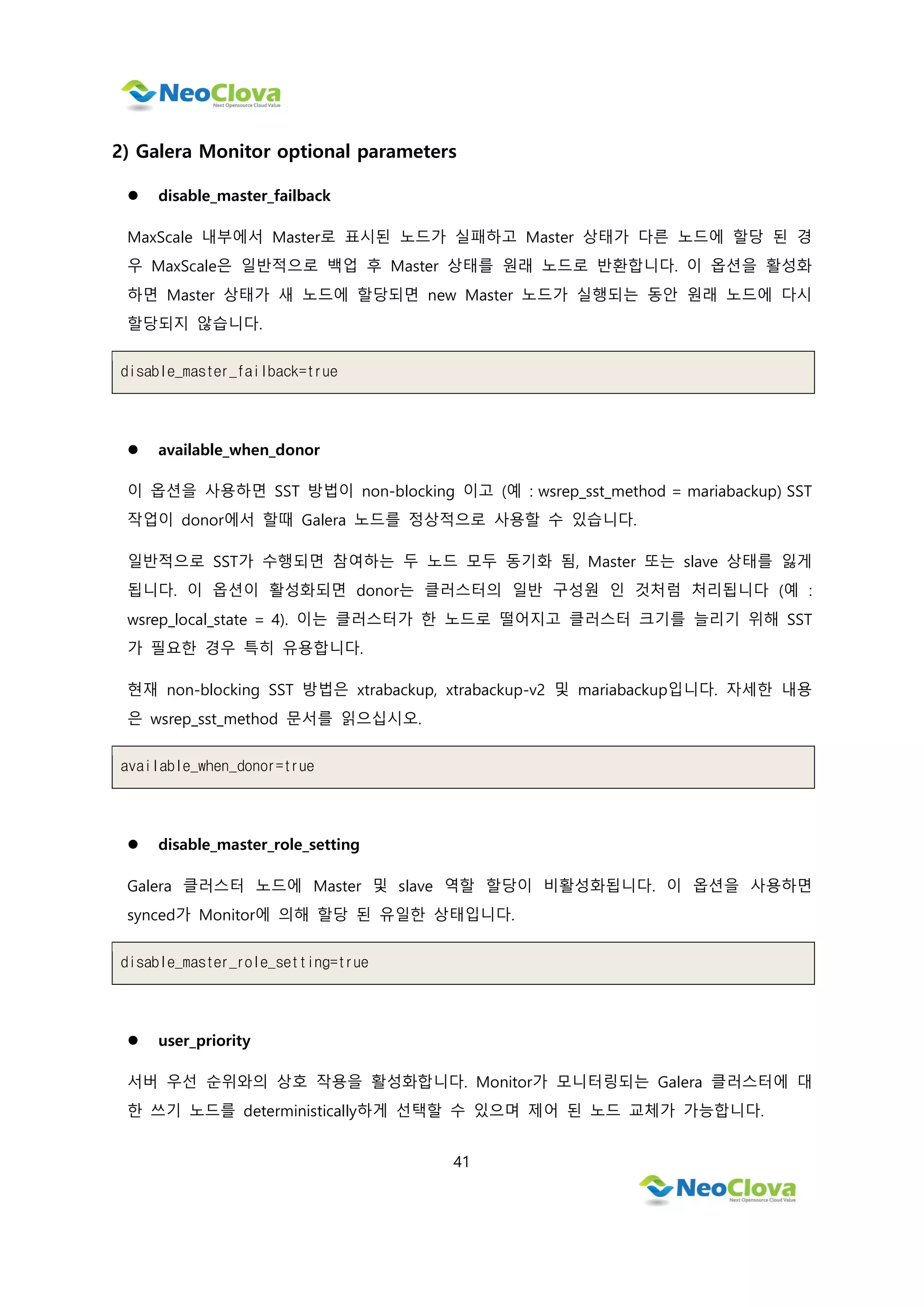 41
2) Galera Monitor optional parameters
 disable_master_failback
MaxScale 내부에서 Master로 표시된 노드가 실패하고 Master 상태가 다른 노드에 할당 된 경
우 MaxScale은 일반적으로 백업 후 Master 상태를 원래 노드로 반환합니다. 이 옵션을 활성화
하면 Master 상태가 새 노드에 할당되면 new Master 노드가 실행되는 동안 원래 노드에 다시
할당되지 않습니다.
disable_master_failback=true
 available_when_donor
이 옵션을 사용하면 SST 방법이 non-blocking 이고 (예 : wsrep_sst_method = mariabackup) SST
작업이 donor에서 할때 Galera 노드를 정상적으로 사용할 수 있습니다.
일반적으로 SST가 수행되면 참여하는 두 노드 모두 동기화 됨, Master 또는 slave 상태를 잃게
됩니다. 이 옵션이 활성화되면 donor는 클러스터의 일반 구성원 인 것처럼 처리됩니다 (예 :
wsrep_local_state = 4). 이는 클러스터가 한 노드로 떨어지고 클러스터 크기를 늘리기 위해 SST
가 필요한 경우 특히 유용합니다.
현재 non-blocking SST 방법은 xtrabackup, xtrabackup-v2 및 mariabackup입니다. 자세한 내용
은 wsrep_sst_method 문서를 읽으십시오.
available_when_donor=true
 disable_master_role_setting
Galera 클러스터 노드에 Master 및 slave 역할 할당이 비활성화됩니다. 이 옵션을 사용하면
synced가 Monitor에 의해 할당 된 유일한 상태입니다.
disable_master_role_setting=true
 user_priority
서버 우선 순위와의 상호 작용을 활성화합니다. Monitor가 모니터링되는 Galera 클러스터에 대
한 쓰기 노드를 deterministically하게 선택할 수 있으며 제어 된 노드 교체가 가능합니다.
 