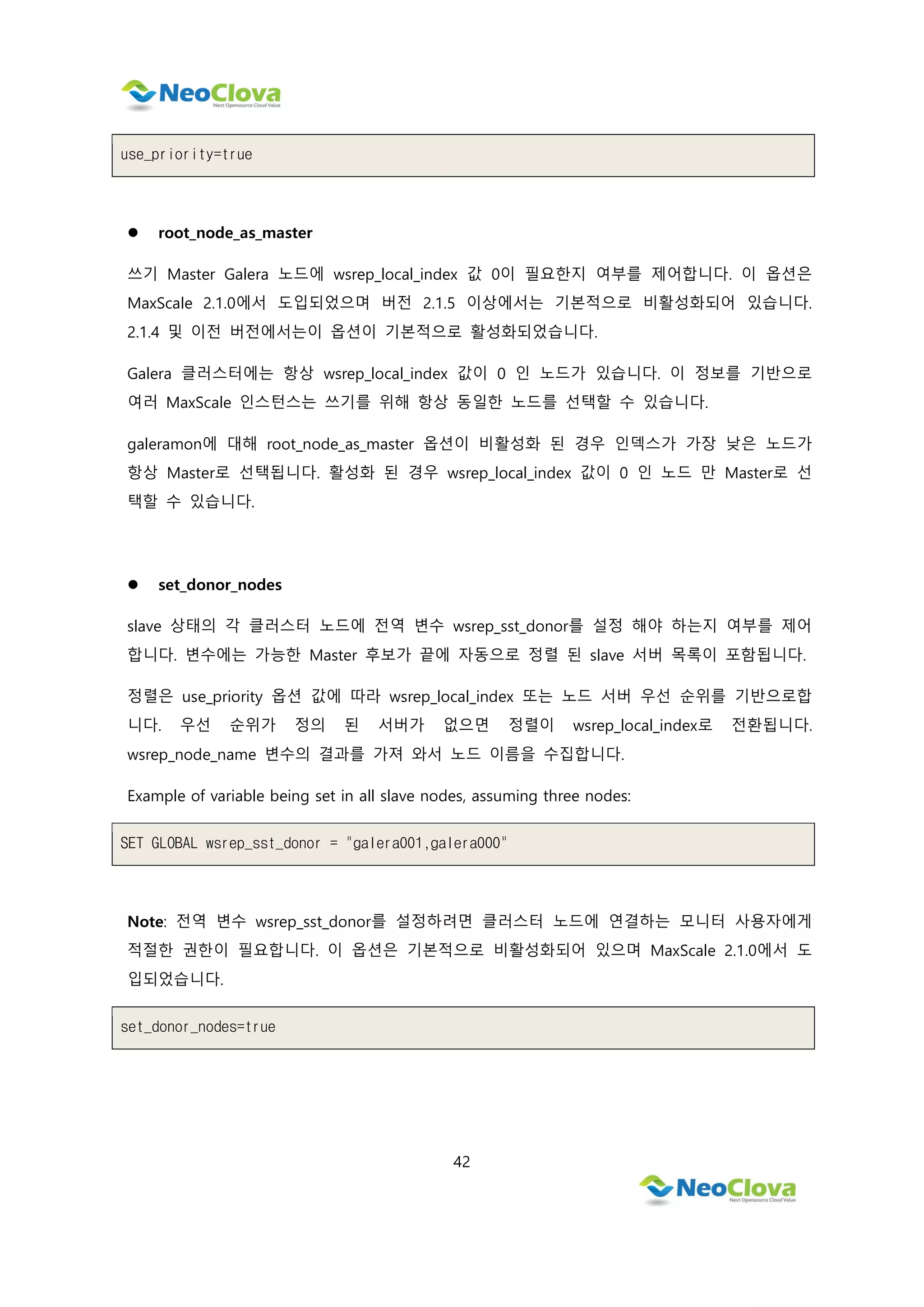 42
use_priority=true
 root_node_as_master
쓰기 Master Galera 노드에 wsrep_local_index 값 0이 필요한지 여부를 제어합니다. 이 옵션은
MaxScale 2.1.0에서 도입되었으며 버전 2.1.5 이상에서는 기본적으로 비활성화되어 있습니다.
2.1.4 및 이전 버전에서는이 옵션이 기본적으로 활성화되었습니다.
Galera 클러스터에는 항상 wsrep_local_index 값이 0 인 노드가 있습니다. 이 정보를 기반으로
여러 MaxScale 인스턴스는 쓰기를 위해 항상 동일한 노드를 선택할 수 있습니다.
galeramon에 대해 root_node_as_master 옵션이 비활성화 된 경우 인덱스가 가장 낮은 노드가
항상 Master로 선택됩니다. 활성화 된 경우 wsrep_local_index 값이 0 인 노드 만 Master로 선
택할 수 있습니다.
 set_donor_nodes
slave 상태의 각 클러스터 노드에 전역 변수 wsrep_sst_donor를 설정 해야 하는지 여부를 제어
합니다. 변수에는 가능한 Master 후보가 끝에 자동으로 정렬 된 slave 서버 목록이 포함됩니다.
정렬은 use_priority 옵션 값에 따라 wsrep_local_index 또는 노드 서버 우선 순위를 기반으로합
니다. 우선 순위가 정의 된 서버가 없으면 정렬이 wsrep_local_index로 전환됩니다.
wsrep_node_name 변수의 결과를 가져 와서 노드 이름을 수집합니다.
Example of variable being set in all slave nodes, assuming three nodes:
SET GLOBAL wsrep_sst_donor = "galera001,galera000"
Note: 전역 변수 wsrep_sst_donor를 설정하려면 클러스터 노드에 연결하는 모니터 사용자에게
적절한 권한이 필요합니다. 이 옵션은 기본적으로 비활성화되어 있으며 MaxScale 2.1.0에서 도
입되었습니다.
set_donor_nodes=true
 