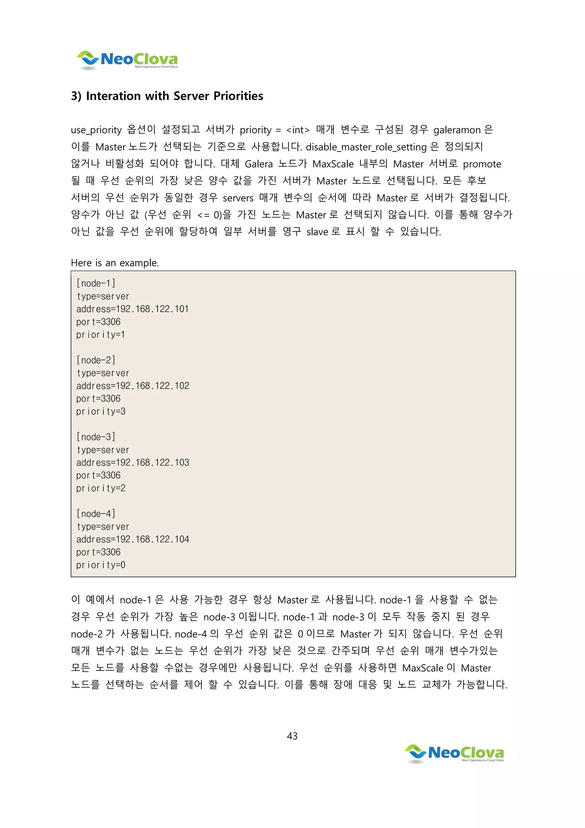 43
3) Interation with Server Priorities
use_priority 옵션이 설정되고 서버가 priority = <int> 매개 변수로 구성된 경우 galeramon 은
이를 Master 노드가 선택되는 기준으로 사용합니다. disable_master_role_setting 은 정의되지
않거나 비활성화 되어야 합니다. 대체 Galera 노드가 MaxScale 내부의 Master 서버로 promote
될 때 우선 순위의 가장 낮은 양수 값을 가진 서버가 Master 노드로 선택됩니다. 모든 후보
서버의 우선 순위가 동일한 경우 servers 매개 변수의 순서에 따라 Master 로 서버가 결정됩니다.
양수가 아닌 값 (우선 순위 <= 0)을 가진 노드는 Master 로 선택되지 않습니다. 이를 통해 양수가
아닌 값을 우선 순위에 할당하여 일부 서버를 영구 slave 로 표시 할 수 있습니다.
Here is an example.
[node-1]
type=server
address=192.168.122.101
port=3306
priority=1
[node-2]
type=server
address=192.168.122.102
port=3306
priority=3
[node-3]
type=server
address=192.168.122.103
port=3306
priority=2
[node-4]
type=server
address=192.168.122.104
port=3306
priority=0
이 예에서 node-1 은 사용 가능한 경우 항상 Master 로 사용됩니다. node-1 을 사용할 수 없는
경우 우선 순위가 가장 높은 node-3 이됩니다. node-1 과 node-3 이 모두 작동 중지 된 경우
node-2 가 사용됩니다. node-4 의 우선 순위 값은 0 이므로 Master 가 되지 않습니다. 우선 순위
매개 변수가 없는 노드는 우선 순위가 가장 낮은 것으로 간주되며 우선 순위 매개 변수가있는
모든 노드를 사용할 수없는 경우에만 사용됩니다. 우선 순위를 사용하면 MaxScale 이 Master
노드를 선택하는 순서를 제어 할 수 있습니다. 이를 통해 장애 대응 및 노드 교체가 가능합니다.
 