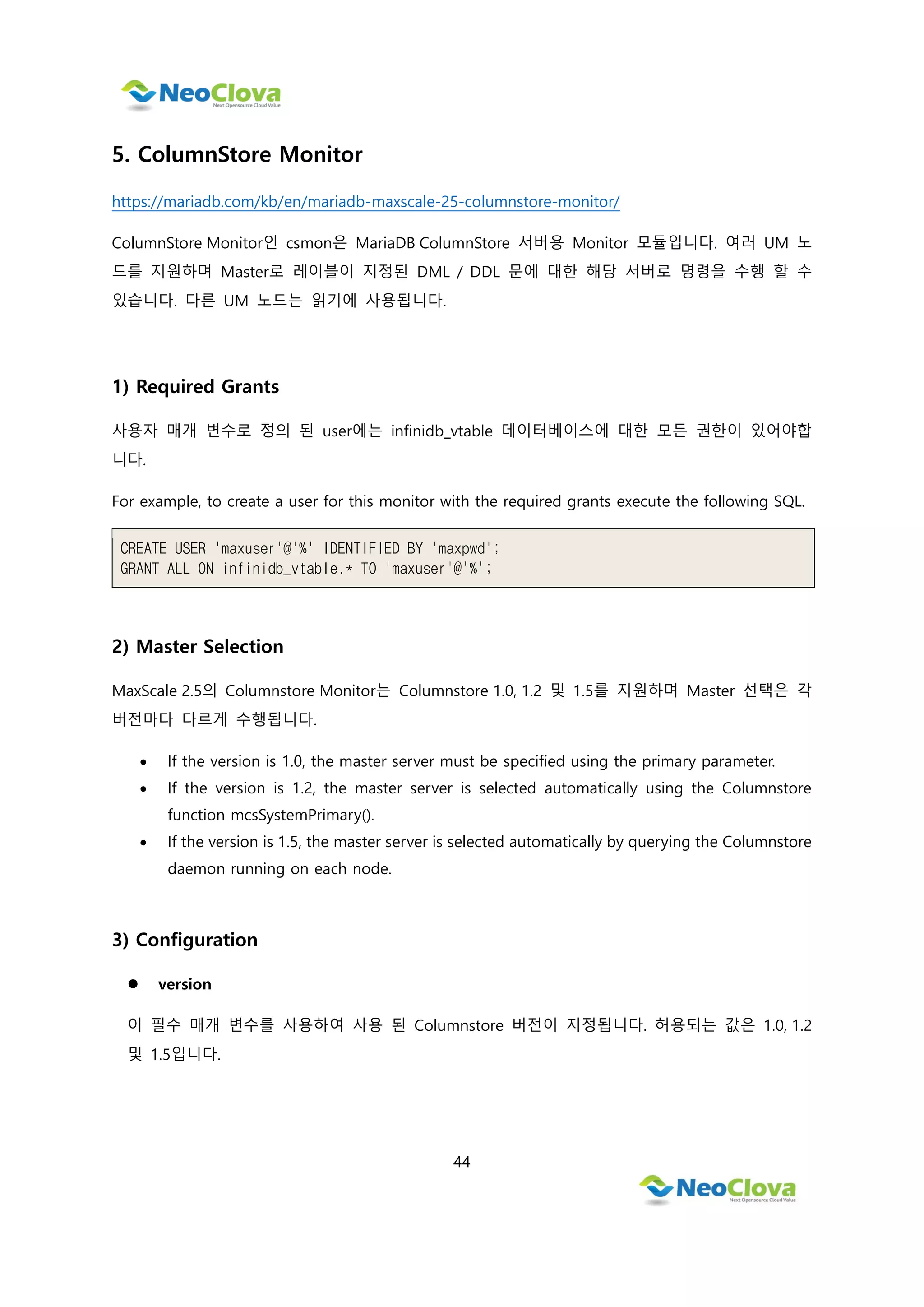44
5. ColumnStore Monitor
https://mariadb.com/kb/en/mariadb-maxscale-25-columnstore-monitor/
ColumnStore Monitor인 csmon은 MariaDB ColumnStore 서버용 Monitor 모듈입니다. 여러 UM 노
드를 지원하며 Master로 레이블이 지정된 DML / DDL 문에 대한 해당 서버로 명령을 수행 할 수
있습니다. 다른 UM 노드는 읽기에 사용됩니다.
1) Required Grants
사용자 매개 변수로 정의 된 user에는 infinidb_vtable 데이터베이스에 대한 모든 권한이 있어야합
니다.
For example, to create a user for this monitor with the required grants execute the following SQL.
CREATE USER 'maxuser'@'%' IDENTIFIED BY 'maxpwd';
GRANT ALL ON infinidb_vtable.* TO 'maxuser'@'%';
2) Master Selection
MaxScale 2.5의 Columnstore Monitor는 Columnstore 1.0, 1.2 및 1.5를 지원하며 Master 선택은 각
버전마다 다르게 수행됩니다.
 If the version is 1.0, the master server must be specified using the primary parameter.
 If the version is 1.2, the master server is selected automatically using the Columnstore
function mcsSystemPrimary().
 If the version is 1.5, the master server is selected automatically by querying the Columnstore
daemon running on each node.
3) Configuration
 version
이 필수 매개 변수를 사용하여 사용 된 Columnstore 버전이 지정됩니다. 허용되는 값은 1.0, 1.2
및 1.5입니다.
 