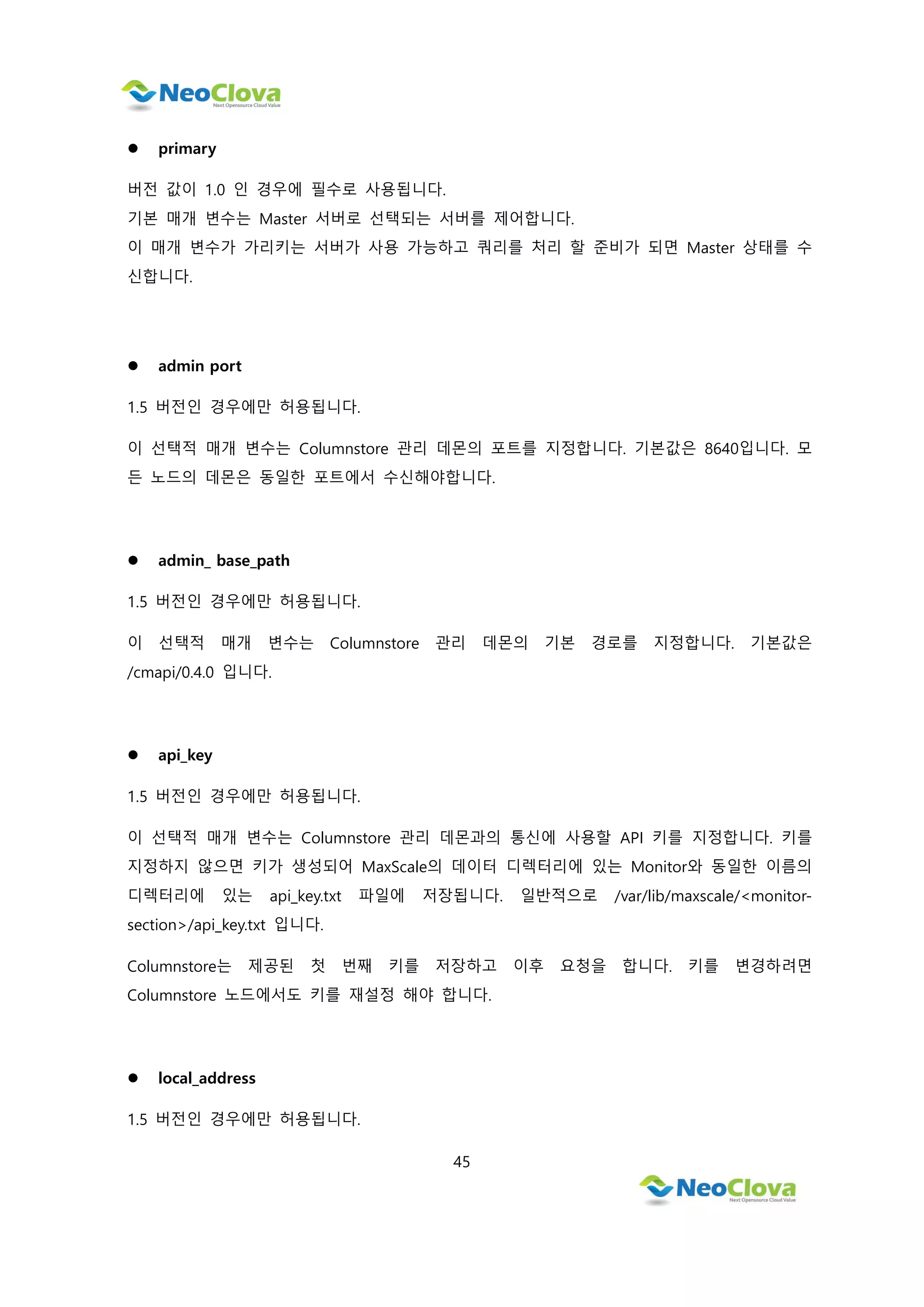 45
 primary
버전 값이 1.0 인 경우에 필수로 사용됩니다.
기본 매개 변수는 Master 서버로 선택되는 서버를 제어합니다.
이 매개 변수가 가리키는 서버가 사용 가능하고 쿼리를 처리 할 준비가 되면 Master 상태를 수
신합니다.
 admin port
1.5 버전인 경우에만 허용됩니다.
이 선택적 매개 변수는 Columnstore 관리 데몬의 포트를 지정합니다. 기본값은 8640입니다. 모
든 노드의 데몬은 동일한 포트에서 수신해야합니다.
 admin_ base_path
1.5 버전인 경우에만 허용됩니다.
이 선택적 매개 변수는 Columnstore 관리 데몬의 기본 경로를 지정합니다. 기본값은
/cmapi/0.4.0 입니다.
 api_key
1.5 버전인 경우에만 허용됩니다.
이 선택적 매개 변수는 Columnstore 관리 데몬과의 통신에 사용할 API 키를 지정합니다. 키를
지정하지 않으면 키가 생성되어 MaxScale의 데이터 디렉터리에 있는 Monitor와 동일한 이름의
디렉터리에 있는 api_key.txt 파일에 저장됩니다. 일반적으로 /var/lib/maxscale/<monitor-
section>/api_key.txt 입니다.
Columnstore는 제공된 첫 번째 키를 저장하고 이후 요청을 합니다. 키를 변경하려면
Columnstore 노드에서도 키를 재설정 해야 합니다.
 local_address
1.5 버전인 경우에만 허용됩니다.
 