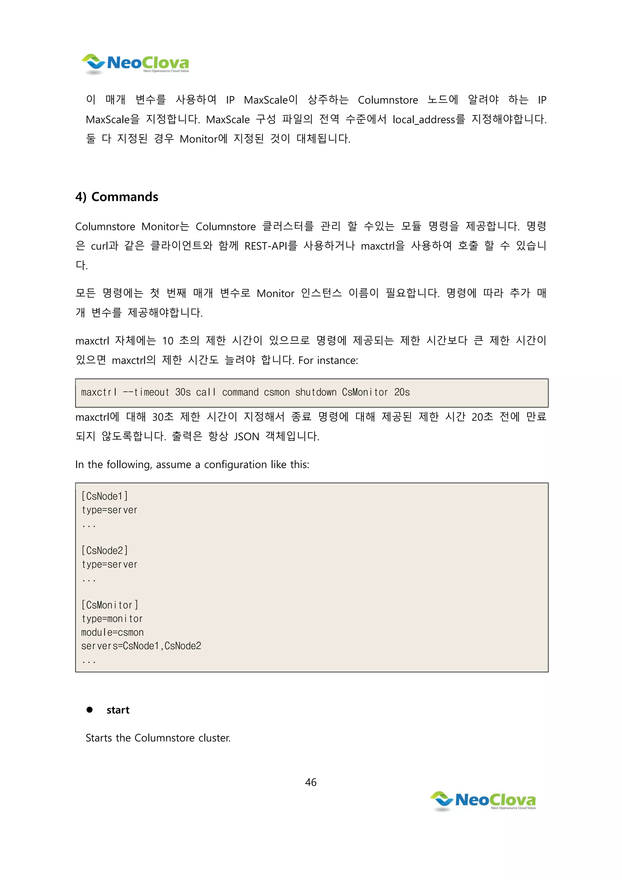 46
이 매개 변수를 사용하여 IP MaxScale이 상주하는 Columnstore 노드에 알려야 하는 IP
MaxScale을 지정합니다. MaxScale 구성 파일의 전역 수준에서 local_address를 지정해야합니다.
둘 다 지정된 경우 Monitor에 지정된 것이 대체됩니다.
4) Commands
Columnstore Monitor는 Columnstore 클러스터를 관리 할 수있는 모듈 명령을 제공합니다. 명령
은 curl과 같은 클라이언트와 함께 REST-API를 사용하거나 maxctrl을 사용하여 호출 할 수 있습니
다.
모든 명령에는 첫 번째 매개 변수로 Monitor 인스턴스 이름이 필요합니다. 명령에 따라 추가 매
개 변수를 제공해야합니다.
maxctrl 자체에는 10 초의 제한 시간이 있으므로 명령에 제공되는 제한 시간보다 큰 제한 시간이
있으면 maxctrl의 제한 시간도 늘려야 합니다. For instance:
maxctrl --timeout 30s call command csmon shutdown CsMonitor 20s
maxctrl에 대해 30초 제한 시간이 지정해서 종료 명령에 대해 제공된 제한 시간 20초 전에 만료
되지 않도록합니다. 출력은 항상 JSON 객체입니다.
In the following, assume a configuration like this:
[CsNode1]
type=server
...
[CsNode2]
type=server
...
[CsMonitor]
type=monitor
module=csmon
servers=CsNode1,CsNode2
...
 start
Starts the Columnstore cluster.
 
