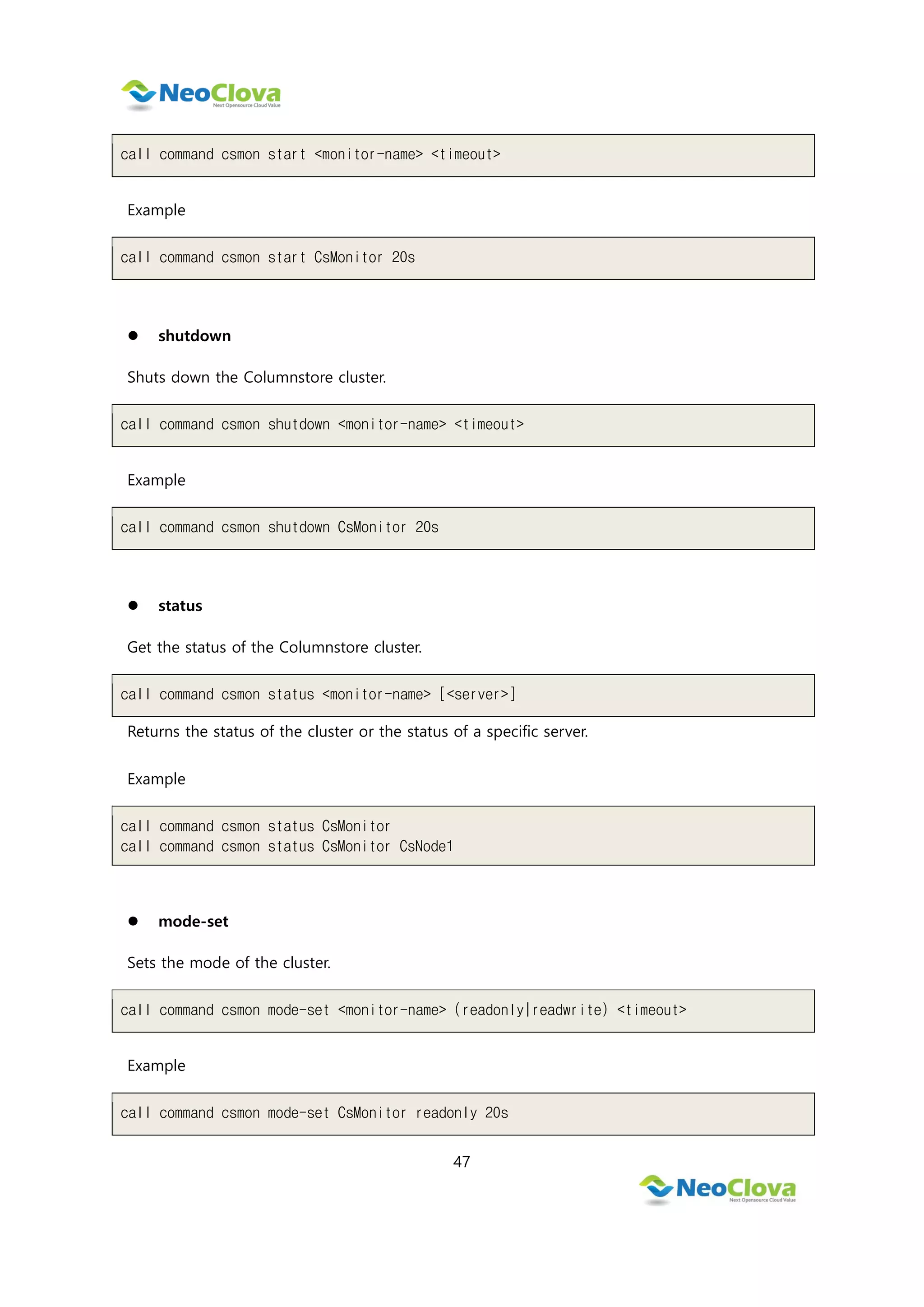 47
call command csmon start <monitor-name> <timeout>
Example
call command csmon start CsMonitor 20s
 shutdown
Shuts down the Columnstore cluster.
call command csmon shutdown <monitor-name> <timeout>
Example
call command csmon shutdown CsMonitor 20s
 status
Get the status of the Columnstore cluster.
call command csmon status <monitor-name> [<server>]
Returns the status of the cluster or the status of a specific server.
Example
call command csmon status CsMonitor
call command csmon status CsMonitor CsNode1
 mode-set
Sets the mode of the cluster.
call command csmon mode-set <monitor-name> (readonly|readwrite) <timeout>
Example
call command csmon mode-set CsMonitor readonly 20s
 