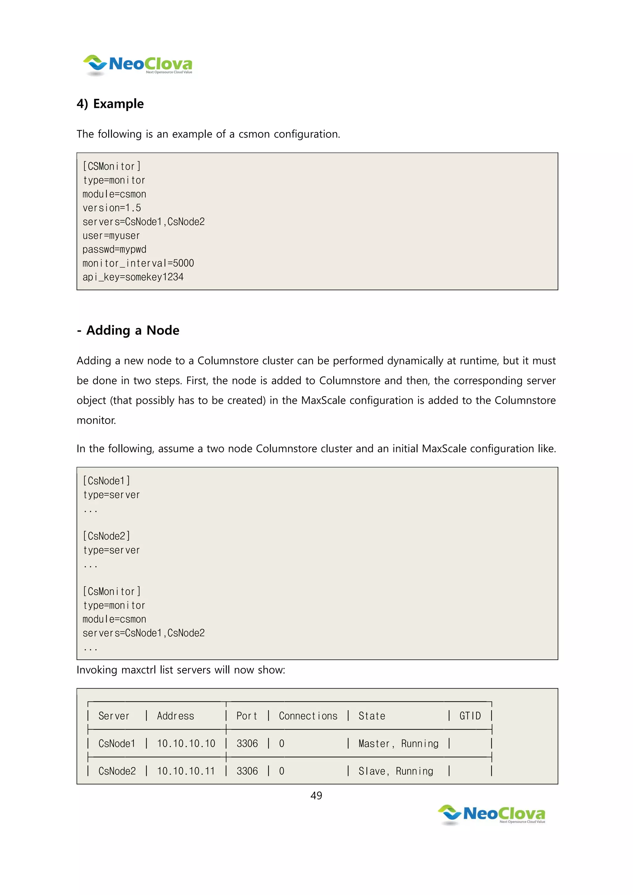 49
4) Example
The following is an example of a csmon configuration.
[CSMonitor]
type=monitor
module=csmon
version=1.5
servers=CsNode1,CsNode2
user=myuser
passwd=mypwd
monitor_interval=5000
api_key=somekey1234
- Adding a Node
Adding a new node to a Columnstore cluster can be performed dynamically at runtime, but it must
be done in two steps. First, the node is added to Columnstore and then, the corresponding server
object (that possibly has to be created) in the MaxScale configuration is added to the Columnstore
monitor.
In the following, assume a two node Columnstore cluster and an initial MaxScale configuration like.
[CsNode1]
type=server
...
[CsNode2]
type=server
...
[CsMonitor]
type=monitor
module=csmon
servers=CsNode1,CsNode2
...
Invoking maxctrl list servers will now show:
┌────────────┬────────────────────────┐
│ Server │ Address │ Port │ Connections │ State │ GTID │
├────────────┼────────────────────────┤
│ CsNode1 │ 10.10.10.10 │ 3306 │ 0 │ Master, Running │ │
├────────────┼────────────────────────┤
│ CsNode2 │ 10.10.10.11 │ 3306 │ 0 │ Slave, Running │ │
 