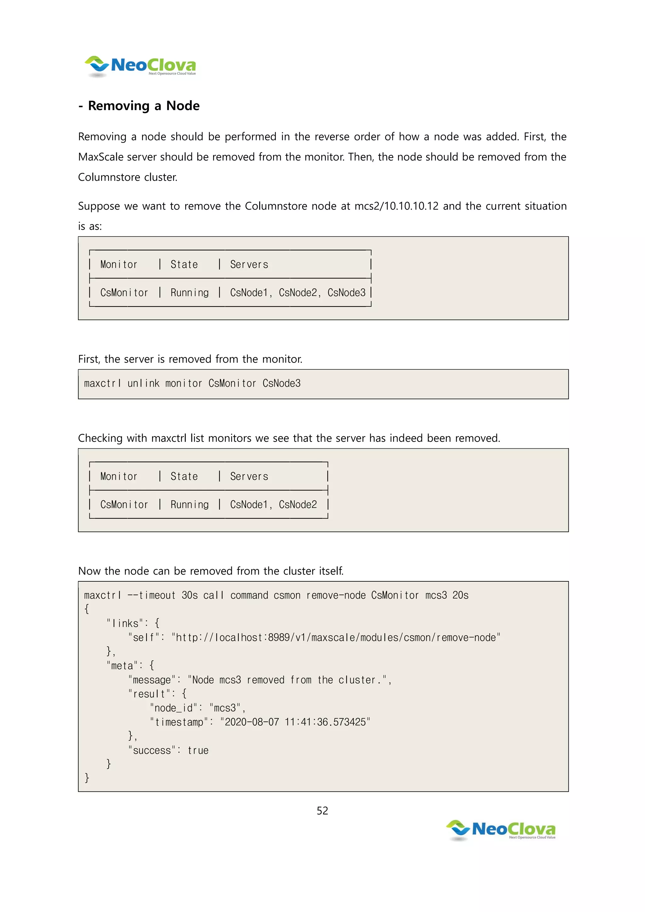 52
- Removing a Node
Removing a node should be performed in the reverse order of how a node was added. First, the
MaxScale server should be removed from the monitor. Then, the node should be removed from the
Columnstore cluster.
Suppose we want to remove the Columnstore node at mcs2/10.10.10.12 and the current situation
is as:
┌─────────────────────────┐
│ Monitor │ State │ Servers │
├─────────────────────────┤
│ CsMonitor │ Running │ CsNode1, CsNode2, CsNode3│
└─────────────────────────┘
First, the server is removed from the monitor.
maxctrl unlink monitor CsMonitor CsNode3
Checking with maxctrl list monitors we see that the server has indeed been removed.
┌─────────────────────┐
│ Monitor │ State │ Servers │
├─────────────────────┤
│ CsMonitor │ Running │ CsNode1, CsNode2 │
└─────────────────────┘
Now the node can be removed from the cluster itself.
maxctrl --timeout 30s call command csmon remove-node CsMonitor mcs3 20s
{
"links": {
"self": "http://localhost:8989/v1/maxscale/modules/csmon/remove-node"
},
"meta": {
"message": "Node mcs3 removed from the cluster.",
"result": {
"node_id": "mcs3",
"timestamp": "2020-08-07 11:41:36.573425"
},
"success": true
}
}
 