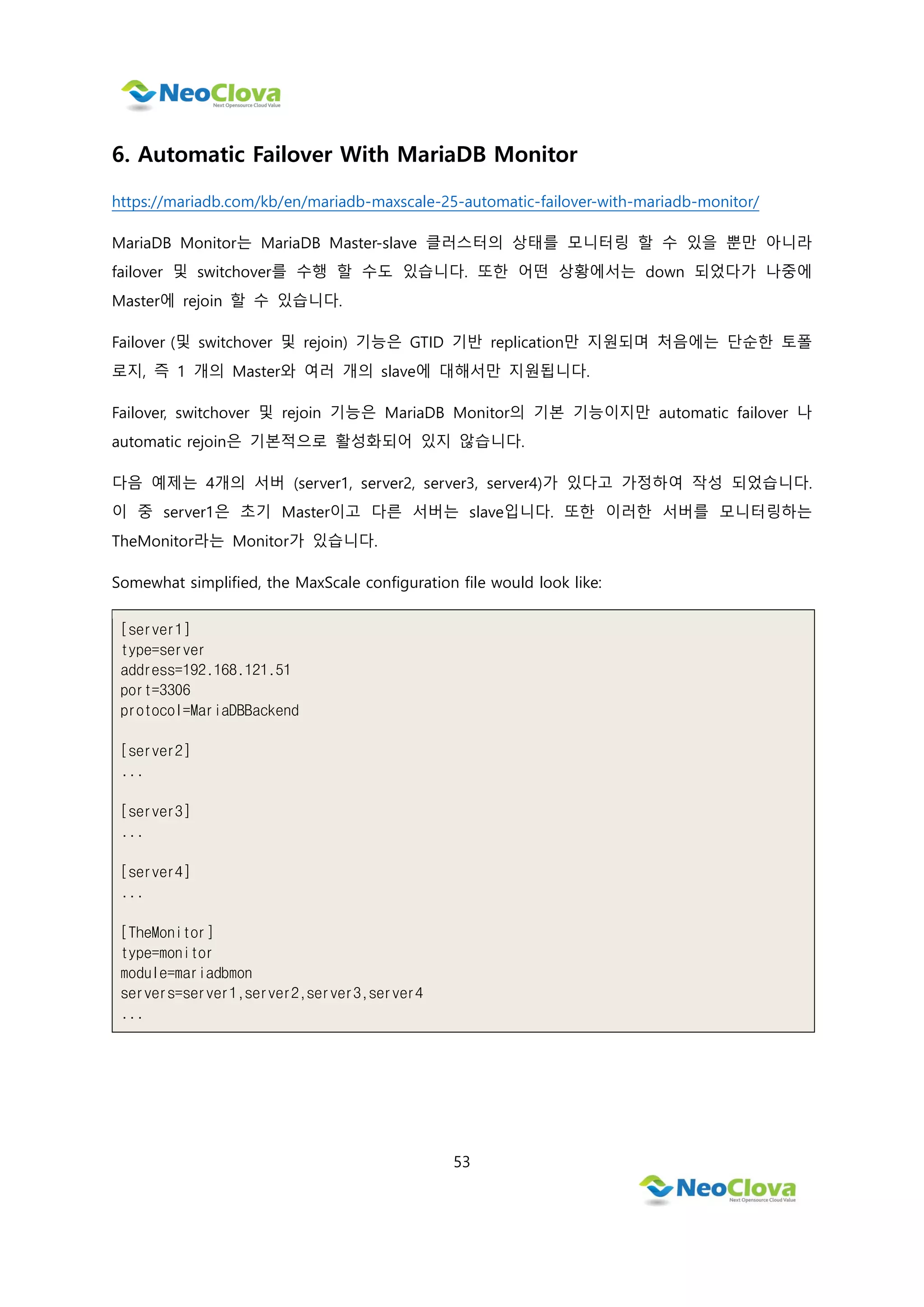 53
6. Automatic Failover With MariaDB Monitor
https://mariadb.com/kb/en/mariadb-maxscale-25-automatic-failover-with-mariadb-monitor/
MariaDB Monitor는 MariaDB Master-slave 클러스터의 상태를 모니터링 할 수 있을 뿐만 아니라
failover 및 switchover를 수행 할 수도 있습니다. 또한 어떤 상황에서는 down 되었다가 나중에
Master에 rejoin 할 수 있습니다.
Failover (및 switchover 및 rejoin) 기능은 GTID 기반 replication만 지원되며 처음에는 단순한 토폴
로지, 즉 1 개의 Master와 여러 개의 slave에 대해서만 지원됩니다.
Failover, switchover 및 rejoin 기능은 MariaDB Monitor의 기본 기능이지만 automatic failover 나
automatic rejoin은 기본적으로 활성화되어 있지 않습니다.
다음 예제는 4개의 서버 (server1, server2, server3, server4)가 있다고 가정하여 작성 되었습니다.
이 중 server1은 초기 Master이고 다른 서버는 slave입니다. 또한 이러한 서버를 모니터링하는
TheMonitor라는 Monitor가 있습니다.
Somewhat simplified, the MaxScale configuration file would look like:
[server1]
type=server
address=192.168.121.51
port=3306
protocol=MariaDBBackend
[server2]
...
[server3]
...
[server4]
...
[TheMonitor]
type=monitor
module=mariadbmon
servers=server1,server2,server3,server4
...
 
