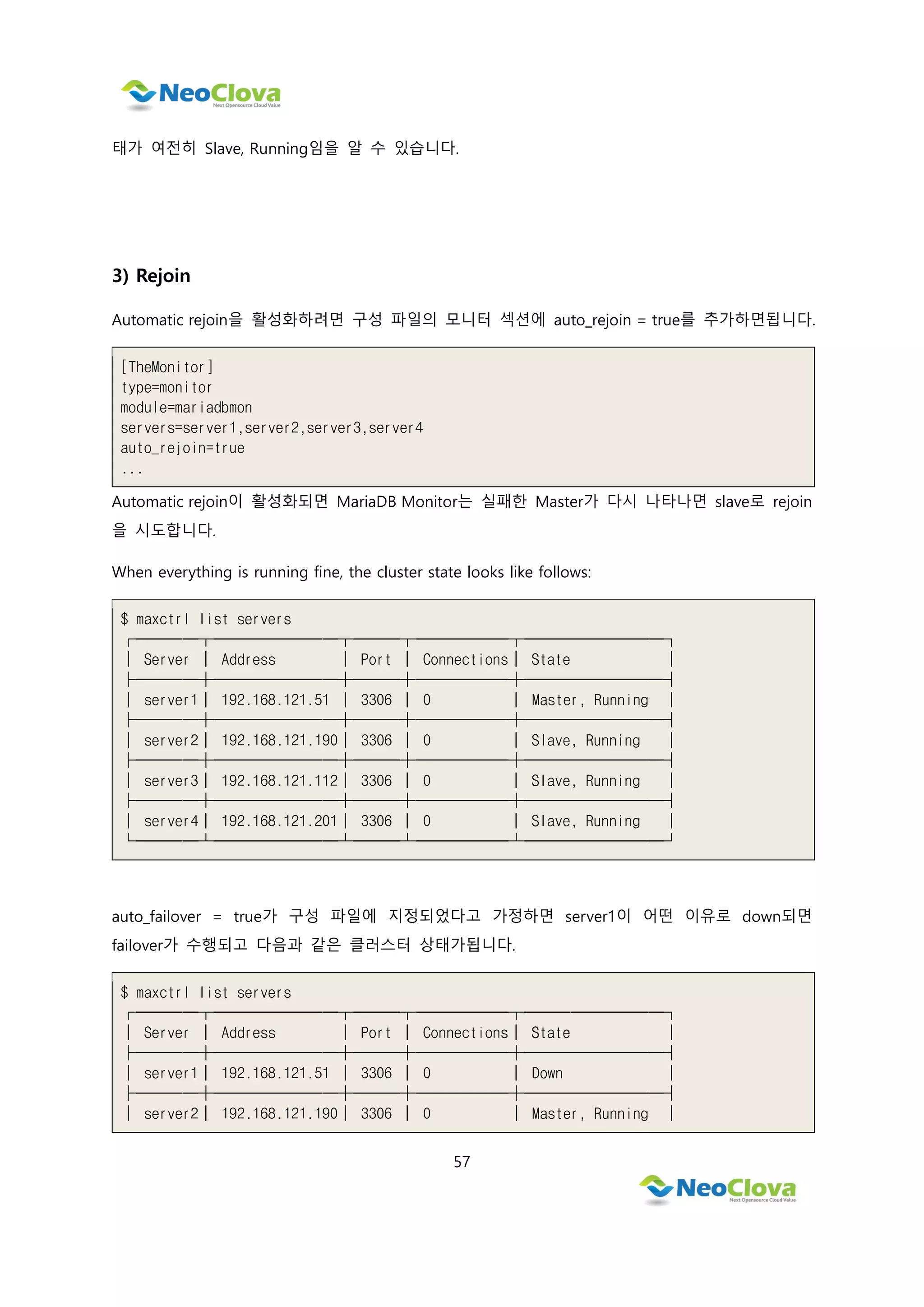 57
태가 여전히 Slave, Running임을 알 수 있습니다.
3) Rejoin
Automatic rejoin을 활성화하려면 구성 파일의 모니터 섹션에 auto_rejoin = true를 추가하면됩니다.
[TheMonitor]
type=monitor
module=mariadbmon
servers=server1,server2,server3,server4
auto_rejoin=true
...
Automatic rejoin이 활성화되면 MariaDB Monitor는 실패한 Master가 다시 나타나면 slave로 rejoin
을 시도합니다.
When everything is running fine, the cluster state looks like follows:
$ maxctrl list servers
┌────┬────────┬───┬──────┬─────────┐
│ Server │ Address │ Port │ Connections│ State │
├────┼────────┼───┼──────┼─────────┤
│ server1│ 192.168.121.51 │ 3306 │ 0 │ Master, Running │
├────┼────────┼───┼──────┼─────────┤
│ server2│ 192.168.121.190│ 3306 │ 0 │ Slave, Running │
├────┼────────┼───┼──────┼─────────┤
│ server3│ 192.168.121.112│ 3306 │ 0 │ Slave, Running │
├────┼────────┼───┼──────┼─────────┤
│ server4│ 192.168.121.201│ 3306 │ 0 │ Slave, Running │
└────┴────────┴───┴──────┴─────────┘
auto_failover = true가 구성 파일에 지정되었다고 가정하면 server1이 어떤 이유로 down되면
failover가 수행되고 다음과 같은 클러스터 상태가됩니다.
$ maxctrl list servers
┌────┬────────┬───┬──────┬─────────┐
│ Server │ Address │ Port │ Connections│ State │
├────┼────────┼───┼──────┼─────────┤
│ server1│ 192.168.121.51 │ 3306 │ 0 │ Down │
├────┼────────┼───┼──────┼─────────┤
│ server2│ 192.168.121.190│ 3306 │ 0 │ Master, Running │
 